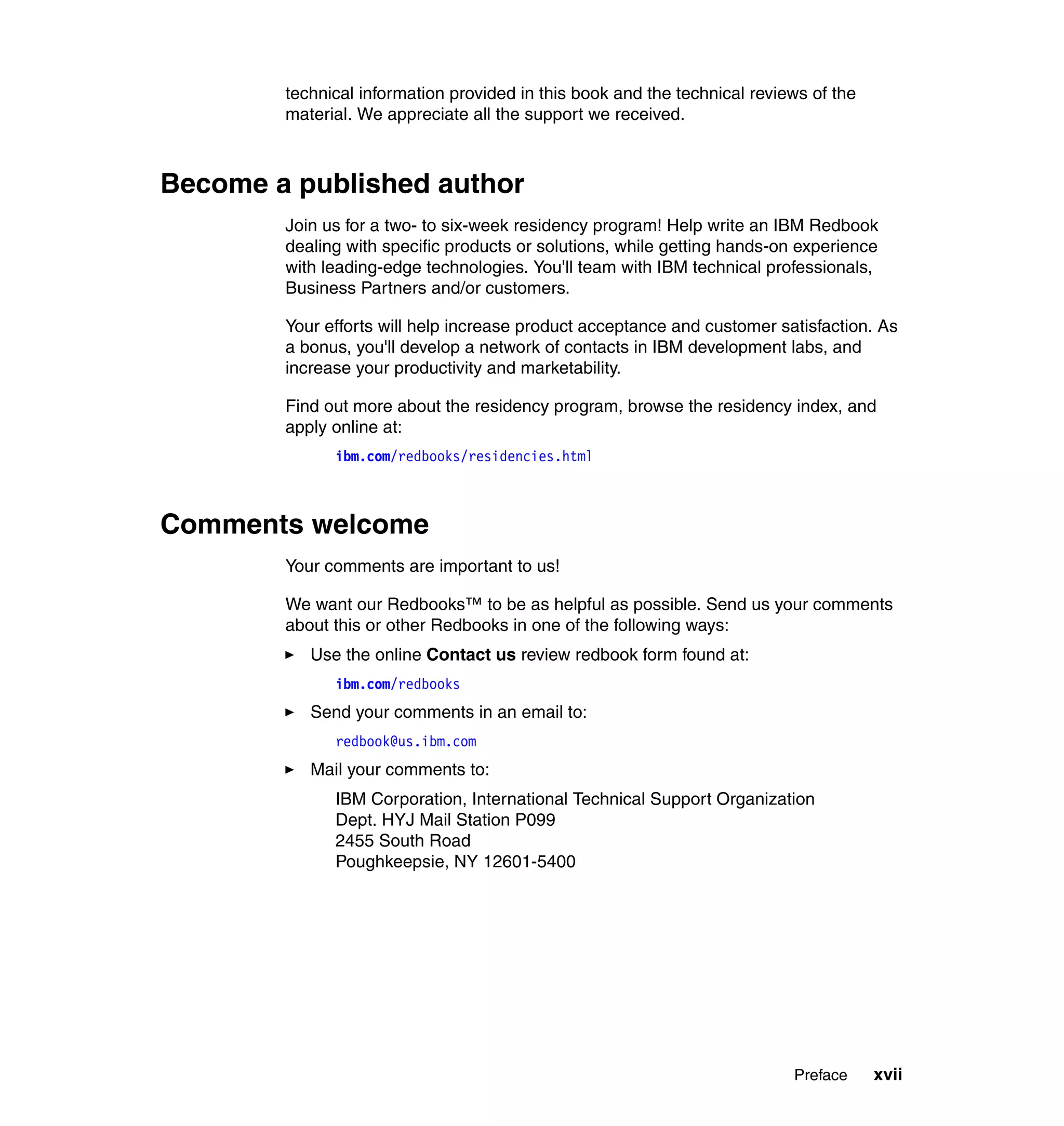 technical information provided in this book and the technical reviews of the
        material. We appreciate all the support we received.



Become a published author
        Join us for a two- to six-week residency program! Help write an IBM Redbook
        dealing with specific products or solutions, while getting hands-on experience
        with leading-edge technologies. You'll team with IBM technical professionals,
        Business Partners and/or customers.

        Your efforts will help increase product acceptance and customer satisfaction. As
        a bonus, you'll develop a network of contacts in IBM development labs, and
        increase your productivity and marketability.

        Find out more about the residency program, browse the residency index, and
        apply online at:
              ibm.com/redbooks/residencies.html



Comments welcome
        Your comments are important to us!

        We want our Redbooks™ to be as helpful as possible. Send us your comments
        about this or other Redbooks in one of the following ways:
           Use the online Contact us review redbook form found at:
              ibm.com/redbooks
           Send your comments in an email to:
              redbook@us.ibm.com
           Mail your comments to:
              IBM Corporation, International Technical Support Organization
              Dept. HYJ Mail Station P099
              2455 South Road
              Poughkeepsie, NY 12601-5400




                                                                           Preface     xvii
 