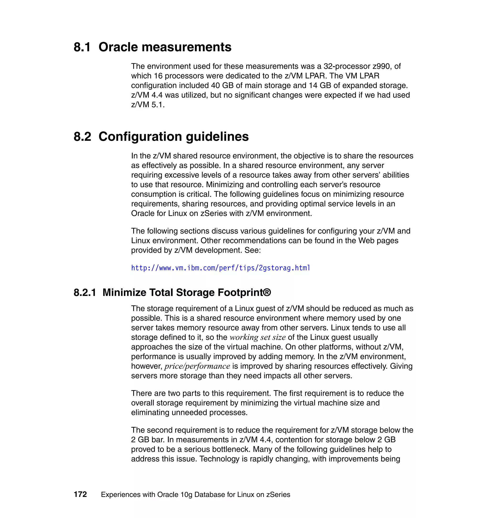 8.1 Oracle measurements
               The environment used for these measurements was a 32-processor z990, of
               which 16 processors were dedicated to the z/VM LPAR. The VM LPAR
               configuration included 40 GB of main storage and 14 GB of expanded storage.
               z/VM 4.4 was utilized, but no significant changes were expected if we had used
               z/VM 5.1.



8.2 Configuration guidelines
               In the z/VM shared resource environment, the objective is to share the resources
               as effectively as possible. In a shared resource environment, any server
               requiring excessive levels of a resource takes away from other servers’ abilities
               to use that resource. Minimizing and controlling each server’s resource
               consumption is critical. The following guidelines focus on minimizing resource
               requirements, sharing resources, and providing optimal service levels in an
               Oracle for Linux on zSeries with z/VM environment.

               The following sections discuss various guidelines for configuring your z/VM and
               Linux environment. Other recommendations can be found in the Web pages
               provided by z/VM development. See:

               http://www.vm.ibm.com/perf/tips/2gstorag.html


8.2.1 Minimize Total Storage Footprint®
               The storage requirement of a Linux guest of z/VM should be reduced as much as
               possible. This is a shared resource environment where memory used by one
               server takes memory resource away from other servers. Linux tends to use all
               storage defined to it, so the working set size of the Linux guest usually
               approaches the size of the virtual machine. On other platforms, without z/VM,
               performance is usually improved by adding memory. In the z/VM environment,
               however, price/performance is improved by sharing resources effectively. Giving
               servers more storage than they need impacts all other servers.

               There are two parts to this requirement. The first requirement is to reduce the
               overall storage requirement by minimizing the virtual machine size and
               eliminating unneeded processes.

               The second requirement is to reduce the requirement for z/VM storage below the
               2 GB bar. In measurements in z/VM 4.4, contention for storage below 2 GB
               proved to be a serious bottleneck. Many of the following guidelines help to
               address this issue. Technology is rapidly changing, with improvements being



172   Experiences with Oracle 10g Database for Linux on zSeries
 