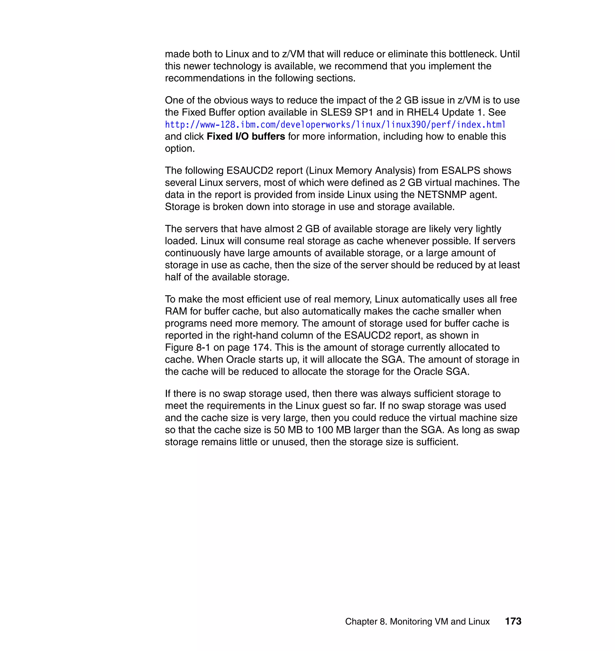 made both to Linux and to z/VM that will reduce or eliminate this bottleneck. Until
this newer technology is available, we recommend that you implement the
recommendations in the following sections.

One of the obvious ways to reduce the impact of the 2 GB issue in z/VM is to use
the Fixed Buffer option available in SLES9 SP1 and in RHEL4 Update 1. See
http://www-128.ibm.com/developerworks/linux/linux390/perf/index.html
and click Fixed I/O buffers for more information, including how to enable this
option.

The following ESAUCD2 report (Linux Memory Analysis) from ESALPS shows
several Linux servers, most of which were defined as 2 GB virtual machines. The
data in the report is provided from inside Linux using the NETSNMP agent.
Storage is broken down into storage in use and storage available.

The servers that have almost 2 GB of available storage are likely very lightly
loaded. Linux will consume real storage as cache whenever possible. If servers
continuously have large amounts of available storage, or a large amount of
storage in use as cache, then the size of the server should be reduced by at least
half of the available storage.

To make the most efficient use of real memory, Linux automatically uses all free
RAM for buffer cache, but also automatically makes the cache smaller when
programs need more memory. The amount of storage used for buffer cache is
reported in the right-hand column of the ESAUCD2 report, as shown in
Figure 8-1 on page 174. This is the amount of storage currently allocated to
cache. When Oracle starts up, it will allocate the SGA. The amount of storage in
the cache will be reduced to allocate the storage for the Oracle SGA.

If there is no swap storage used, then there was always sufficient storage to
meet the requirements in the Linux guest so far. If no swap storage was used
and the cache size is very large, then you could reduce the virtual machine size
so that the cache size is 50 MB to 100 MB larger than the SGA. As long as swap
storage remains little or unused, then the storage size is sufficient.




                                          Chapter 8. Monitoring VM and Linux   173
 
