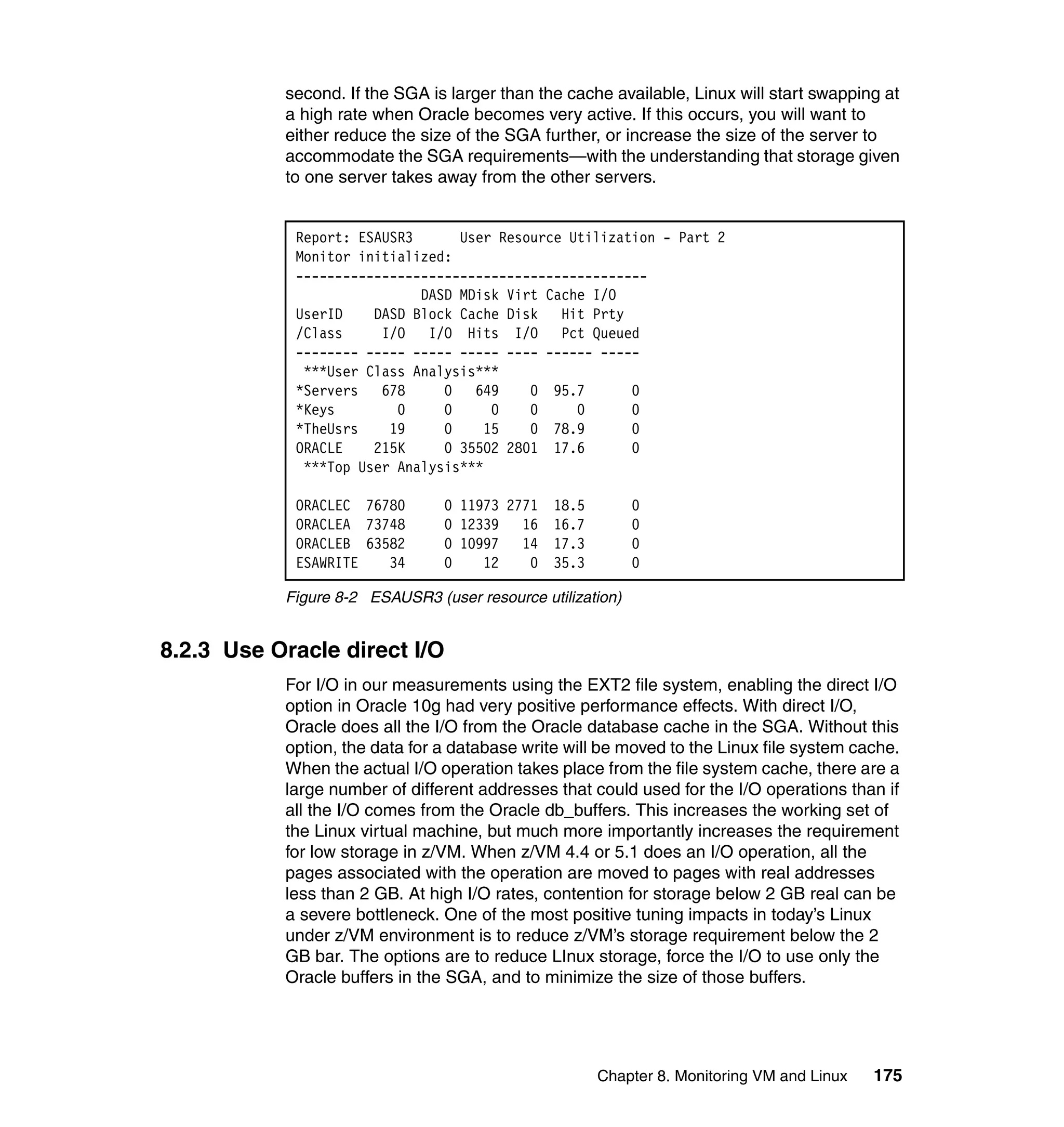 second. If the SGA is larger than the cache available, Linux will start swapping at
           a high rate when Oracle becomes very active. If this occurs, you will want to
           either reduce the size of the SGA further, or increase the size of the server to
           accommodate the SGA requirements—with the understanding that storage given
           to one server takes away from the other servers.


            Report: ESAUSR3      User Resource Utilization - Part 2
            Monitor initialized:
            ---------------------------------------------
                            DASD MDisk Virt Cache I/O
            UserID    DASD Block Cache Disk Hit Prty
            /Class     I/O I/O Hits I/O Pct Queued
            -------- ----- ----- ----- ---- ------ -----
             ***User Class Analysis***
            *Servers   678     0   649    0 95.7       0
            *Keys        0     0     0    0     0      0
            *TheUsrs    19     0    15    0 78.9       0
            ORACLE    215K     0 35502 2801 17.6       0
             ***Top User Analysis***

            ORACLEC 76780       0 11973 2771   18.5         0
            ORACLEA 73748       0 12339   16   16.7         0
            ORACLEB 63582       0 10997   14   17.3         0
            ESAWRITE   34       0    12    0   35.3         0

           Figure 8-2 ESAUSR3 (user resource utilization)


8.2.3 Use Oracle direct I/O
           For I/O in our measurements using the EXT2 file system, enabling the direct I/O
           option in Oracle 10g had very positive performance effects. With direct I/O,
           Oracle does all the I/O from the Oracle database cache in the SGA. Without this
           option, the data for a database write will be moved to the Linux file system cache.
           When the actual I/O operation takes place from the file system cache, there are a
           large number of different addresses that could used for the I/O operations than if
           all the I/O comes from the Oracle db_buffers. This increases the working set of
           the Linux virtual machine, but much more importantly increases the requirement
           for low storage in z/VM. When z/VM 4.4 or 5.1 does an I/O operation, all the
           pages associated with the operation are moved to pages with real addresses
           less than 2 GB. At high I/O rates, contention for storage below 2 GB real can be
           a severe bottleneck. One of the most positive tuning impacts in today’s Linux
           under z/VM environment is to reduce z/VM’s storage requirement below the 2
           GB bar. The options are to reduce LInux storage, force the I/O to use only the
           Oracle buffers in the SGA, and to minimize the size of those buffers.




                                                      Chapter 8. Monitoring VM and Linux   175
 