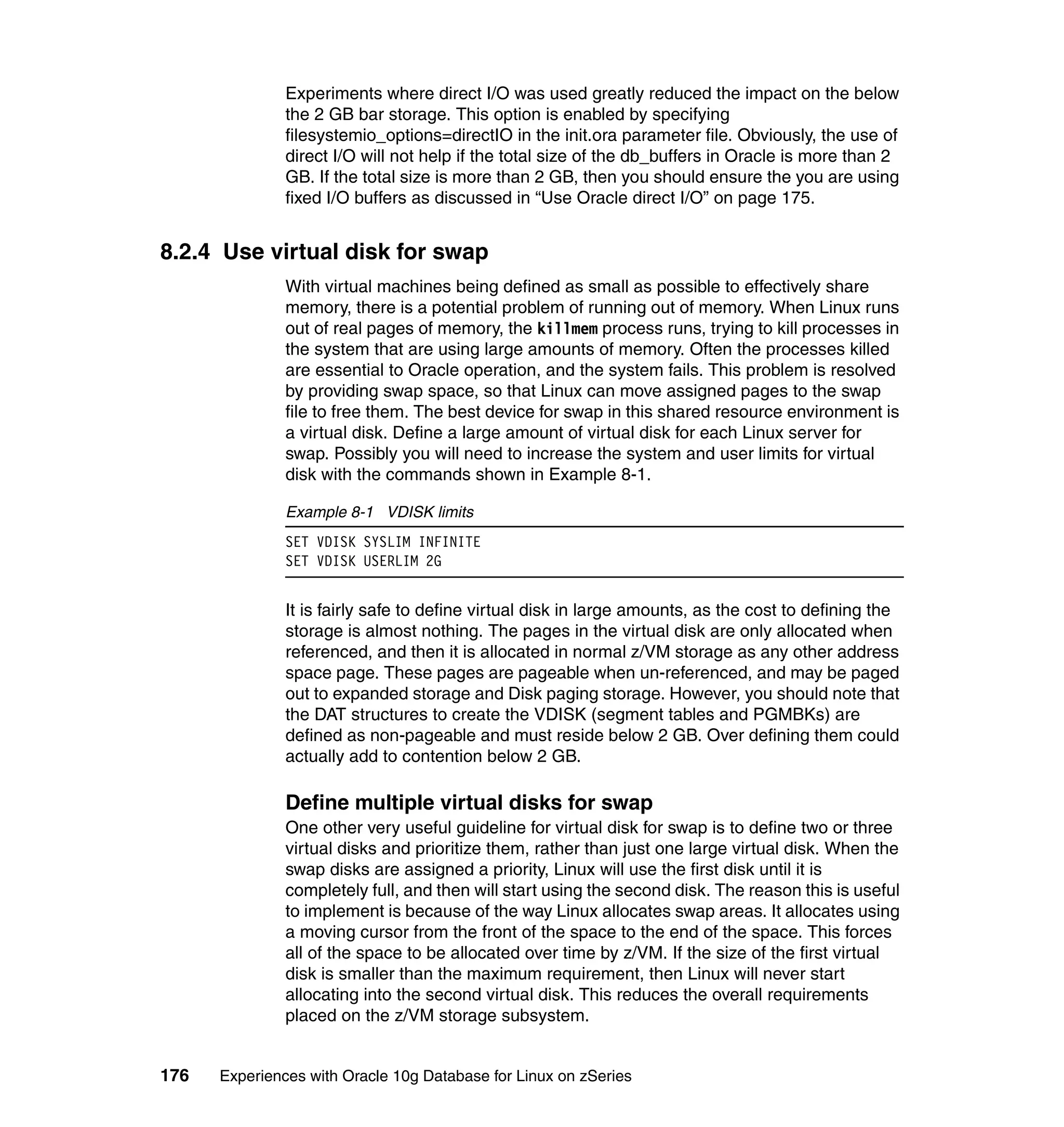 Experiments where direct I/O was used greatly reduced the impact on the below
               the 2 GB bar storage. This option is enabled by specifying
               filesystemio_options=directIO in the init.ora parameter file. Obviously, the use of
               direct I/O will not help if the total size of the db_buffers in Oracle is more than 2
               GB. If the total size is more than 2 GB, then you should ensure the you are using
               fixed I/O buffers as discussed in “Use Oracle direct I/O” on page 175.


8.2.4 Use virtual disk for swap
               With virtual machines being defined as small as possible to effectively share
               memory, there is a potential problem of running out of memory. When Linux runs
               out of real pages of memory, the killmem process runs, trying to kill processes in
               the system that are using large amounts of memory. Often the processes killed
               are essential to Oracle operation, and the system fails. This problem is resolved
               by providing swap space, so that Linux can move assigned pages to the swap
               file to free them. The best device for swap in this shared resource environment is
               a virtual disk. Define a large amount of virtual disk for each Linux server for
               swap. Possibly you will need to increase the system and user limits for virtual
               disk with the commands shown in Example 8-1.

               Example 8-1 VDISK limits
               SET VDISK SYSLIM INFINITE
               SET VDISK USERLIM 2G


               It is fairly safe to define virtual disk in large amounts, as the cost to defining the
               storage is almost nothing. The pages in the virtual disk are only allocated when
               referenced, and then it is allocated in normal z/VM storage as any other address
               space page. These pages are pageable when un-referenced, and may be paged
               out to expanded storage and Disk paging storage. However, you should note that
               the DAT structures to create the VDISK (segment tables and PGMBKs) are
               defined as non-pageable and must reside below 2 GB. Over defining them could
               actually add to contention below 2 GB.

               Define multiple virtual disks for swap
               One other very useful guideline for virtual disk for swap is to define two or three
               virtual disks and prioritize them, rather than just one large virtual disk. When the
               swap disks are assigned a priority, Linux will use the first disk until it is
               completely full, and then will start using the second disk. The reason this is useful
               to implement is because of the way Linux allocates swap areas. It allocates using
               a moving cursor from the front of the space to the end of the space. This forces
               all of the space to be allocated over time by z/VM. If the size of the first virtual
               disk is smaller than the maximum requirement, then Linux will never start
               allocating into the second virtual disk. This reduces the overall requirements
               placed on the z/VM storage subsystem.


176   Experiences with Oracle 10g Database for Linux on zSeries
 