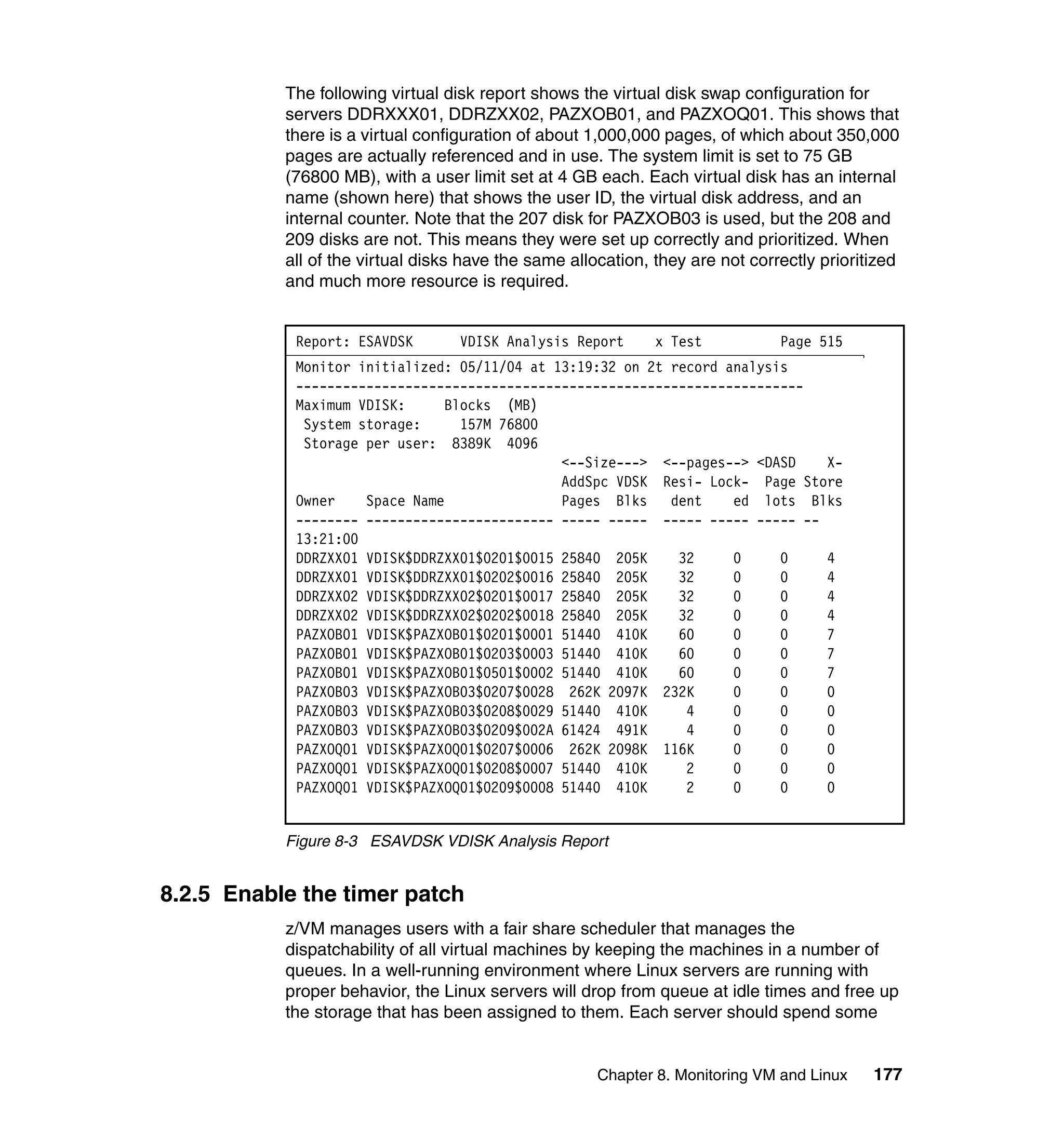 The following virtual disk report shows the virtual disk swap configuration for
           servers DDRXXX01, DDRZXX02, PAZXOB01, and PAZXOQ01. This shows that
           there is a virtual configuration of about 1,000,000 pages, of which about 350,000
           pages are actually referenced and in use. The system limit is set to 75 GB
           (76800 MB), with a user limit set at 4 GB each. Each virtual disk has an internal
           name (shown here) that shows the user ID, the virtual disk address, and an
           internal counter. Note that the 207 disk for PAZXOB03 is used, but the 208 and
           209 disks are not. This means they were set up correctly and prioritized. When
           all of the virtual disks have the same allocation, they are not correctly prioritized
           and much more resource is required.


            Report: ESAVDSK        VDISK Analysis Report      x Test           Page 515
            Monitor initialized: 05/11/04 at 13:19:32 on 2t record analysis
            -----------------------------------------------------------------
            Maximum VDISK:      Blocks (MB)
             System storage:      157M 76800
             Storage per user: 8389K 4096
                                              <--Size---> <--pages--> <DASD    X-
                                              AddSpc VDSK Resi- Lock- Page Store
            Owner    Space Name               Pages Blks    dent    ed lots Blks
            -------- ------------------------ ----- ----- ----- ----- ----- --
            13:21:00
            DDRZXX01 VDISK$DDRZXX01$0201$0015 25840 205K     32     0     0    4
            DDRZXX01 VDISK$DDRZXX01$0202$0016 25840 205K     32     0     0    4
            DDRZXX02 VDISK$DDRZXX02$0201$0017 25840 205K     32     0     0    4
            DDRZXX02 VDISK$DDRZXX02$0202$0018 25840 205K     32     0     0    4
            PAZXOB01 VDISK$PAZXOB01$0201$0001 51440 410K     60     0     0    7
            PAZXOB01 VDISK$PAZXOB01$0203$0003 51440 410K     60     0     0    7
            PAZXOB01 VDISK$PAZXOB01$0501$0002 51440 410K     60     0     0    7
            PAZXOB03 VDISK$PAZXOB03$0207$0028 262K 2097K 232K       0     0    0
            PAZXOB03 VDISK$PAZXOB03$0208$0029 51440 410K      4     0     0    0
            PAZXOB03 VDISK$PAZXOB03$0209$002A 61424 491K      4     0     0    0
            PAZXOQ01 VDISK$PAZXOQ01$0207$0006 262K 2098K 116K       0     0    0
            PAZXOQ01 VDISK$PAZXOQ01$0208$0007 51440 410K      2     0     0    0
            PAZXOQ01 VDISK$PAZXOQ01$0209$0008 51440 410K      2     0     0    0


           Figure 8-3 ESAVDSK VDISK Analysis Report


8.2.5 Enable the timer patch
           z/VM manages users with a fair share scheduler that manages the
           dispatchability of all virtual machines by keeping the machines in a number of
           queues. In a well-running environment where Linux servers are running with
           proper behavior, the Linux servers will drop from queue at idle times and free up
           the storage that has been assigned to them. Each server should spend some


                                                      Chapter 8. Monitoring VM and Linux    177
 