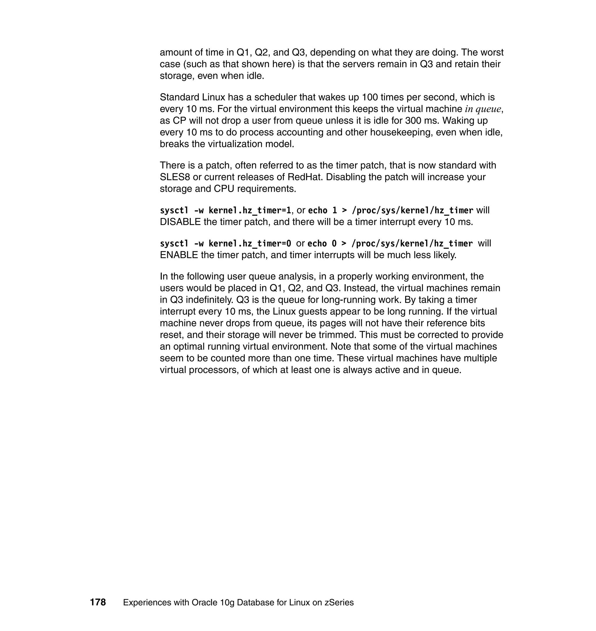 amount of time in Q1, Q2, and Q3, depending on what they are doing. The worst
               case (such as that shown here) is that the servers remain in Q3 and retain their
               storage, even when idle.

               Standard Linux has a scheduler that wakes up 100 times per second, which is
               every 10 ms. For the virtual environment this keeps the virtual machine in queue,
               as CP will not drop a user from queue unless it is idle for 300 ms. Waking up
               every 10 ms to do process accounting and other housekeeping, even when idle,
               breaks the virtualization model.

               There is a patch, often referred to as the timer patch, that is now standard with
               SLES8 or current releases of RedHat. Disabling the patch will increase your
               storage and CPU requirements.

               sysctl -w kernel.hz_timer=1, or echo 1 > /proc/sys/kernel/hz_timer will
               DISABLE the timer patch, and there will be a timer interrupt every 10 ms.

               sysctl -w kernel.hz_timer=0 or echo 0 > /proc/sys/kernel/hz_timer will
               ENABLE the timer patch, and timer interrupts will be much less likely.

               In the following user queue analysis, in a properly working environment, the
               users would be placed in Q1, Q2, and Q3. Instead, the virtual machines remain
               in Q3 indefinitely. Q3 is the queue for long-running work. By taking a timer
               interrupt every 10 ms, the Linux guests appear to be long running. If the virtual
               machine never drops from queue, its pages will not have their reference bits
               reset, and their storage will never be trimmed. This must be corrected to provide
               an optimal running virtual environment. Note that some of the virtual machines
               seem to be counted more than one time. These virtual machines have multiple
               virtual processors, of which at least one is always active and in queue.




178   Experiences with Oracle 10g Database for Linux on zSeries
 