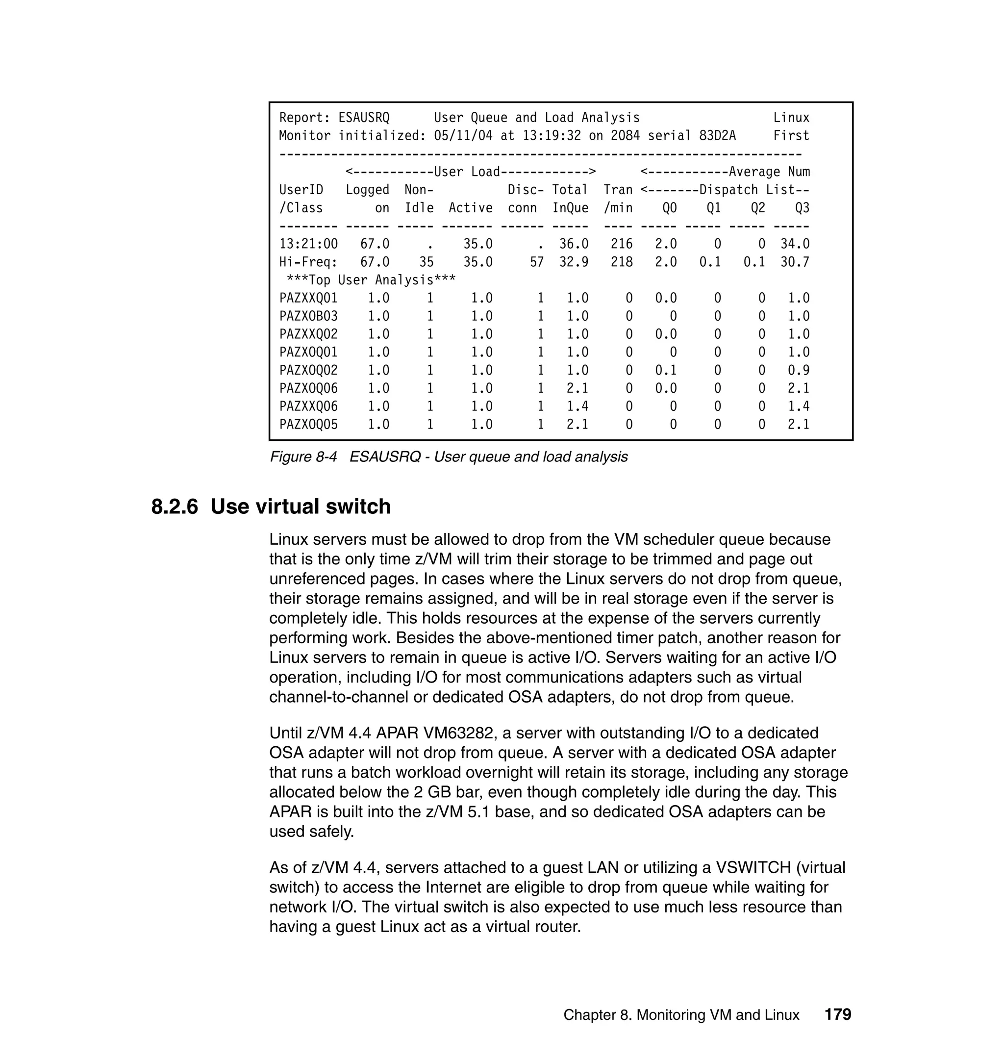 Report: ESAUSRQ       User Queue and Load Analysis                   Linux
            Monitor initialized: 05/11/04 at 13:19:32 on 2084 serial 83D2A       First
            -----------------------------------------------------------------------
                     <-----------User Load------------>        <-----------Average Num
            UserID   Logged Non-            Disc- Total Tran <-------Dispatch List--
            /Class       on Idle Active conn InQue /min           Q0    Q1    Q2    Q3
            -------- ------ ----- ------- ------ ----- ---- ----- ----- ----- -----
            13:21:00   67.0     .     35.0      . 36.0 216       2.0     0     0 34.0
            Hi-Freq:   67.0    35     35.0     57 32.9 218       2.0   0.1 0.1 30.7
             ***Top User Analysis***
            PAZXXQ01    1.0     1      1.0      1   1.0     0    0.0     0     0   1.0
            PAZXOB03    1.0     1      1.0      1   1.0     0      0     0     0   1.0
            PAZXXQ02    1.0     1      1.0      1   1.0     0    0.0     0     0   1.0
            PAZXOQ01    1.0     1      1.0      1   1.0     0      0     0     0   1.0
            PAZXOQ02    1.0     1      1.0      1   1.0     0    0.1     0     0   0.9
            PAZXOQ06    1.0     1      1.0      1   2.1     0    0.0     0     0   2.1
            PAZXXQ06    1.0     1      1.0      1   1.4     0      0     0     0   1.4
            PAZXOQ05    1.0     1      1.0      1   2.1     0      0     0     0   2.1

           Figure 8-4 ESAUSRQ - User queue and load analysis


8.2.6 Use virtual switch
           Linux servers must be allowed to drop from the VM scheduler queue because
           that is the only time z/VM will trim their storage to be trimmed and page out
           unreferenced pages. In cases where the Linux servers do not drop from queue,
           their storage remains assigned, and will be in real storage even if the server is
           completely idle. This holds resources at the expense of the servers currently
           performing work. Besides the above-mentioned timer patch, another reason for
           Linux servers to remain in queue is active I/O. Servers waiting for an active I/O
           operation, including I/O for most communications adapters such as virtual
           channel-to-channel or dedicated OSA adapters, do not drop from queue.

           Until z/VM 4.4 APAR VM63282, a server with outstanding I/O to a dedicated
           OSA adapter will not drop from queue. A server with a dedicated OSA adapter
           that runs a batch workload overnight will retain its storage, including any storage
           allocated below the 2 GB bar, even though completely idle during the day. This
           APAR is built into the z/VM 5.1 base, and so dedicated OSA adapters can be
           used safely.

           As of z/VM 4.4, servers attached to a guest LAN or utilizing a VSWITCH (virtual
           switch) to access the Internet are eligible to drop from queue while waiting for
           network I/O. The virtual switch is also expected to use much less resource than
           having a guest Linux act as a virtual router.




                                                     Chapter 8. Monitoring VM and Linux   179
 
