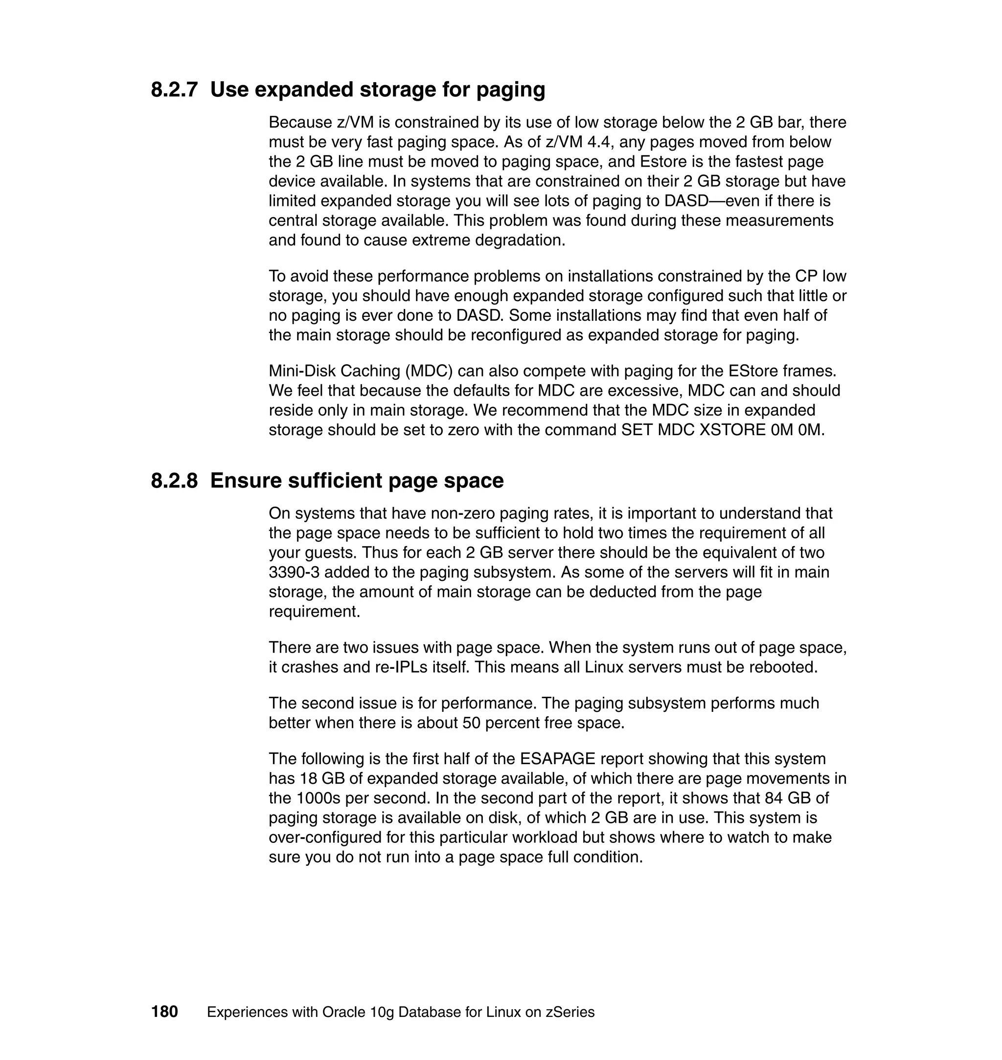 8.2.7 Use expanded storage for paging
               Because z/VM is constrained by its use of low storage below the 2 GB bar, there
               must be very fast paging space. As of z/VM 4.4, any pages moved from below
               the 2 GB line must be moved to paging space, and Estore is the fastest page
               device available. In systems that are constrained on their 2 GB storage but have
               limited expanded storage you will see lots of paging to DASD—even if there is
               central storage available. This problem was found during these measurements
               and found to cause extreme degradation.

               To avoid these performance problems on installations constrained by the CP low
               storage, you should have enough expanded storage configured such that little or
               no paging is ever done to DASD. Some installations may find that even half of
               the main storage should be reconfigured as expanded storage for paging.

               Mini-Disk Caching (MDC) can also compete with paging for the EStore frames.
               We feel that because the defaults for MDC are excessive, MDC can and should
               reside only in main storage. We recommend that the MDC size in expanded
               storage should be set to zero with the command SET MDC XSTORE 0M 0M.


8.2.8 Ensure sufficient page space
               On systems that have non-zero paging rates, it is important to understand that
               the page space needs to be sufficient to hold two times the requirement of all
               your guests. Thus for each 2 GB server there should be the equivalent of two
               3390-3 added to the paging subsystem. As some of the servers will fit in main
               storage, the amount of main storage can be deducted from the page
               requirement.

               There are two issues with page space. When the system runs out of page space,
               it crashes and re-IPLs itself. This means all Linux servers must be rebooted.

               The second issue is for performance. The paging subsystem performs much
               better when there is about 50 percent free space.

               The following is the first half of the ESAPAGE report showing that this system
               has 18 GB of expanded storage available, of which there are page movements in
               the 1000s per second. In the second part of the report, it shows that 84 GB of
               paging storage is available on disk, of which 2 GB are in use. This system is
               over-configured for this particular workload but shows where to watch to make
               sure you do not run into a page space full condition.




180   Experiences with Oracle 10g Database for Linux on zSeries
 