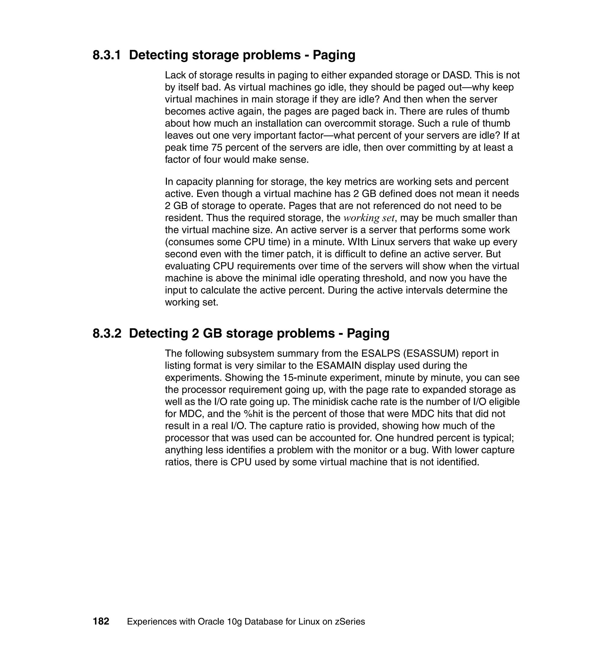 8.3.1 Detecting storage problems - Paging
               Lack of storage results in paging to either expanded storage or DASD. This is not
               by itself bad. As virtual machines go idle, they should be paged out—why keep
               virtual machines in main storage if they are idle? And then when the server
               becomes active again, the pages are paged back in. There are rules of thumb
               about how much an installation can overcommit storage. Such a rule of thumb
               leaves out one very important factor—what percent of your servers are idle? If at
               peak time 75 percent of the servers are idle, then over committing by at least a
               factor of four would make sense.

               In capacity planning for storage, the key metrics are working sets and percent
               active. Even though a virtual machine has 2 GB defined does not mean it needs
               2 GB of storage to operate. Pages that are not referenced do not need to be
               resident. Thus the required storage, the working set, may be much smaller than
               the virtual machine size. An active server is a server that performs some work
               (consumes some CPU time) in a minute. WIth Linux servers that wake up every
               second even with the timer patch, it is difficult to define an active server. But
               evaluating CPU requirements over time of the servers will show when the virtual
               machine is above the minimal idle operating threshold, and now you have the
               input to calculate the active percent. During the active intervals determine the
               working set.


8.3.2 Detecting 2 GB storage problems - Paging
               The following subsystem summary from the ESALPS (ESASSUM) report in
               listing format is very similar to the ESAMAIN display used during the
               experiments. Showing the 15-minute experiment, minute by minute, you can see
               the processor requirement going up, with the page rate to expanded storage as
               well as the I/O rate going up. The minidisk cache rate is the number of I/O eligible
               for MDC, and the %hit is the percent of those that were MDC hits that did not
               result in a real I/O. The capture ratio is provided, showing how much of the
               processor that was used can be accounted for. One hundred percent is typical;
               anything less identifies a problem with the monitor or a bug. With lower capture
               ratios, there is CPU used by some virtual machine that is not identified.




182   Experiences with Oracle 10g Database for Linux on zSeries
 