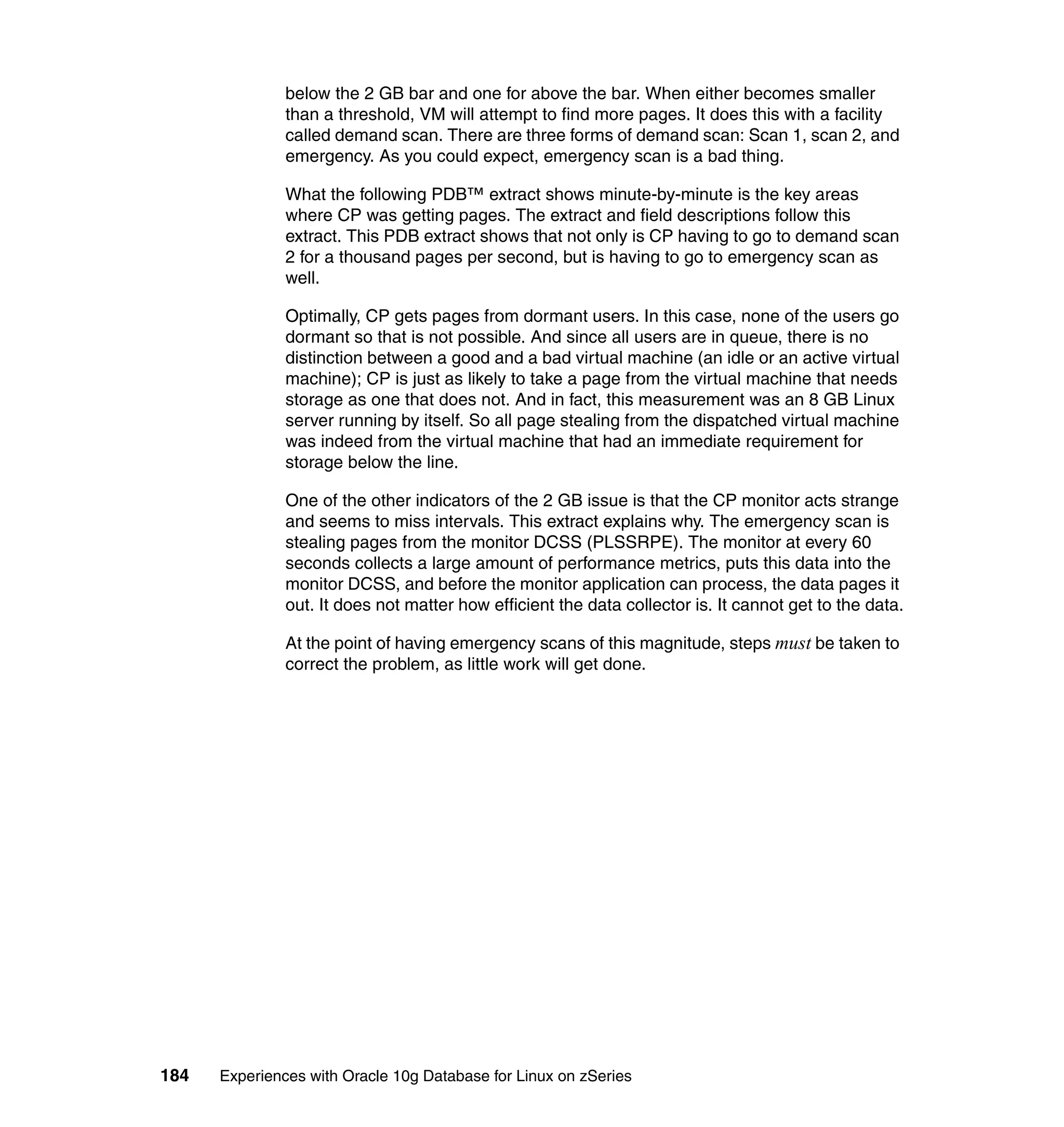 below the 2 GB bar and one for above the bar. When either becomes smaller
               than a threshold, VM will attempt to find more pages. It does this with a facility
               called demand scan. There are three forms of demand scan: Scan 1, scan 2, and
               emergency. As you could expect, emergency scan is a bad thing.

               What the following PDB™ extract shows minute-by-minute is the key areas
               where CP was getting pages. The extract and field descriptions follow this
               extract. This PDB extract shows that not only is CP having to go to demand scan
               2 for a thousand pages per second, but is having to go to emergency scan as
               well.

               Optimally, CP gets pages from dormant users. In this case, none of the users go
               dormant so that is not possible. And since all users are in queue, there is no
               distinction between a good and a bad virtual machine (an idle or an active virtual
               machine); CP is just as likely to take a page from the virtual machine that needs
               storage as one that does not. And in fact, this measurement was an 8 GB Linux
               server running by itself. So all page stealing from the dispatched virtual machine
               was indeed from the virtual machine that had an immediate requirement for
               storage below the line.

               One of the other indicators of the 2 GB issue is that the CP monitor acts strange
               and seems to miss intervals. This extract explains why. The emergency scan is
               stealing pages from the monitor DCSS (PLSSRPE). The monitor at every 60
               seconds collects a large amount of performance metrics, puts this data into the
               monitor DCSS, and before the monitor application can process, the data pages it
               out. It does not matter how efficient the data collector is. It cannot get to the data.

               At the point of having emergency scans of this magnitude, steps must be taken to
               correct the problem, as little work will get done.




184   Experiences with Oracle 10g Database for Linux on zSeries
 