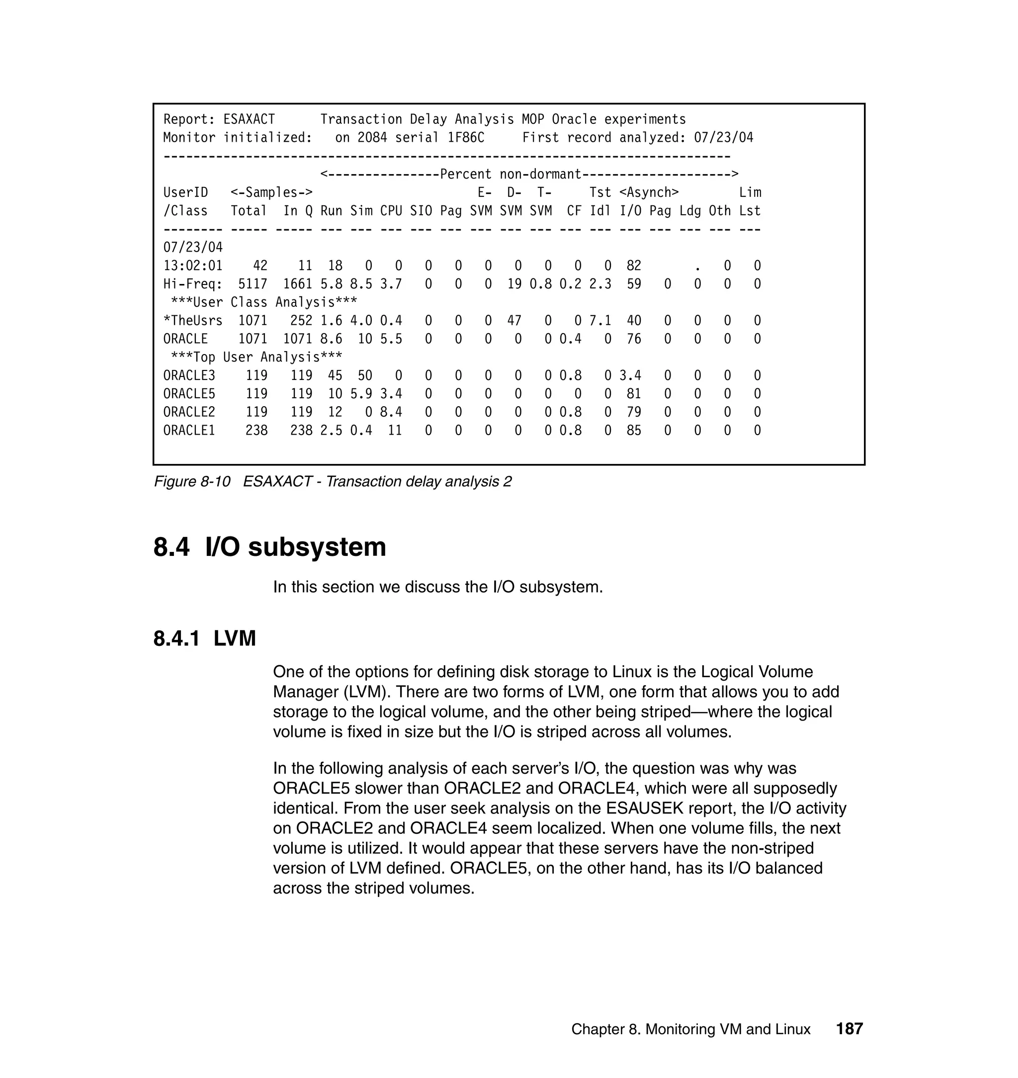 Report: ESAXACT      Transaction Delay Analysis MOP Oracle experiments
 Monitor initialized: on 2084 serial 1F86C        First record analyzed: 07/23/04
 ----------------------------------------------------------------------------
                      <---------------Percent non-dormant-------------------->
 UserID <-Samples->                        E- D- T-        Tst <Asynch>        Lim
 /Class Total In Q Run Sim CPU SIO Pag SVM SVM SVM CF Idl I/O Pag Ldg Oth Lst
 -------- ----- ----- --- --- --- --- --- --- --- --- --- --- --- --- --- --- ---
 07/23/04
 13:02:01    42    11 18    0   0 0     0 0     0    0 0     0 82        . 0      0
 Hi-Freq: 5117 1661 5.8 8.5 3.7 0       0 0 19 0.8 0.2 2.3 59        0   0 0      0
  ***User Class Analysis***
 *TheUsrs 1071    252 1.6 4.0 0.4 0     0 0 47       0 0 7.1 40      0   0 0      0
 ORACLE    1071 1071 8.6 10 5.5 0       0 0     0    0 0.4   0 76    0   0 0      0
  ***Top User Analysis***
 ORACLE3    119   119 45 50     0 0     0 0     0    0 0.8   0 3.4   0   0 0      0
 ORACLE5    119   119 10 5.9 3.4 0      0 0     0    0 0     0 81    0   0 0      0
 ORACLE2    119   119 12    0 8.4 0     0 0     0    0 0.8   0 79    0   0 0      0
 ORACLE1    238   238 2.5 0.4 11 0      0 0     0    0 0.8   0 85    0   0 0      0


Figure 8-10 ESAXACT - Transaction delay analysis 2



8.4 I/O subsystem
                In this section we discuss the I/O subsystem.


8.4.1 LVM
                One of the options for defining disk storage to Linux is the Logical Volume
                Manager (LVM). There are two forms of LVM, one form that allows you to add
                storage to the logical volume, and the other being striped—where the logical
                volume is fixed in size but the I/O is striped across all volumes.

                In the following analysis of each server’s I/O, the question was why was
                ORACLE5 slower than ORACLE2 and ORACLE4, which were all supposedly
                identical. From the user seek analysis on the ESAUSEK report, the I/O activity
                on ORACLE2 and ORACLE4 seem localized. When one volume fills, the next
                volume is utilized. It would appear that these servers have the non-striped
                version of LVM defined. ORACLE5, on the other hand, has its I/O balanced
                across the striped volumes.




                                                        Chapter 8. Monitoring VM and Linux   187
 