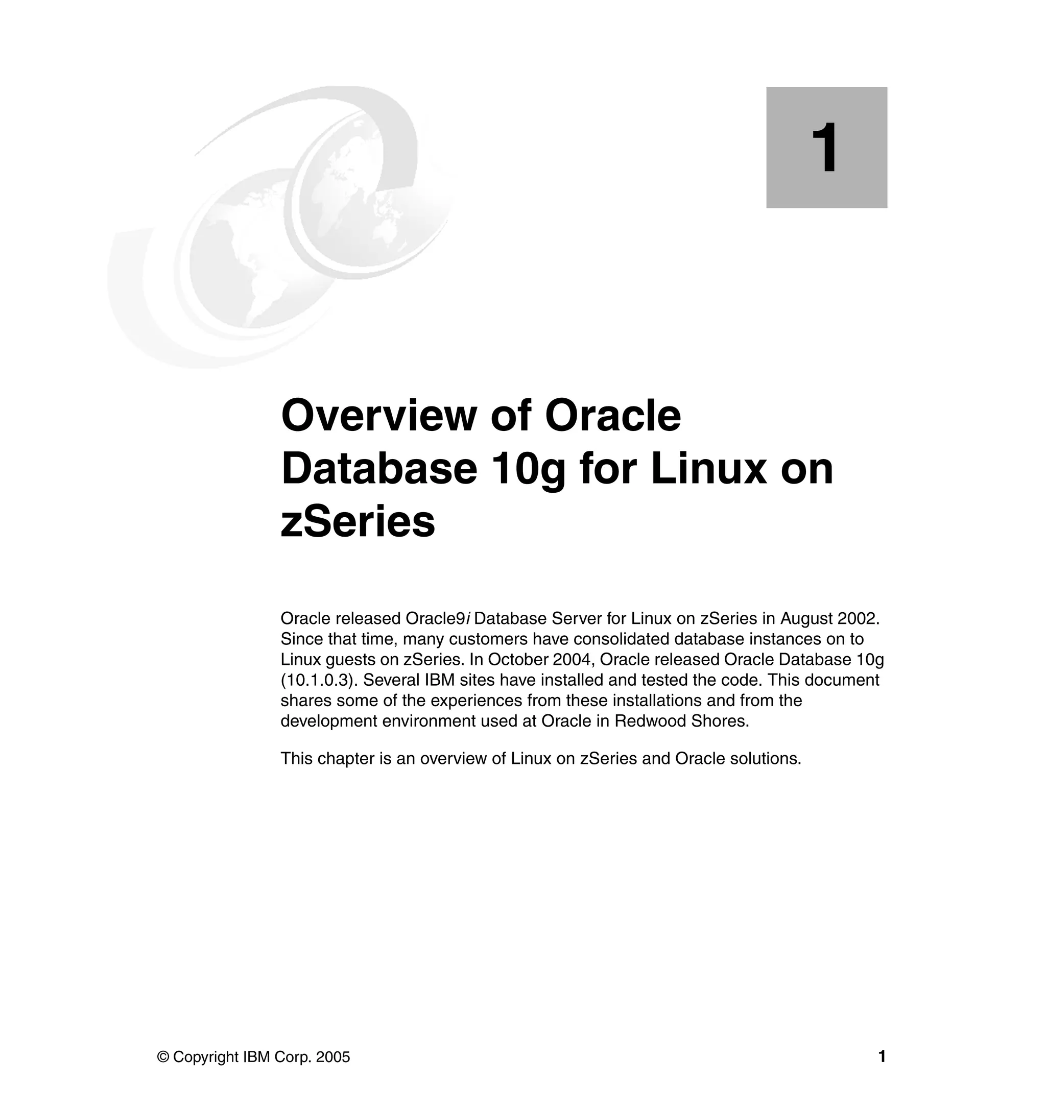 1


   Chapter 1.   Overview of Oracle
                Database 10g for Linux on
                zSeries
                Oracle released Oracle9i Database Server for Linux on zSeries in August 2002.
                Since that time, many customers have consolidated database instances on to
                Linux guests on zSeries. In October 2004, Oracle released Oracle Database 10g
                (10.1.0.3). Several IBM sites have installed and tested the code. This document
                shares some of the experiences from these installations and from the
                development environment used at Oracle in Redwood Shores.

                This chapter is an overview of Linux on zSeries and Oracle solutions.




© Copyright IBM Corp. 2005                                                                    1
 