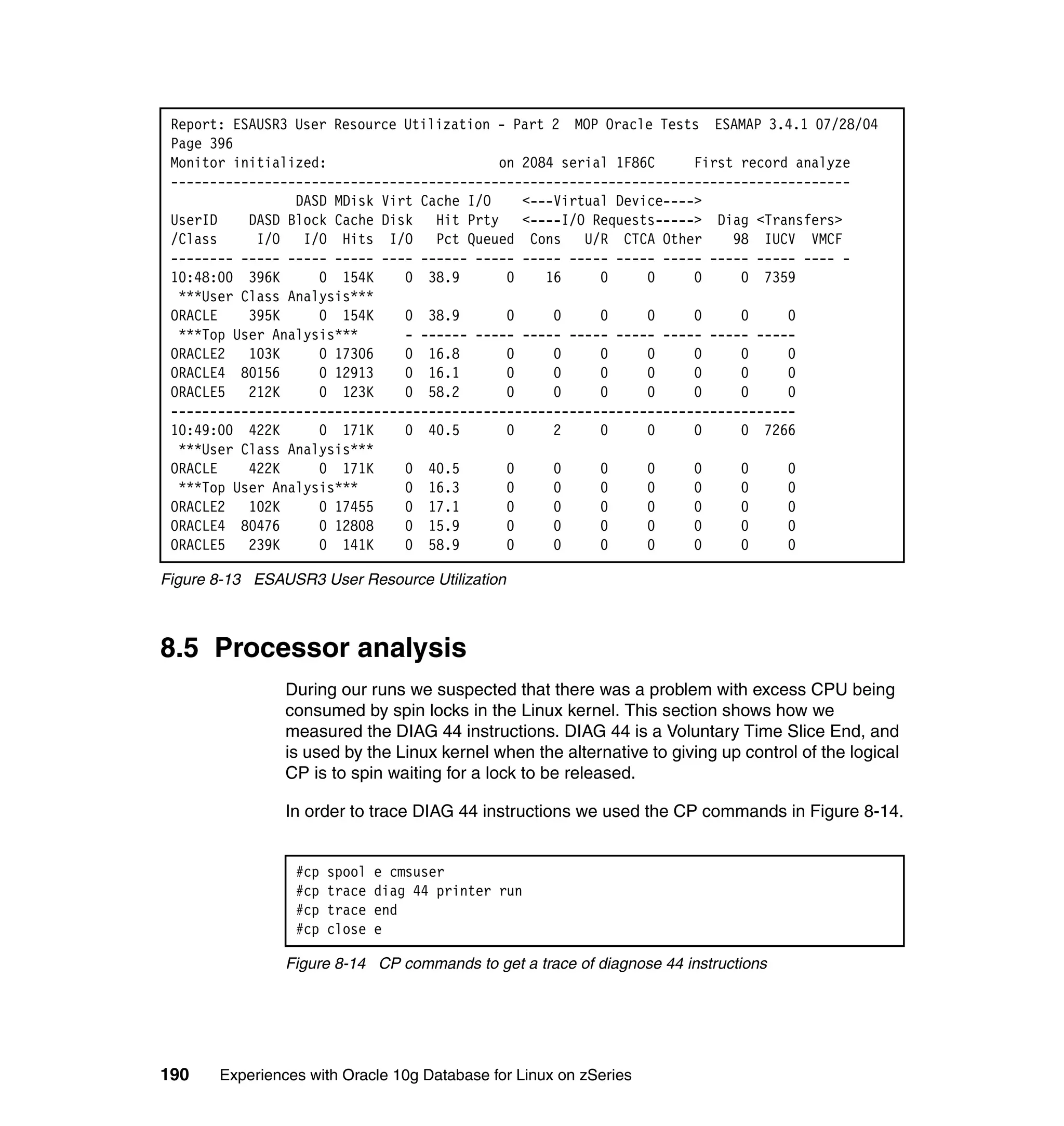 Report: ESAUSR3 User Resource Utilization - Part 2 MOP Oracle Tests ESAMAP 3.4.1 07/28/04
 Page 396
 Monitor initialized:                      on 2084 serial 1F86C     First record analyze
 ---------------------------------------------------------------------------------------
                 DASD MDisk Virt Cache I/O    <---Virtual Device---->
 UserID    DASD Block Cache Disk Hit Prty <----I/O Requests-----> Diag <Transfers>
 /Class     I/O   I/O Hits I/O Pct Queued Cons U/R CTCA Other            98 IUCV VMCF
 -------- ----- ----- ----- ---- ------ ----- ----- ----- ----- ----- ----- ----- ---- -
 10:48:00 396K      0 154K     0 38.9       0    16     0     0     0     0 7359
  ***User Class Analysis***
 ORACLE    395K     0 154K     0 38.9       0     0     0     0     0     0     0
  ***Top User Analysis***      - ------ ----- ----- ----- ----- ----- ----- -----
 ORACLE2   103K     0 17306    0 16.8       0     0     0     0     0     0     0
 ORACLE4 80156      0 12913    0 16.1       0     0     0     0     0     0     0
 ORACLE5   212K     0 123K     0 58.2       0     0     0     0     0     0     0
 --------------------------------------------------------------------------------
 10:49:00 422K      0 171K     0 40.5       0     2     0     0     0     0 7266
  ***User Class Analysis***
 ORACLE    422K     0 171K     0 40.5       0     0     0     0     0     0     0
  ***Top User Analysis***      0 16.3       0     0     0     0     0     0     0
 ORACLE2   102K     0 17455    0 17.1       0     0     0     0     0     0     0
 ORACLE4 80476      0 12808    0 15.9       0     0     0     0     0     0     0
 ORACLE5   239K     0 141K     0 58.9       0     0     0     0     0     0     0

Figure 8-13 ESAUSR3 User Resource Utilization



8.5 Processor analysis
                During our runs we suspected that there was a problem with excess CPU being
                consumed by spin locks in the Linux kernel. This section shows how we
                measured the DIAG 44 instructions. DIAG 44 is a Voluntary Time Slice End, and
                is used by the Linux kernel when the alternative to giving up control of the logical
                CP is to spin waiting for a lock to be released.

                In order to trace DIAG 44 instructions we used the CP commands in Figure 8-14.


                 #cp   spool   e cmsuser
                 #cp   trace   diag 44 printer run
                 #cp   trace   end
                 #cp   close   e

                Figure 8-14 CP commands to get a trace of diagnose 44 instructions




190    Experiences with Oracle 10g Database for Linux on zSeries
 
