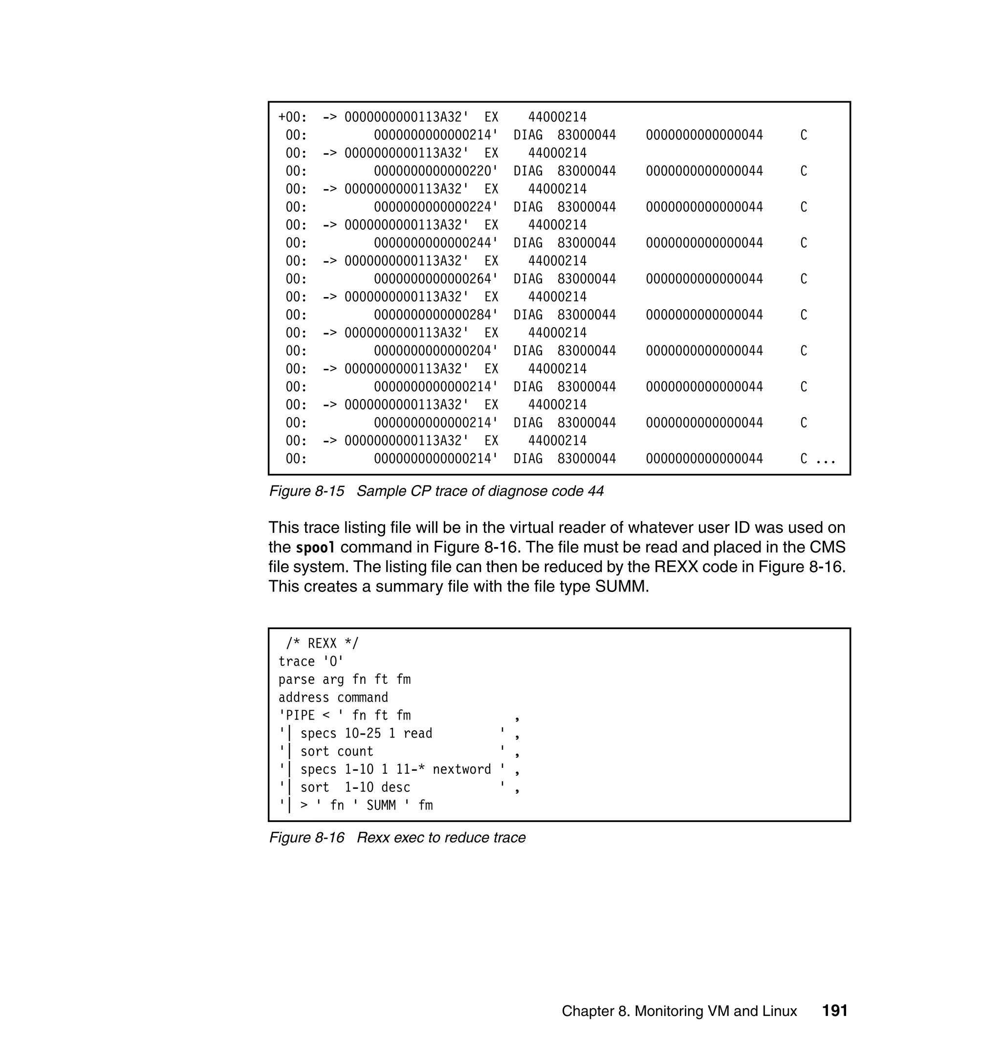 +00:   -> 0000000000113A32' EX        44000214
  00:          0000000000000214'     DIAG 83000044     0000000000000044         C
  00:   -> 0000000000113A32' EX        44000214
  00:          0000000000000220'     DIAG 83000044     0000000000000044         C
  00:   -> 0000000000113A32' EX        44000214
  00:          0000000000000224'     DIAG 83000044     0000000000000044         C
  00:   -> 0000000000113A32' EX        44000214
  00:          0000000000000244'     DIAG 83000044     0000000000000044         C
  00:   -> 0000000000113A32' EX        44000214
  00:          0000000000000264'     DIAG 83000044     0000000000000044         C
  00:   -> 0000000000113A32' EX        44000214
  00:          0000000000000284'     DIAG 83000044     0000000000000044         C
  00:   -> 0000000000113A32' EX        44000214
  00:          0000000000000204'     DIAG 83000044     0000000000000044         C
  00:   -> 0000000000113A32' EX        44000214
  00:          0000000000000214'     DIAG 83000044     0000000000000044         C
  00:   -> 0000000000113A32' EX        44000214
  00:          0000000000000214'     DIAG 83000044     0000000000000044         C
  00:   -> 0000000000113A32' EX        44000214
  00:          0000000000000214'     DIAG 83000044     0000000000000044         C ...

Figure 8-15 Sample CP trace of diagnose code 44

This trace listing file will be in the virtual reader of whatever user ID was used on
the spool command in Figure 8-16. The file must be read and placed in the CMS
file system. The listing file can then be reduced by the REXX code in Figure 8-16.
This creates a summary file with the file type SUMM.


  /* REXX */
 trace 'O'
 parse arg fn ft fm
 address command
 'PIPE < ' fn ft fm                  ,
 '| specs 10-25 1 read           '   ,
 '| sort count                   '   ,
 '| specs 1-10 1 11-* nextword   '   ,
 '| sort 1-10 desc               '   ,
 '| > ' fn ' SUMM ' fm

Figure 8-16 Rexx exec to reduce trace




                                           Chapter 8. Monitoring VM and Linux       191
 
