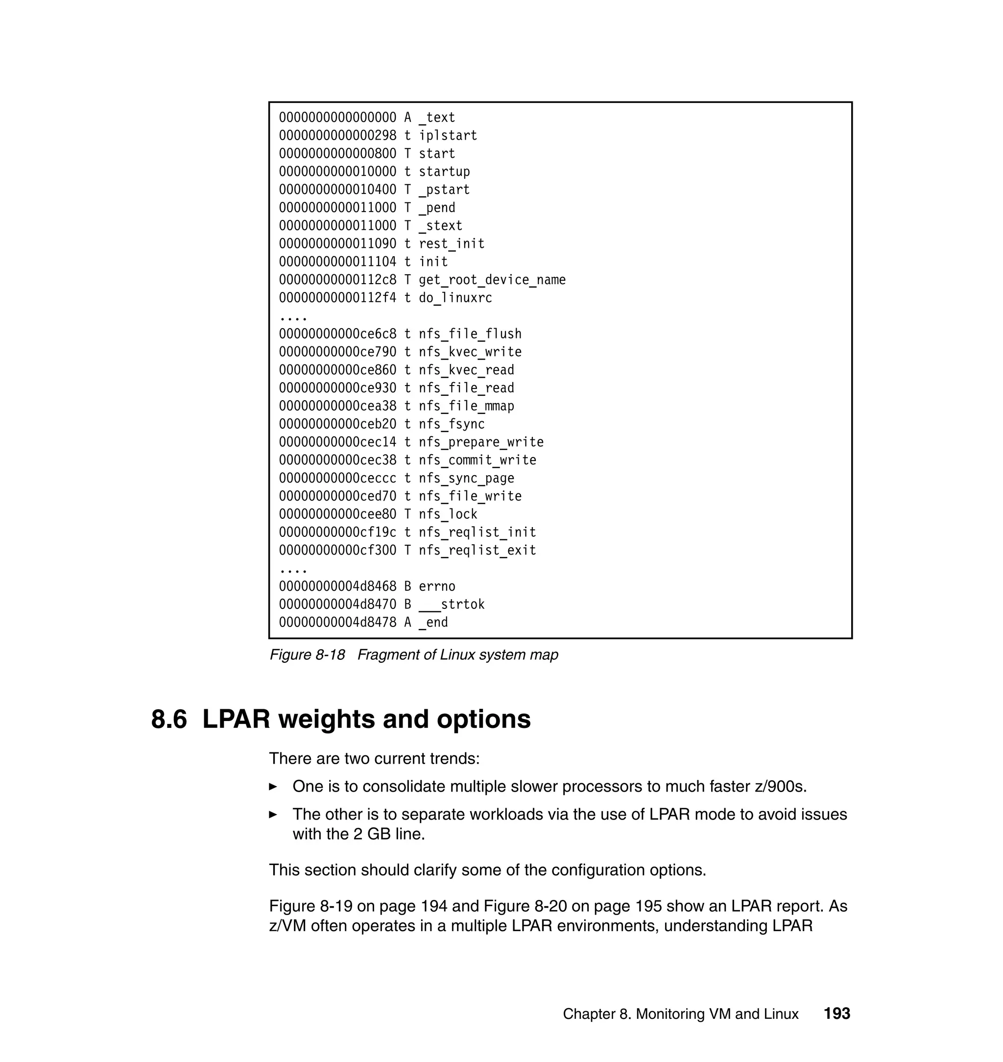 0000000000000000   A   _text
         0000000000000298   t   iplstart
         0000000000000800   T   start
         0000000000010000   t   startup
         0000000000010400   T   _pstart
         0000000000011000   T   _pend
         0000000000011000   T   _stext
         0000000000011090   t   rest_init
         0000000000011104   t   init
         00000000000112c8   T   get_root_device_name
         00000000000112f4   t   do_linuxrc
         ....
         00000000000ce6c8   t   nfs_file_flush
         00000000000ce790   t   nfs_kvec_write
         00000000000ce860   t   nfs_kvec_read
         00000000000ce930   t   nfs_file_read
         00000000000cea38   t   nfs_file_mmap
         00000000000ceb20   t   nfs_fsync
         00000000000cec14   t   nfs_prepare_write
         00000000000cec38   t   nfs_commit_write
         00000000000ceccc   t   nfs_sync_page
         00000000000ced70   t   nfs_file_write
         00000000000cee80   T   nfs_lock
         00000000000cf19c   t   nfs_reqlist_init
         00000000000cf300   T   nfs_reqlist_exit
         ....
         00000000004d8468   B errno
         00000000004d8470   B ___strtok
         00000000004d8478   A _end

        Figure 8-18 Fragment of Linux system map



8.6 LPAR weights and options
        There are two current trends:
           One is to consolidate multiple slower processors to much faster z/900s.
           The other is to separate workloads via the use of LPAR mode to avoid issues
           with the 2 GB line.

        This section should clarify some of the configuration options.

        Figure 8-19 on page 194 and Figure 8-20 on page 195 show an LPAR report. As
        z/VM often operates in a multiple LPAR environments, understanding LPAR




                                                    Chapter 8. Monitoring VM and Linux   193
 