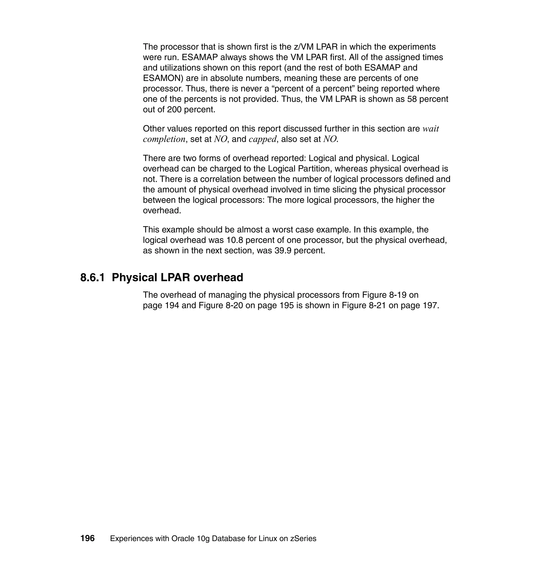 The processor that is shown first is the z/VM LPAR in which the experiments
               were run. ESAMAP always shows the VM LPAR first. All of the assigned times
               and utilizations shown on this report (and the rest of both ESAMAP and
               ESAMON) are in absolute numbers, meaning these are percents of one
               processor. Thus, there is never a “percent of a percent” being reported where
               one of the percents is not provided. Thus, the VM LPAR is shown as 58 percent
               out of 200 percent.

               Other values reported on this report discussed further in this section are wait
               completion, set at NO, and capped, also set at NO.
               There are two forms of overhead reported: Logical and physical. Logical
               overhead can be charged to the Logical Partition, whereas physical overhead is
               not. There is a correlation between the number of logical processors defined and
               the amount of physical overhead involved in time slicing the physical processor
               between the logical processors: The more logical processors, the higher the
               overhead.

               This example should be almost a worst case example. In this example, the
               logical overhead was 10.8 percent of one processor, but the physical overhead,
               as shown in the next section, was 39.9 percent.


8.6.1 Physical LPAR overhead
               The overhead of managing the physical processors from Figure 8-19 on
               page 194 and Figure 8-20 on page 195 is shown in Figure 8-21 on page 197.




196   Experiences with Oracle 10g Database for Linux on zSeries
 
