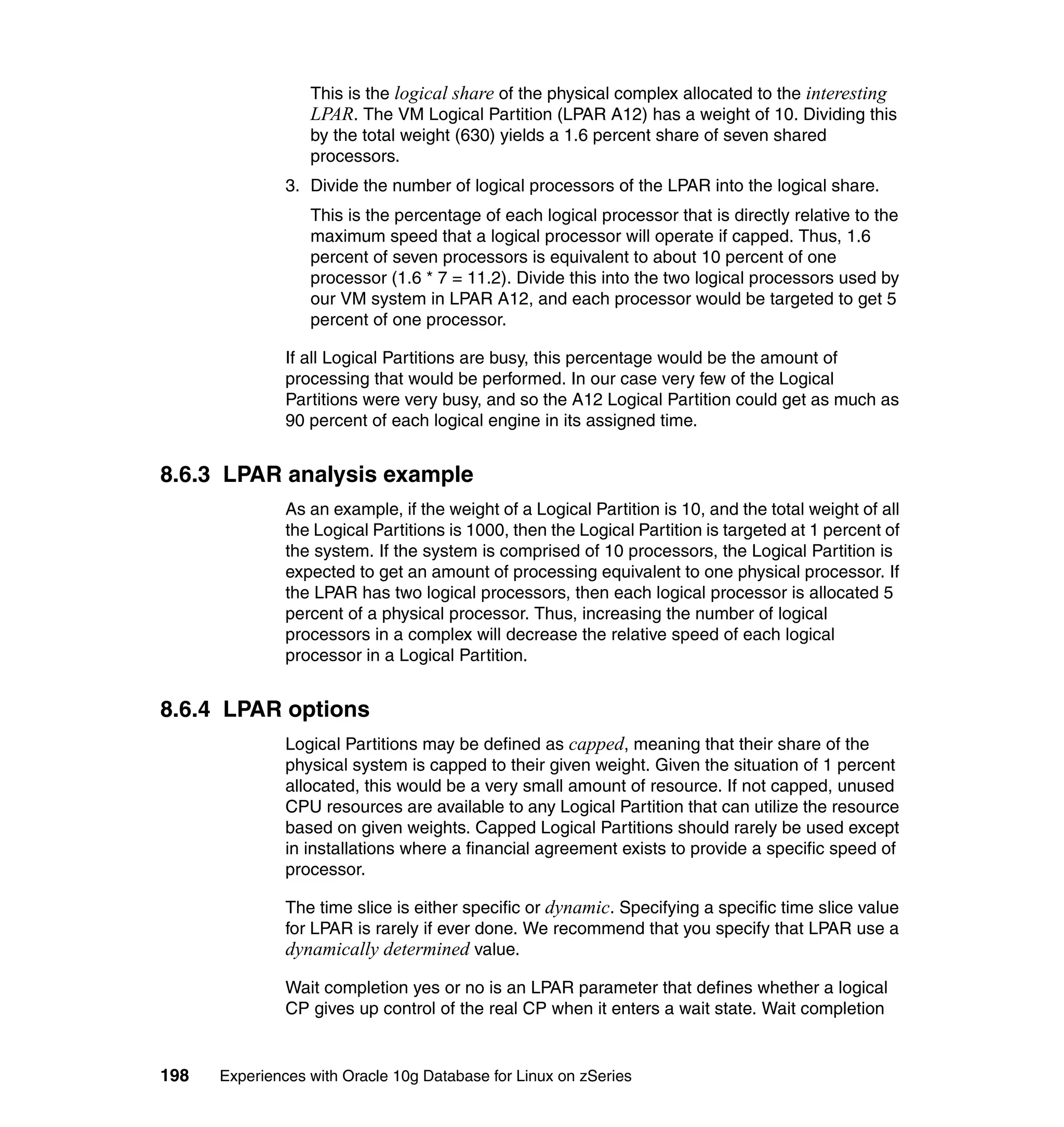 This is the logical share of the physical complex allocated to the interesting
                  LPAR. The VM Logical Partition (LPAR A12) has a weight of 10. Dividing this
                  by the total weight (630) yields a 1.6 percent share of seven shared
                  processors.
               3. Divide the number of logical processors of the LPAR into the logical share.
                  This is the percentage of each logical processor that is directly relative to the
                  maximum speed that a logical processor will operate if capped. Thus, 1.6
                  percent of seven processors is equivalent to about 10 percent of one
                  processor (1.6 * 7 = 11.2). Divide this into the two logical processors used by
                  our VM system in LPAR A12, and each processor would be targeted to get 5
                  percent of one processor.

               If all Logical Partitions are busy, this percentage would be the amount of
               processing that would be performed. In our case very few of the Logical
               Partitions were very busy, and so the A12 Logical Partition could get as much as
               90 percent of each logical engine in its assigned time.


8.6.3 LPAR analysis example
               As an example, if the weight of a Logical Partition is 10, and the total weight of all
               the Logical Partitions is 1000, then the Logical Partition is targeted at 1 percent of
               the system. If the system is comprised of 10 processors, the Logical Partition is
               expected to get an amount of processing equivalent to one physical processor. If
               the LPAR has two logical processors, then each logical processor is allocated 5
               percent of a physical processor. Thus, increasing the number of logical
               processors in a complex will decrease the relative speed of each logical
               processor in a Logical Partition.


8.6.4 LPAR options
               Logical Partitions may be defined as capped, meaning that their share of the
               physical system is capped to their given weight. Given the situation of 1 percent
               allocated, this would be a very small amount of resource. If not capped, unused
               CPU resources are available to any Logical Partition that can utilize the resource
               based on given weights. Capped Logical Partitions should rarely be used except
               in installations where a financial agreement exists to provide a specific speed of
               processor.

               The time slice is either specific or dynamic. Specifying a specific time slice value
               for LPAR is rarely if ever done. We recommend that you specify that LPAR use a
               dynamically determined value.

               Wait completion yes or no is an LPAR parameter that defines whether a logical
               CP gives up control of the real CP when it enters a wait state. Wait completion


198   Experiences with Oracle 10g Database for Linux on zSeries
 