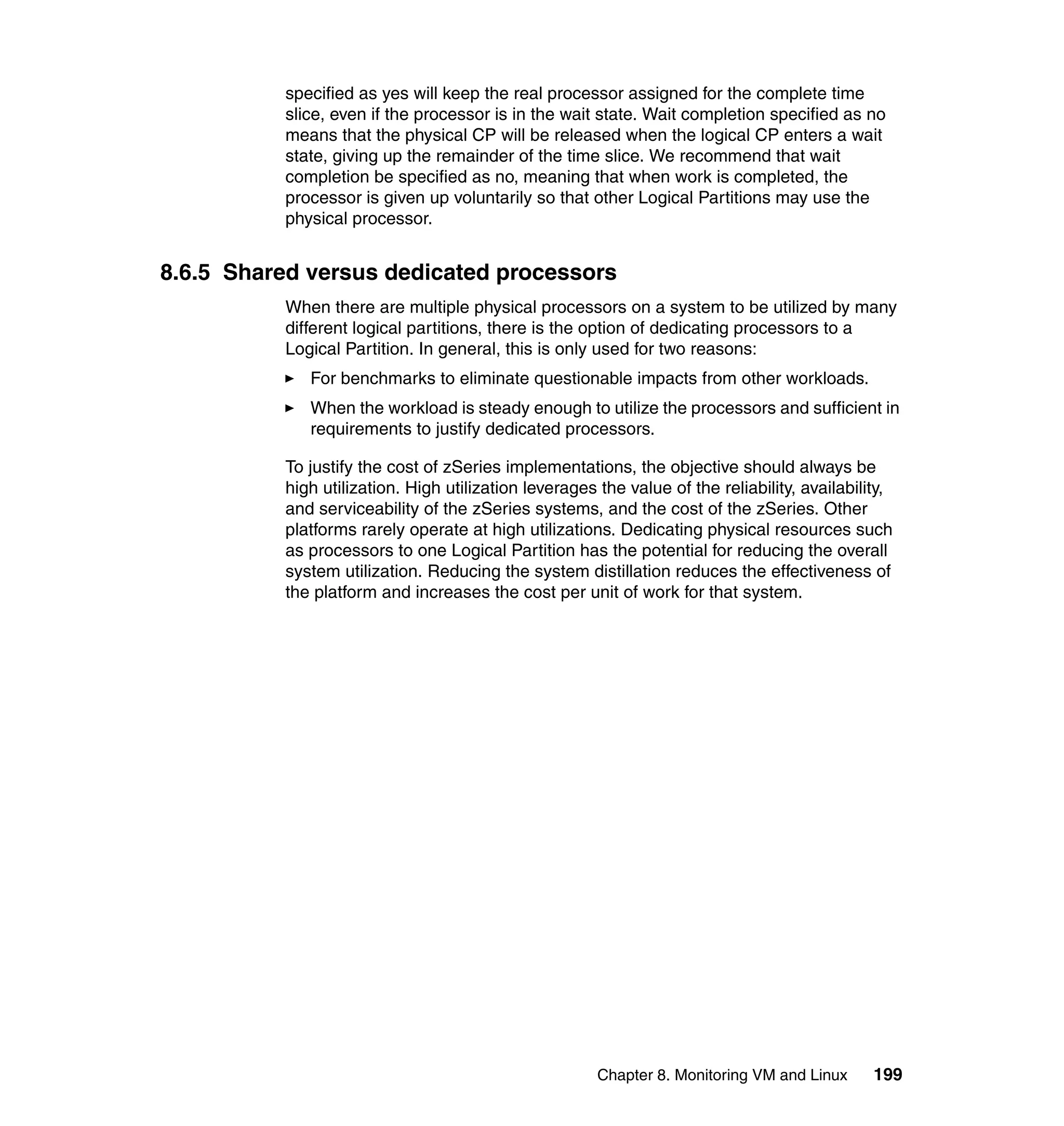 specified as yes will keep the real processor assigned for the complete time
          slice, even if the processor is in the wait state. Wait completion specified as no
          means that the physical CP will be released when the logical CP enters a wait
          state, giving up the remainder of the time slice. We recommend that wait
          completion be specified as no, meaning that when work is completed, the
          processor is given up voluntarily so that other Logical Partitions may use the
          physical processor.


8.6.5 Shared versus dedicated processors
          When there are multiple physical processors on a system to be utilized by many
          different logical partitions, there is the option of dedicating processors to a
          Logical Partition. In general, this is only used for two reasons:
             For benchmarks to eliminate questionable impacts from other workloads.
             When the workload is steady enough to utilize the processors and sufficient in
             requirements to justify dedicated processors.

          To justify the cost of zSeries implementations, the objective should always be
          high utilization. High utilization leverages the value of the reliability, availability,
          and serviceability of the zSeries systems, and the cost of the zSeries. Other
          platforms rarely operate at high utilizations. Dedicating physical resources such
          as processors to one Logical Partition has the potential for reducing the overall
          system utilization. Reducing the system distillation reduces the effectiveness of
          the platform and increases the cost per unit of work for that system.




                                                       Chapter 8. Monitoring VM and Linux      199
 