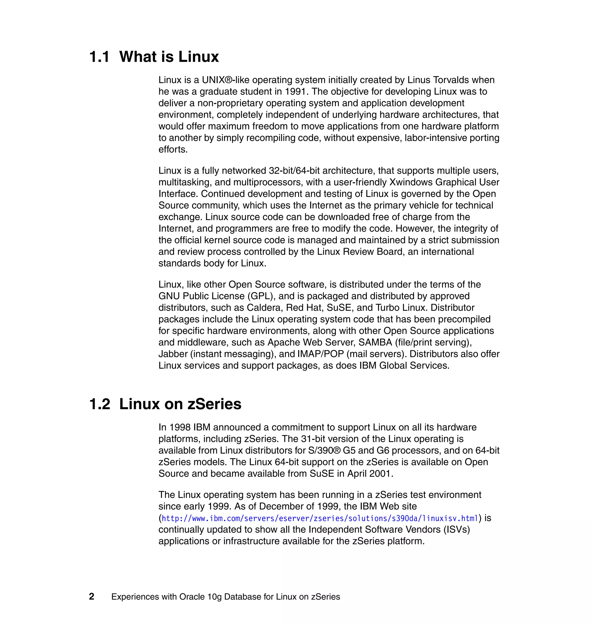 1.1 What is Linux
               Linux is a UNIX®-like operating system initially created by Linus Torvalds when
               he was a graduate student in 1991. The objective for developing Linux was to
               deliver a non-proprietary operating system and application development
               environment, completely independent of underlying hardware architectures, that
               would offer maximum freedom to move applications from one hardware platform
               to another by simply recompiling code, without expensive, labor-intensive porting
               efforts.

               Linux is a fully networked 32-bit/64-bit architecture, that supports multiple users,
               multitasking, and multiprocessors, with a user-friendly Xwindows Graphical User
               Interface. Continued development and testing of Linux is governed by the Open
               Source community, which uses the Internet as the primary vehicle for technical
               exchange. Linux source code can be downloaded free of charge from the
               Internet, and programmers are free to modify the code. However, the integrity of
               the official kernel source code is managed and maintained by a strict submission
               and review process controlled by the Linux Review Board, an international
               standards body for Linux.

               Linux, like other Open Source software, is distributed under the terms of the
               GNU Public License (GPL), and is packaged and distributed by approved
               distributors, such as Caldera, Red Hat, SuSE, and Turbo Linux. Distributor
               packages include the Linux operating system code that has been precompiled
               for specific hardware environments, along with other Open Source applications
               and middleware, such as Apache Web Server, SAMBA (file/print serving),
               Jabber (instant messaging), and IMAP/POP (mail servers). Distributors also offer
               Linux services and support packages, as does IBM Global Services.



1.2 Linux on zSeries
               In 1998 IBM announced a commitment to support Linux on all its hardware
               platforms, including zSeries. The 31-bit version of the Linux operating is
               available from Linux distributors for S/390® G5 and G6 processors, and on 64-bit
               zSeries models. The Linux 64-bit support on the zSeries is available on Open
               Source and became available from SuSE in April 2001.

               The Linux operating system has been running in a zSeries test environment
               since early 1999. As of December of 1999, the IBM Web site
               (http://www.ibm.com/servers/eserver/zseries/solutions/s390da/linuxisv.html) is
               continually updated to show all the Independent Software Vendors (ISVs)
               applications or infrastructure available for the zSeries platform.




2   Experiences with Oracle 10g Database for Linux on zSeries
 