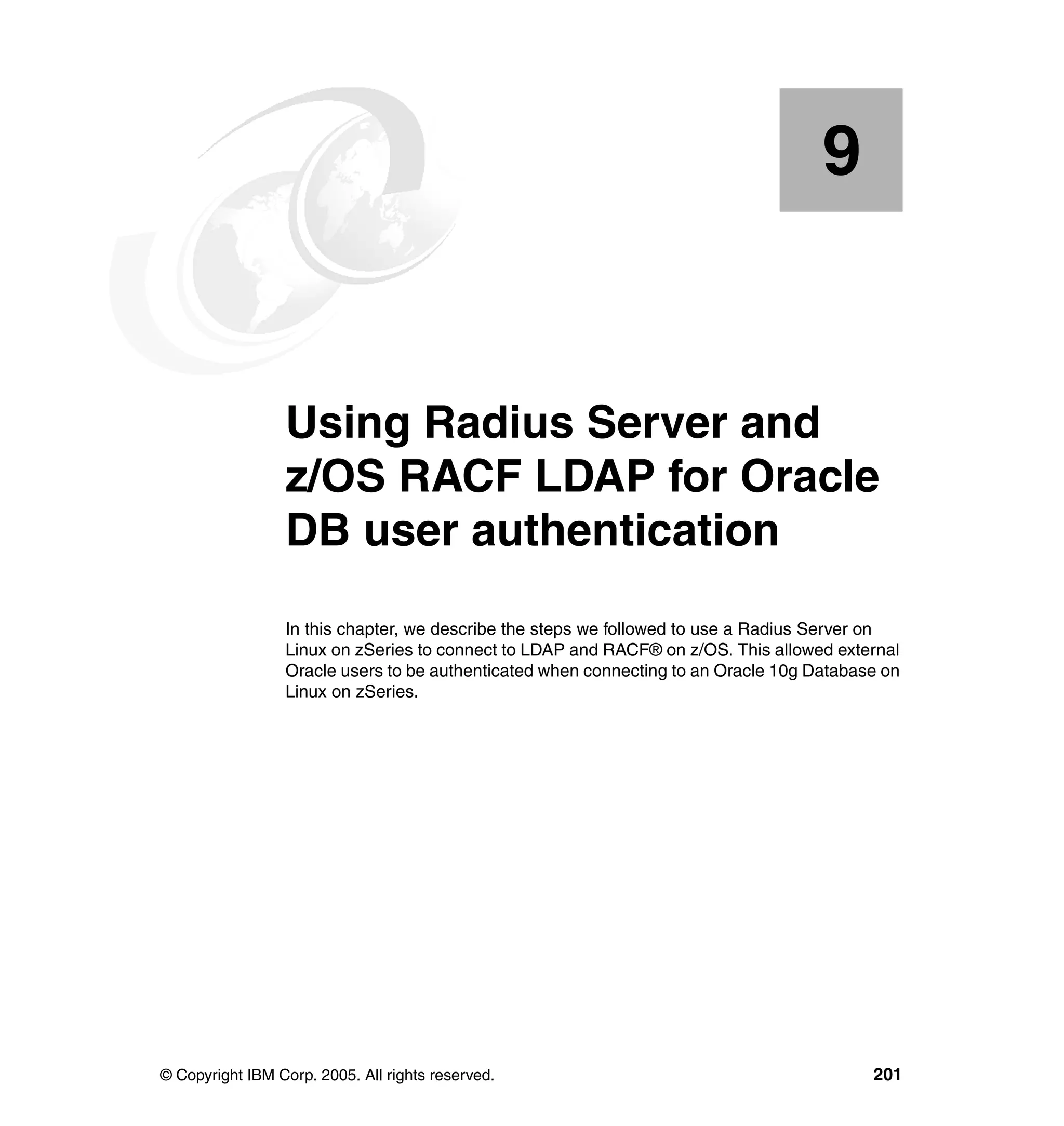 9


    Chapter 9.   Using Radius Server and
                 z/OS RACF LDAP for Oracle
                 DB user authentication
                 In this chapter, we describe the steps we followed to use a Radius Server on
                 Linux on zSeries to connect to LDAP and RACF® on z/OS. This allowed external
                 Oracle users to be authenticated when connecting to an Oracle 10g Database on
                 Linux on zSeries.




© Copyright IBM Corp. 2005. All rights reserved.                                          201
 