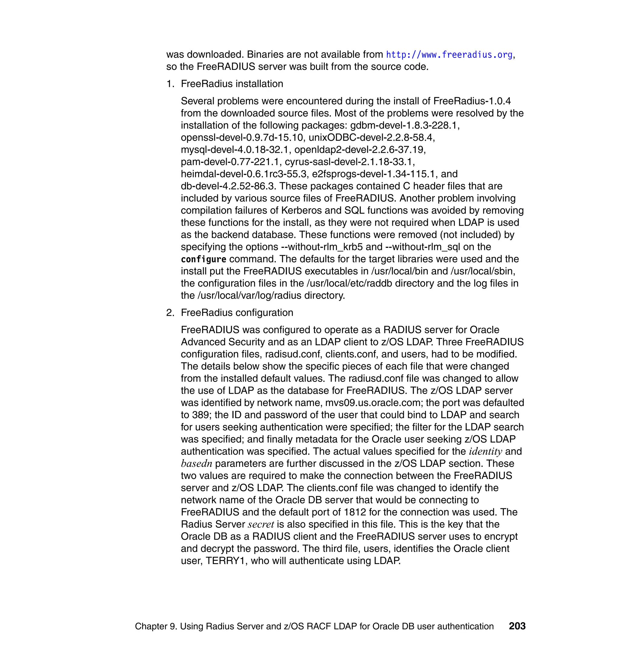was downloaded. Binaries are not available from http://www.freeradius.org,
       so the FreeRADIUS server was built from the source code.
       1. FreeRadius installation
          Several problems were encountered during the install of FreeRadius-1.0.4
          from the downloaded source files. Most of the problems were resolved by the
          installation of the following packages: gdbm-devel-1.8.3-228.1,
          openssl-devel-0.9.7d-15.10, unixODBC-devel-2.2.8-58.4,
          mysql-devel-4.0.18-32.1, openldap2-devel-2.2.6-37.19,
          pam-devel-0.77-221.1, cyrus-sasl-devel-2.1.18-33.1,
          heimdal-devel-0.6.1rc3-55.3, e2fsprogs-devel-1.34-115.1, and
          db-devel-4.2.52-86.3. These packages contained C header files that are
          included by various source files of FreeRADIUS. Another problem involving
          compilation failures of Kerberos and SQL functions was avoided by removing
          these functions for the install, as they were not required when LDAP is used
          as the backend database. These functions were removed (not included) by
          specifying the options --without-rlm_krb5 and --without-rlm_sql on the
          configure command. The defaults for the target libraries were used and the
          install put the FreeRADIUS executables in /usr/local/bin and /usr/local/sbin,
          the configuration files in the /usr/local/etc/raddb directory and the log files in
          the /usr/local/var/log/radius directory.
       2. FreeRadius configuration
          FreeRADIUS was configured to operate as a RADIUS server for Oracle
          Advanced Security and as an LDAP client to z/OS LDAP. Three FreeRADIUS
          configuration files, radisud.conf, clients.conf, and users, had to be modified.
          The details below show the specific pieces of each file that were changed
          from the installed default values. The radiusd.conf file was changed to allow
          the use of LDAP as the database for FreeRADIUS. The z/OS LDAP server
          was identified by network name, mvs09.us.oracle.com; the port was defaulted
          to 389; the ID and password of the user that could bind to LDAP and search
          for users seeking authentication were specified; the filter for the LDAP search
          was specified; and finally metadata for the Oracle user seeking z/OS LDAP
          authentication was specified. The actual values specified for the identity and
          basedn parameters are further discussed in the z/OS LDAP section. These
          two values are required to make the connection between the FreeRADIUS
          server and z/OS LDAP. The clients.conf file was changed to identify the
          network name of the Oracle DB server that would be connecting to
          FreeRADIUS and the default port of 1812 for the connection was used. The
          Radius Server secret is also specified in this file. This is the key that the
          Oracle DB as a RADIUS client and the FreeRADIUS server uses to encrypt
          and decrypt the password. The third file, users, identifies the Oracle client
          user, TERRY1, who will authenticate using LDAP.




Chapter 9. Using Radius Server and z/OS RACF LDAP for Oracle DB user authentication     203
 