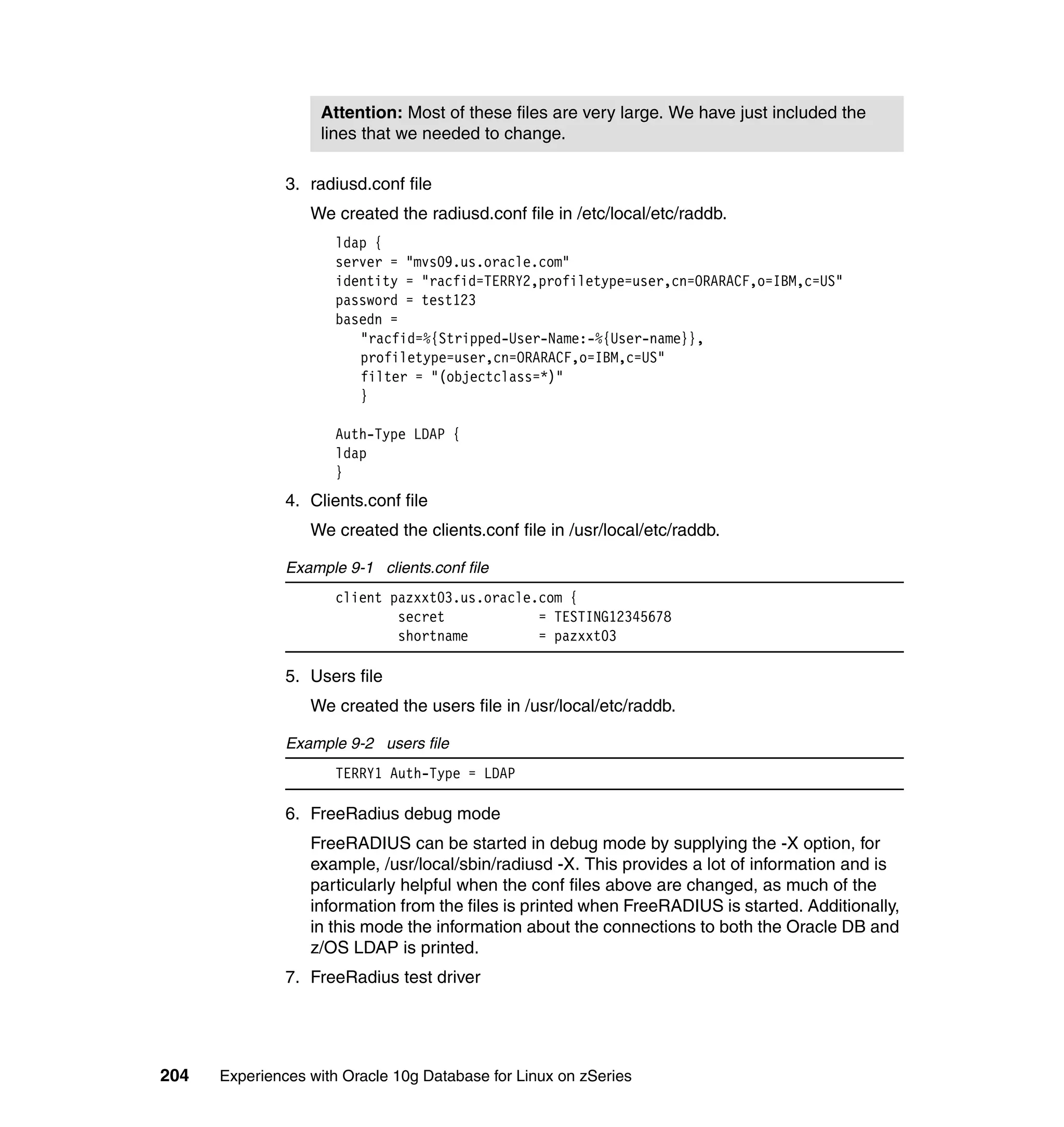 Attention: Most of these files are very large. We have just included the
                    lines that we needed to change.

               3. radiusd.conf file
                  We created the radiusd.conf file in /etc/local/etc/raddb.
                      ldap {
                      server = "mvs09.us.oracle.com"
                      identity = "racfid=TERRY2,profiletype=user,cn=ORARACF,o=IBM,c=US"
                      password = test123
                      basedn =
                         "racfid=%{Stripped-User-Name:-%{User-name}},
                         profiletype=user,cn=ORARACF,o=IBM,c=US"
                         filter = "(objectclass=*)"
                         }

                      Auth-Type LDAP {
                      ldap
                      }
               4. Clients.conf file
                  We created the clients.conf file in /usr/local/etc/raddb.

               Example 9-1 clients.conf file
                      client pazxxt03.us.oracle.com {
                              secret            = TESTING12345678
                              shortname         = pazxxt03

               5. Users file
                  We created the users file in /usr/local/etc/raddb.

               Example 9-2 users file
                      TERRY1 Auth-Type = LDAP

               6. FreeRadius debug mode
                  FreeRADIUS can be started in debug mode by supplying the -X option, for
                  example, /usr/local/sbin/radiusd -X. This provides a lot of information and is
                  particularly helpful when the conf files above are changed, as much of the
                  information from the files is printed when FreeRADIUS is started. Additionally,
                  in this mode the information about the connections to both the Oracle DB and
                  z/OS LDAP is printed.
               7. FreeRadius test driver




204   Experiences with Oracle 10g Database for Linux on zSeries
 