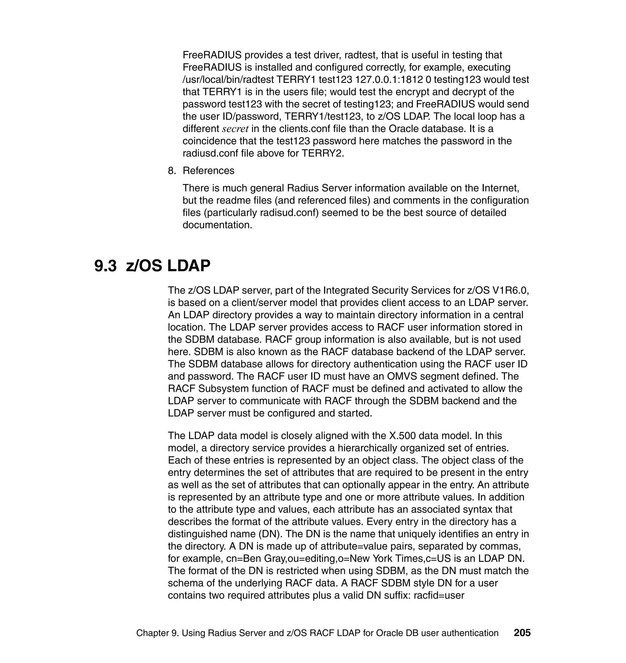 FreeRADIUS provides a test driver, radtest, that is useful in testing that
              FreeRADIUS is installed and configured correctly, for example, executing
              /usr/local/bin/radtest TERRY1 test123 127.0.0.1:1812 0 testing123 would test
              that TERRY1 is in the users file; would test the encrypt and decrypt of the
              password test123 with the secret of testing123; and FreeRADIUS would send
              the user ID/password, TERRY1/test123, to z/OS LDAP. The local loop has a
              different secret in the clients.conf file than the Oracle database. It is a
              coincidence that the test123 password here matches the password in the
              radiusd.conf file above for TERRY2.
           8. References
              There is much general Radius Server information available on the Internet,
              but the readme files (and referenced files) and comments in the configuration
              files (particularly radisud.conf) seemed to be the best source of detailed
              documentation.



9.3 z/OS LDAP
           The z/OS LDAP server, part of the Integrated Security Services for z/OS V1R6.0,
           is based on a client/server model that provides client access to an LDAP server.
           An LDAP directory provides a way to maintain directory information in a central
           location. The LDAP server provides access to RACF user information stored in
           the SDBM database. RACF group information is also available, but is not used
           here. SDBM is also known as the RACF database backend of the LDAP server.
           The SDBM database allows for directory authentication using the RACF user ID
           and password. The RACF user ID must have an OMVS segment defined. The
           RACF Subsystem function of RACF must be defined and activated to allow the
           LDAP server to communicate with RACF through the SDBM backend and the
           LDAP server must be configured and started.

           The LDAP data model is closely aligned with the X.500 data model. In this
           model, a directory service provides a hierarchically organized set of entries.
           Each of these entries is represented by an object class. The object class of the
           entry determines the set of attributes that are required to be present in the entry
           as well as the set of attributes that can optionally appear in the entry. An attribute
           is represented by an attribute type and one or more attribute values. In addition
           to the attribute type and values, each attribute has an associated syntax that
           describes the format of the attribute values. Every entry in the directory has a
           distinguished name (DN). The DN is the name that uniquely identifies an entry in
           the directory. A DN is made up of attribute=value pairs, separated by commas,
           for example, cn=Ben Gray,ou=editing,o=New York Times,c=US is an LDAP DN.
           The format of the DN is restricted when using SDBM, as the DN must match the
           schema of the underlying RACF data. A RACF SDBM style DN for a user
           contains two required attributes plus a valid DN suffix: racfid=user


    Chapter 9. Using Radius Server and z/OS RACF LDAP for Oracle DB user authentication      205
 