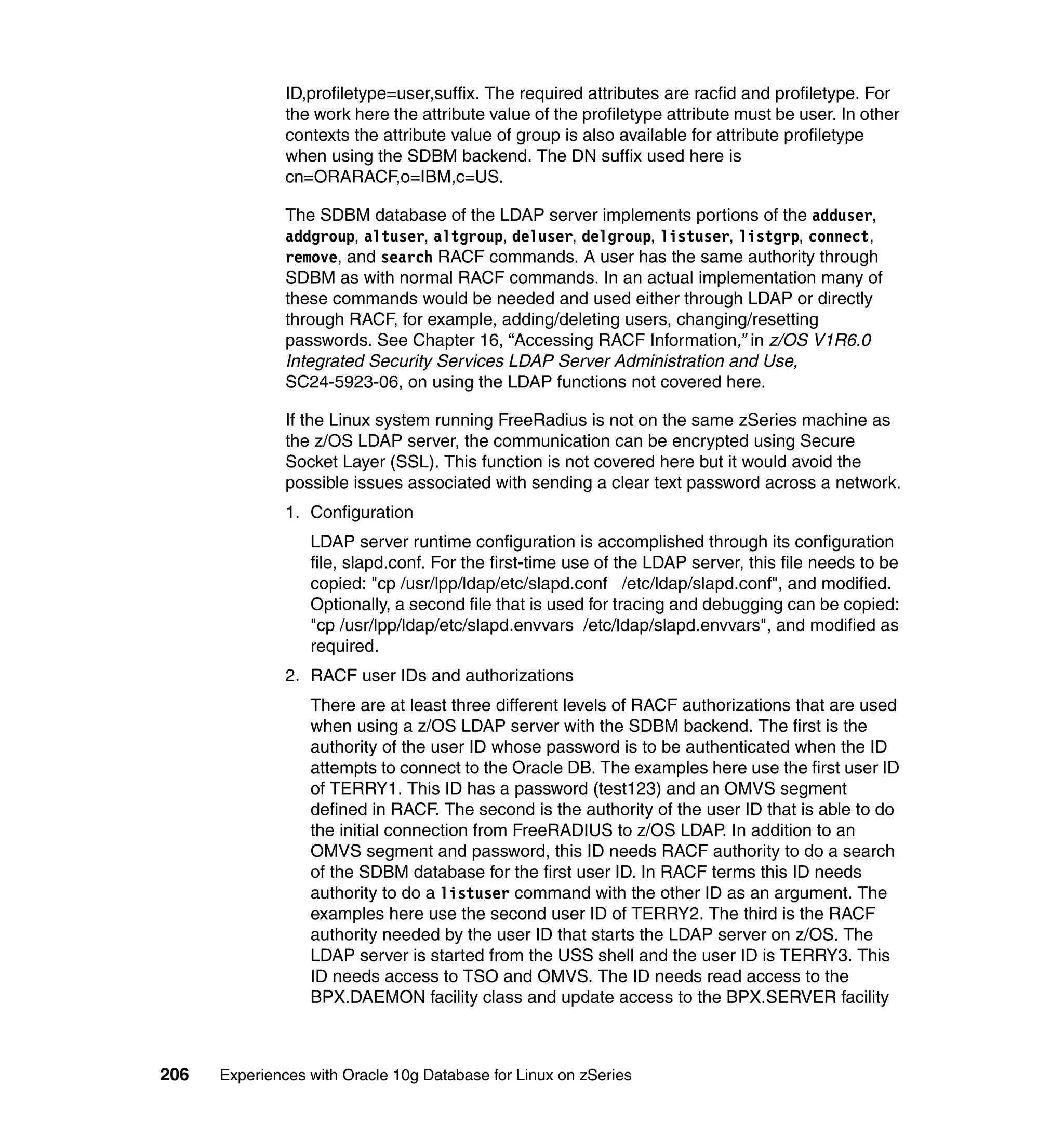 ID,profiletype=user,suffix. The required attributes are racfid and profiletype. For
               the work here the attribute value of the profiletype attribute must be user. In other
               contexts the attribute value of group is also available for attribute profiletype
               when using the SDBM backend. The DN suffix used here is
               cn=ORARACF,o=IBM,c=US.

               The SDBM database of the LDAP server implements portions of the adduser,
               addgroup, altuser, altgroup, deluser, delgroup, listuser, listgrp, connect,
               remove, and search RACF commands. A user has the same authority through
               SDBM as with normal RACF commands. In an actual implementation many of
               these commands would be needed and used either through LDAP or directly
               through RACF, for example, adding/deleting users, changing/resetting
               passwords. See Chapter 16, “Accessing RACF Information,” in z/OS V1R6.0
               Integrated Security Services LDAP Server Administration and Use,
               SC24-5923-06, on using the LDAP functions not covered here.

               If the Linux system running FreeRadius is not on the same zSeries machine as
               the z/OS LDAP server, the communication can be encrypted using Secure
               Socket Layer (SSL). This function is not covered here but it would avoid the
               possible issues associated with sending a clear text password across a network.
               1. Configuration
                  LDAP server runtime configuration is accomplished through its configuration
                  file, slapd.conf. For the first-time use of the LDAP server, this file needs to be
                  copied: "cp /usr/lpp/ldap/etc/slapd.conf /etc/ldap/slapd.conf", and modified.
                  Optionally, a second file that is used for tracing and debugging can be copied:
                  "cp /usr/lpp/ldap/etc/slapd.envvars /etc/ldap/slapd.envvars", and modified as
                  required.
               2. RACF user IDs and authorizations
                  There are at least three different levels of RACF authorizations that are used
                  when using a z/OS LDAP server with the SDBM backend. The first is the
                  authority of the user ID whose password is to be authenticated when the ID
                  attempts to connect to the Oracle DB. The examples here use the first user ID
                  of TERRY1. This ID has a password (test123) and an OMVS segment
                  defined in RACF. The second is the authority of the user ID that is able to do
                  the initial connection from FreeRADIUS to z/OS LDAP. In addition to an
                  OMVS segment and password, this ID needs RACF authority to do a search
                  of the SDBM database for the first user ID. In RACF terms this ID needs
                  authority to do a listuser command with the other ID as an argument. The
                  examples here use the second user ID of TERRY2. The third is the RACF
                  authority needed by the user ID that starts the LDAP server on z/OS. The
                  LDAP server is started from the USS shell and the user ID is TERRY3. This
                  ID needs access to TSO and OMVS. The ID needs read access to the
                  BPX.DAEMON facility class and update access to the BPX.SERVER facility



206   Experiences with Oracle 10g Database for Linux on zSeries
 
