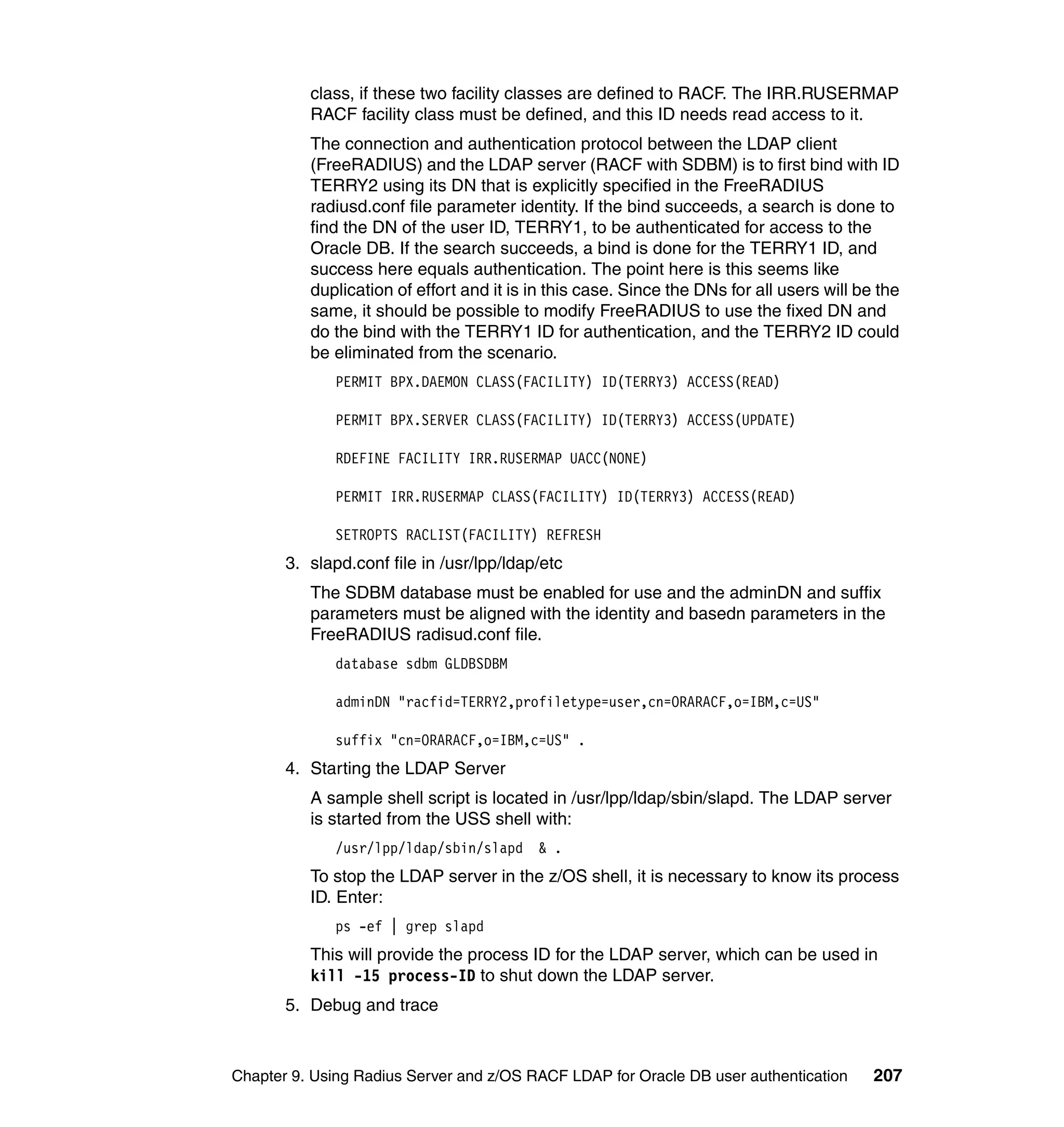 class, if these two facility classes are defined to RACF. The IRR.RUSERMAP
          RACF facility class must be defined, and this ID needs read access to it.
          The connection and authentication protocol between the LDAP client
          (FreeRADIUS) and the LDAP server (RACF with SDBM) is to first bind with ID
          TERRY2 using its DN that is explicitly specified in the FreeRADIUS
          radiusd.conf file parameter identity. If the bind succeeds, a search is done to
          find the DN of the user ID, TERRY1, to be authenticated for access to the
          Oracle DB. If the search succeeds, a bind is done for the TERRY1 ID, and
          success here equals authentication. The point here is this seems like
          duplication of effort and it is in this case. Since the DNs for all users will be the
          same, it should be possible to modify FreeRADIUS to use the fixed DN and
          do the bind with the TERRY1 ID for authentication, and the TERRY2 ID could
          be eliminated from the scenario.
              PERMIT BPX.DAEMON CLASS(FACILITY) ID(TERRY3) ACCESS(READ)

              PERMIT BPX.SERVER CLASS(FACILITY) ID(TERRY3) ACCESS(UPDATE)

              RDEFINE FACILITY IRR.RUSERMAP UACC(NONE)

              PERMIT IRR.RUSERMAP CLASS(FACILITY) ID(TERRY3) ACCESS(READ)

              SETROPTS RACLIST(FACILITY) REFRESH
       3. slapd.conf file in /usr/lpp/ldap/etc
          The SDBM database must be enabled for use and the adminDN and suffix
          parameters must be aligned with the identity and basedn parameters in the
          FreeRADIUS radisud.conf file.
              database sdbm GLDBSDBM

              adminDN "racfid=TERRY2,profiletype=user,cn=ORARACF,o=IBM,c=US"

              suffix "cn=ORARACF,o=IBM,c=US" .
       4. Starting the LDAP Server
          A sample shell script is located in /usr/lpp/ldap/sbin/slapd. The LDAP server
          is started from the USS shell with:
              /usr/lpp/ldap/sbin/slapd & .
          To stop the LDAP server in the z/OS shell, it is necessary to know its process
          ID. Enter:
              ps -ef | grep slapd
          This will provide the process ID for the LDAP server, which can be used in
          kill -15 process-ID to shut down the LDAP server.
       5. Debug and trace



Chapter 9. Using Radius Server and z/OS RACF LDAP for Oracle DB user authentication        207
 
