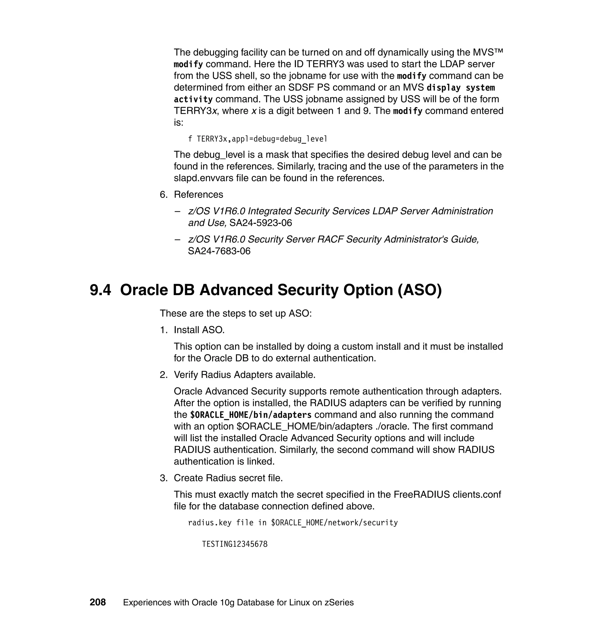 The debugging facility can be turned on and off dynamically using the MVS™
                  modify command. Here the ID TERRY3 was used to start the LDAP server
                  from the USS shell, so the jobname for use with the modify command can be
                  determined from either an SDSF PS command or an MVS display system
                  activity command. The USS jobname assigned by USS will be of the form
                  TERRY3x, where x is a digit between 1 and 9. The modify command entered
                  is:
                      f TERRY3x,appl=debug=debug_level
                  The debug_level is a mask that specifies the desired debug level and can be
                  found in the references. Similarly, tracing and the use of the parameters in the
                  slapd.envvars file can be found in the references.
               6. References
                  – z/OS V1R6.0 Integrated Security Services LDAP Server Administration
                    and Use, SA24-5923-06
                  – z/OS V1R6.0 Security Server RACF Security Administrator's Guide,
                    SA24-7683-06



9.4 Oracle DB Advanced Security Option (ASO)
               These are the steps to set up ASO:
               1. Install ASO.
                  This option can be installed by doing a custom install and it must be installed
                  for the Oracle DB to do external authentication.
               2. Verify Radius Adapters available.
                  Oracle Advanced Security supports remote authentication through adapters.
                  After the option is installed, the RADIUS adapters can be verified by running
                  the $ORACLE_HOME/bin/adapters command and also running the command
                  with an option $ORACLE_HOME/bin/adapters ./oracle. The first command
                  will list the installed Oracle Advanced Security options and will include
                  RADIUS authentication. Similarly, the second command will show RADIUS
                  authentication is linked.
               3. Create Radius secret file.
                  This must exactly match the secret specified in the FreeRADIUS clients.conf
                  file for the database connection defined above.
                      radius.key file in $ORACLE_HOME/network/security

                         TESTING12345678




208   Experiences with Oracle 10g Database for Linux on zSeries
 