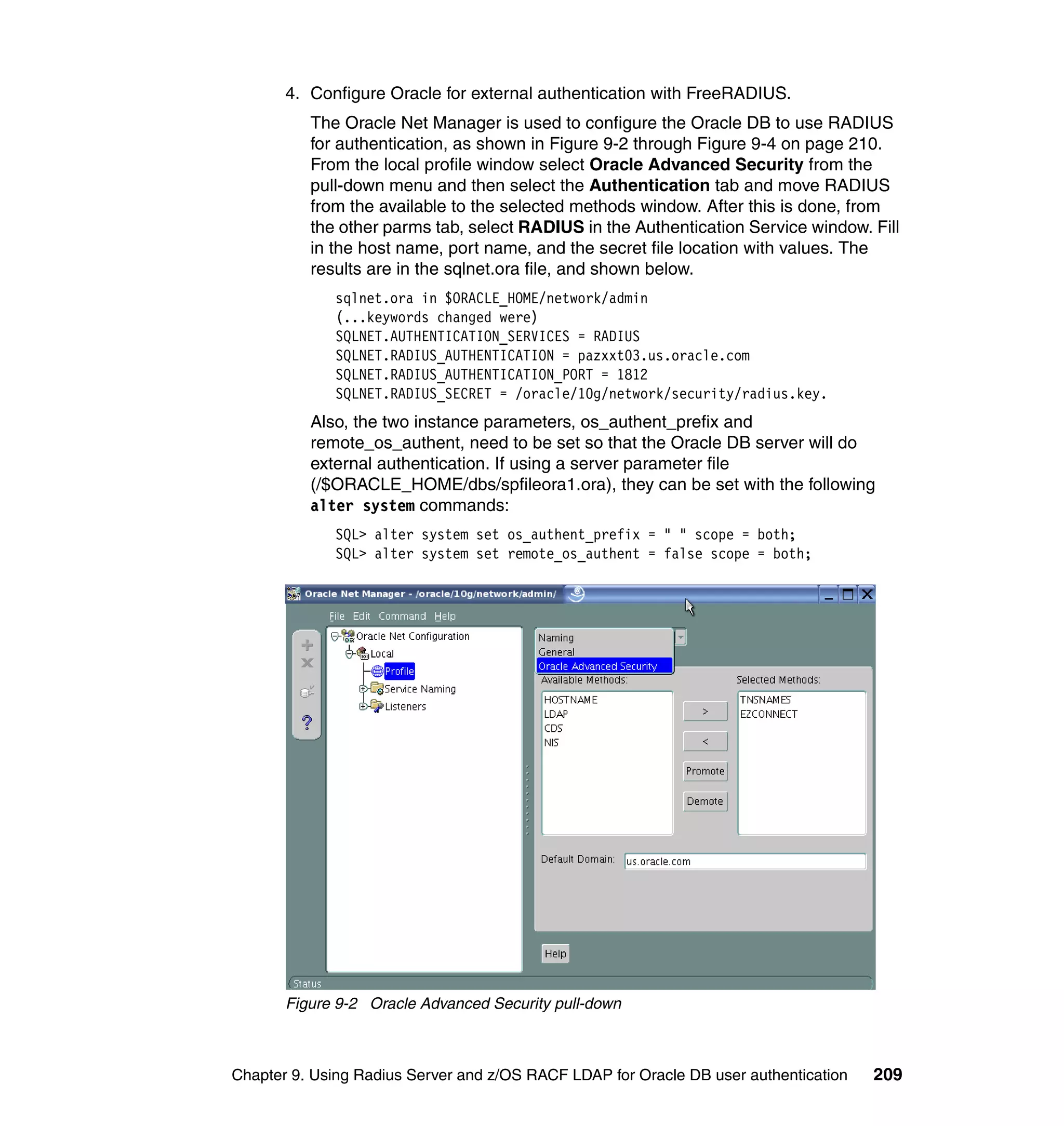 4. Configure Oracle for external authentication with FreeRADIUS.
          The Oracle Net Manager is used to configure the Oracle DB to use RADIUS
          for authentication, as shown in Figure 9-2 through Figure 9-4 on page 210.
          From the local profile window select Oracle Advanced Security from the
          pull-down menu and then select the Authentication tab and move RADIUS
          from the available to the selected methods window. After this is done, from
          the other parms tab, select RADIUS in the Authentication Service window. Fill
          in the host name, port name, and the secret file location with values. The
          results are in the sqlnet.ora file, and shown below.
             sqlnet.ora in $ORACLE_HOME/network/admin
             (...keywords changed were)
             SQLNET.AUTHENTICATION_SERVICES = RADIUS
             SQLNET.RADIUS_AUTHENTICATION = pazxxt03.us.oracle.com
             SQLNET.RADIUS_AUTHENTICATION_PORT = 1812
             SQLNET.RADIUS_SECRET = /oracle/10g/network/security/radius.key.
          Also, the two instance parameters, os_authent_prefix and
          remote_os_authent, need to be set so that the Oracle DB server will do
          external authentication. If using a server parameter file
          (/$ORACLE_HOME/dbs/spfileora1.ora), they can be set with the following
          alter system commands:
             SQL> alter system set os_authent_prefix = " " scope = both;
             SQL> alter system set remote_os_authent = false scope = both;




       Figure 9-2 Oracle Advanced Security pull-down



Chapter 9. Using Radius Server and z/OS RACF LDAP for Oracle DB user authentication   209
 