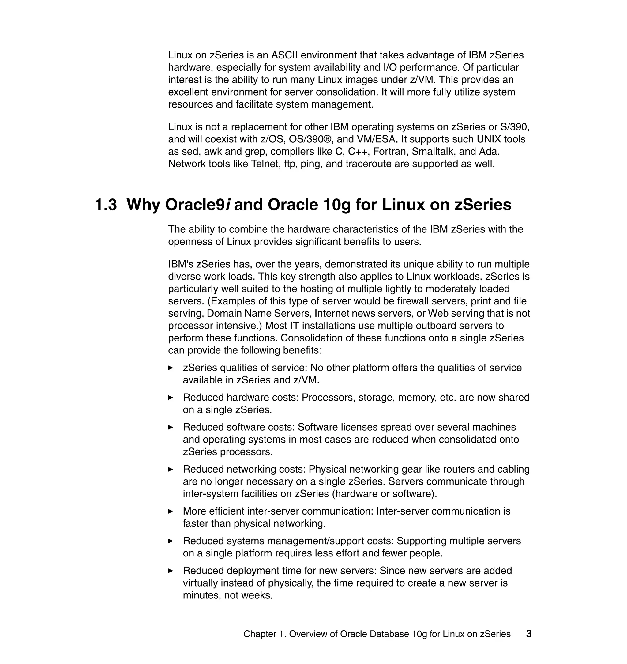 Linux on zSeries is an ASCII environment that takes advantage of IBM zSeries
         hardware, especially for system availability and I/O performance. Of particular
         interest is the ability to run many Linux images under z/VM. This provides an
         excellent environment for server consolidation. It will more fully utilize system
         resources and facilitate system management.

         Linux is not a replacement for other IBM operating systems on zSeries or S/390,
         and will coexist with z/OS, OS/390®, and VM/ESA. It supports such UNIX tools
         as sed, awk and grep, compilers like C, C++, Fortran, Smalltalk, and Ada.
         Network tools like Telnet, ftp, ping, and traceroute are supported as well.



1.3 Why Oracle9i and Oracle 10g for Linux on zSeries
         The ability to combine the hardware characteristics of the IBM zSeries with the
         openness of Linux provides significant benefits to users.

         IBM's zSeries has, over the years, demonstrated its unique ability to run multiple
         diverse work loads. This key strength also applies to Linux workloads. zSeries is
         particularly well suited to the hosting of multiple lightly to moderately loaded
         servers. (Examples of this type of server would be firewall servers, print and file
         serving, Domain Name Servers, Internet news servers, or Web serving that is not
         processor intensive.) Most IT installations use multiple outboard servers to
         perform these functions. Consolidation of these functions onto a single zSeries
         can provide the following benefits:
            zSeries qualities of service: No other platform offers the qualities of service
            available in zSeries and z/VM.
            Reduced hardware costs: Processors, storage, memory, etc. are now shared
            on a single zSeries.
            Reduced software costs: Software licenses spread over several machines
            and operating systems in most cases are reduced when consolidated onto
            zSeries processors.
            Reduced networking costs: Physical networking gear like routers and cabling
            are no longer necessary on a single zSeries. Servers communicate through
            inter-system facilities on zSeries (hardware or software).
            More efficient inter-server communication: Inter-server communication is
            faster than physical networking.
            Reduced systems management/support costs: Supporting multiple servers
            on a single platform requires less effort and fewer people.
            Reduced deployment time for new servers: Since new servers are added
            virtually instead of physically, the time required to create a new server is
            minutes, not weeks.


                          Chapter 1. Overview of Oracle Database 10g for Linux on zSeries     3
 