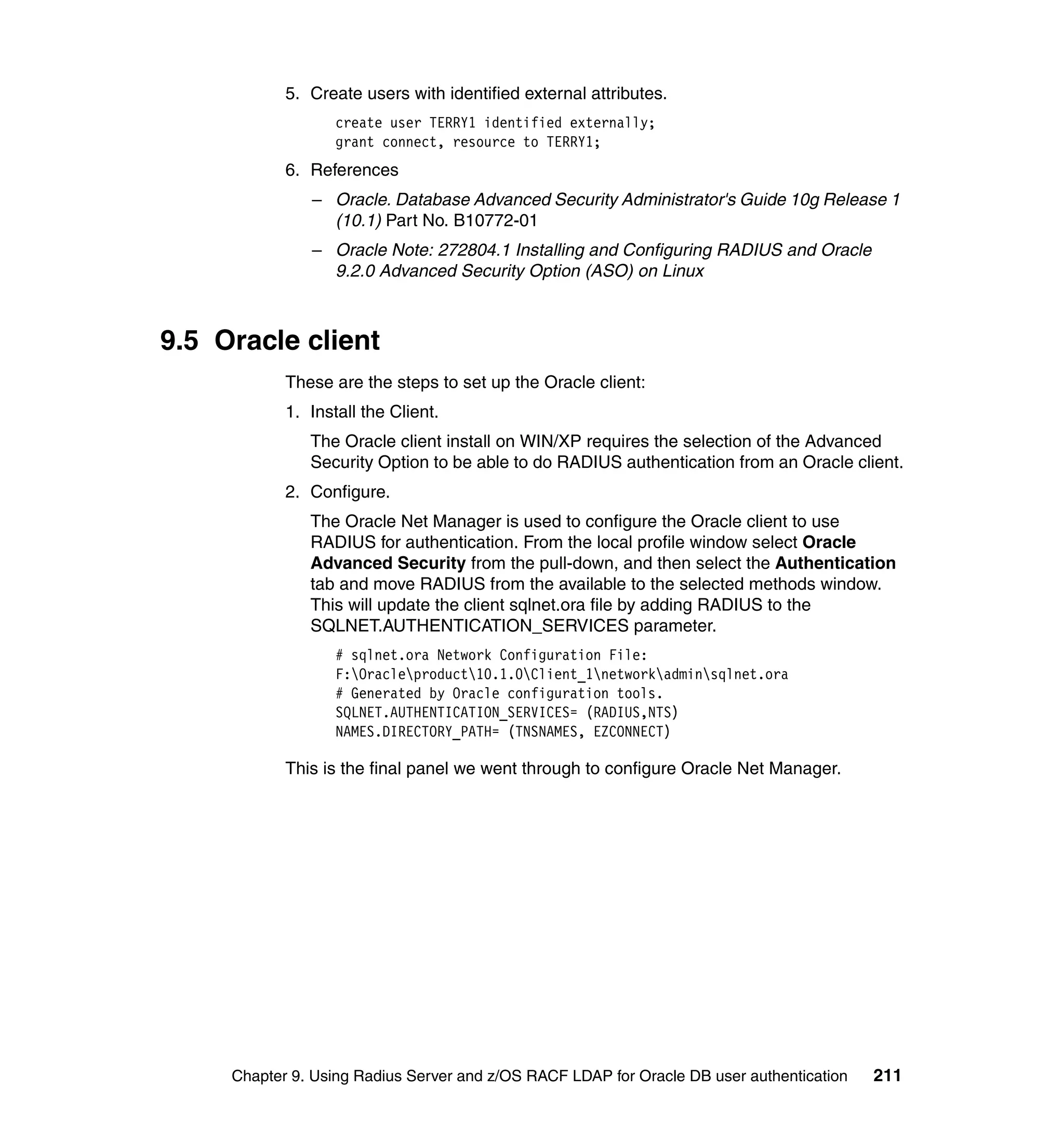 5. Create users with identified external attributes.
                   create user TERRY1 identified externally;
                   grant connect, resource to TERRY1;
            6. References
               – Oracle. Database Advanced Security Administrator's Guide 10g Release 1
                 (10.1) Part No. B10772-01
               – Oracle Note: 272804.1 Installing and Configuring RADIUS and Oracle
                 9.2.0 Advanced Security Option (ASO) on Linux



9.5 Oracle client
            These are the steps to set up the Oracle client:
            1. Install the Client.
               The Oracle client install on WIN/XP requires the selection of the Advanced
               Security Option to be able to do RADIUS authentication from an Oracle client.
            2. Configure.
               The Oracle Net Manager is used to configure the Oracle client to use
               RADIUS for authentication. From the local profile window select Oracle
               Advanced Security from the pull-down, and then select the Authentication
               tab and move RADIUS from the available to the selected methods window.
               This will update the client sqlnet.ora file by adding RADIUS to the
               SQLNET.AUTHENTICATION_SERVICES parameter.
                   # sqlnet.ora Network Configuration File:
                   F:Oracleproduct10.1.0Client_1networkadminsqlnet.ora
                   # Generated by Oracle configuration tools.
                   SQLNET.AUTHENTICATION_SERVICES= (RADIUS,NTS)
                   NAMES.DIRECTORY_PATH= (TNSNAMES, EZCONNECT)

            This is the final panel we went through to configure Oracle Net Manager.




     Chapter 9. Using Radius Server and z/OS RACF LDAP for Oracle DB user authentication   211
 