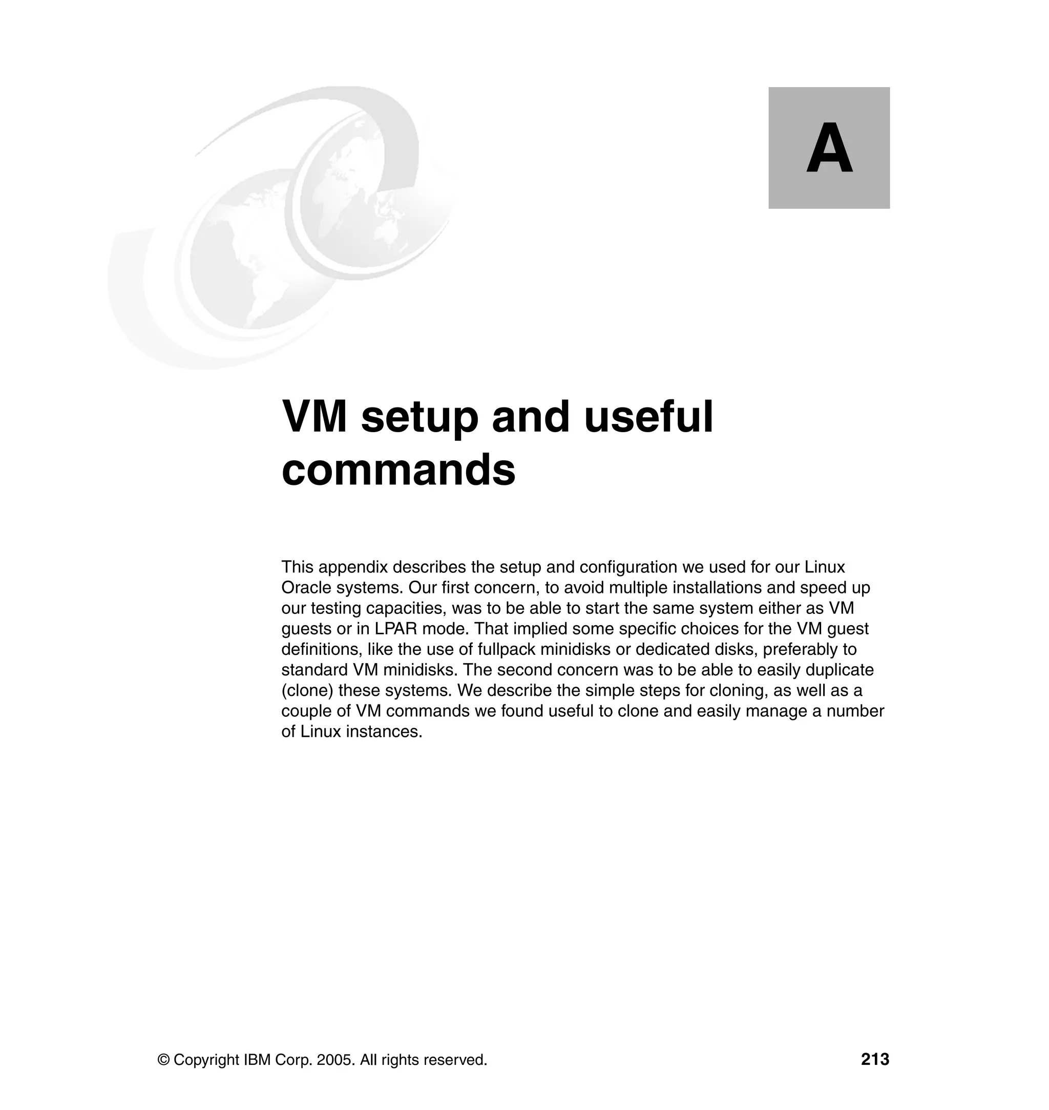 A


  Appendix A.    VM setup and useful
                 commands
                 This appendix describes the setup and configuration we used for our Linux
                 Oracle systems. Our first concern, to avoid multiple installations and speed up
                 our testing capacities, was to be able to start the same system either as VM
                 guests or in LPAR mode. That implied some specific choices for the VM guest
                 definitions, like the use of fullpack minidisks or dedicated disks, preferably to
                 standard VM minidisks. The second concern was to be able to easily duplicate
                 (clone) these systems. We describe the simple steps for cloning, as well as a
                 couple of VM commands we found useful to clone and easily manage a number
                 of Linux instances.




© Copyright IBM Corp. 2005. All rights reserved.                                              213
 