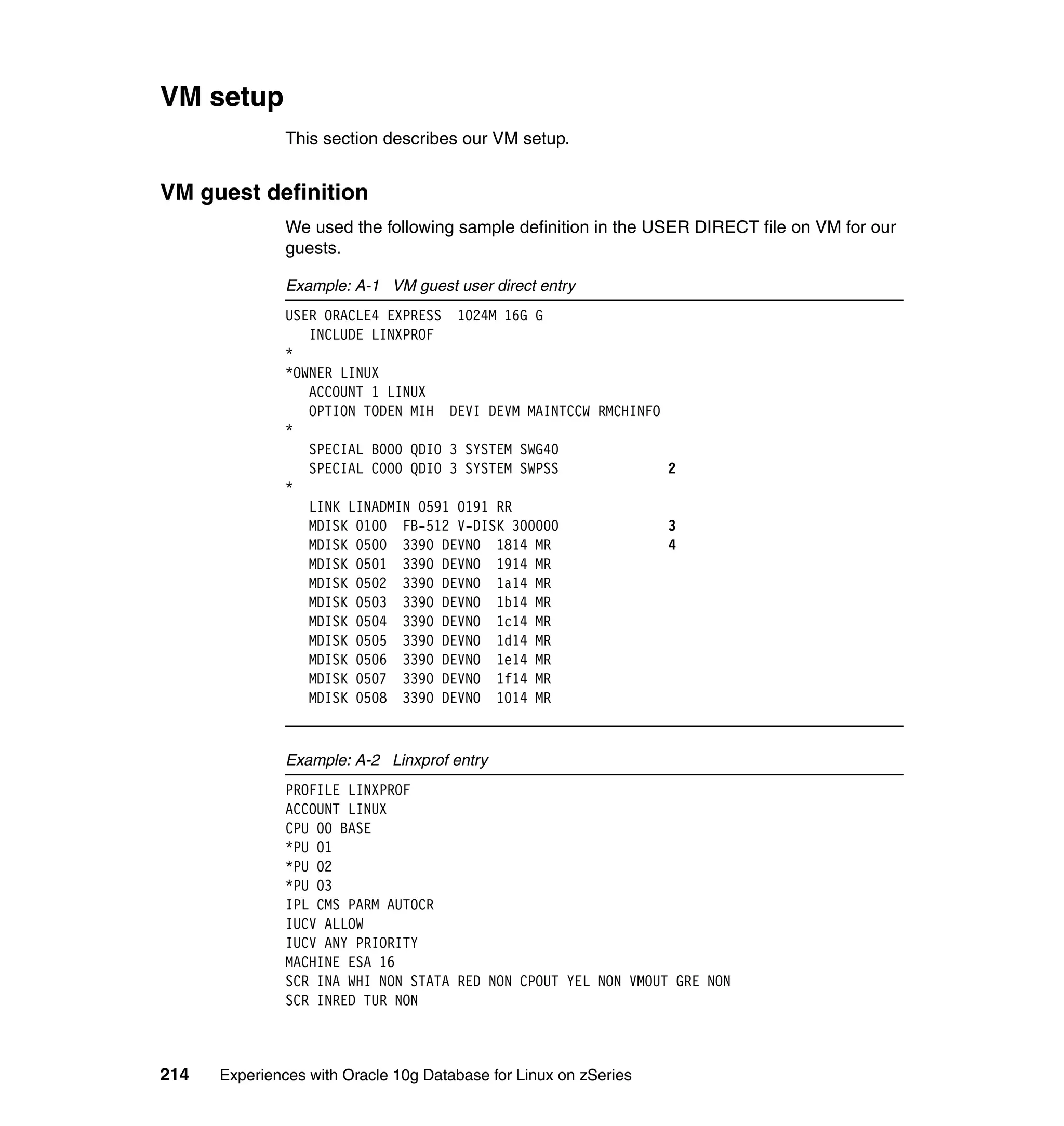 VM setup
               This section describes our VM setup.


VM guest definition
               We used the following sample definition in the USER DIRECT file on VM for our
               guests.

               Example: A-1 VM guest user direct entry
               USER ORACLE4 EXPRESS 1024M 16G G
                  INCLUDE LINXPROF
               *
               *OWNER LINUX
                  ACCOUNT 1 LINUX
                  OPTION TODEN MIH DEVI DEVM MAINTCCW RMCHINFO
               *
                  SPECIAL B000 QDIO 3 SYSTEM SWG40
                  SPECIAL C000 QDIO 3 SYSTEM SWPSS             2
               *
                  LINK LINADMIN 0591 0191 RR
                  MDISK 0100 FB-512 V-DISK 300000              3
                  MDISK 0500 3390 DEVNO 1814 MR                4
                  MDISK 0501 3390 DEVNO 1914 MR
                  MDISK 0502 3390 DEVNO 1a14 MR
                  MDISK 0503 3390 DEVNO 1b14 MR
                  MDISK 0504 3390 DEVNO 1c14 MR
                  MDISK 0505 3390 DEVNO 1d14 MR
                  MDISK 0506 3390 DEVNO 1e14 MR
                  MDISK 0507 3390 DEVNO 1f14 MR
                  MDISK 0508 3390 DEVNO 1014 MR



               Example: A-2 Linxprof entry
               PROFILE LINXPROF
               ACCOUNT LINUX
               CPU 00 BASE
               *PU 01
               *PU 02
               *PU 03
               IPL CMS PARM AUTOCR
               IUCV ALLOW
               IUCV ANY PRIORITY
               MACHINE ESA 16
               SCR INA WHI NON STATA RED NON CPOUT YEL NON VMOUT GRE NON
               SCR INRED TUR NON



214   Experiences with Oracle 10g Database for Linux on zSeries
 