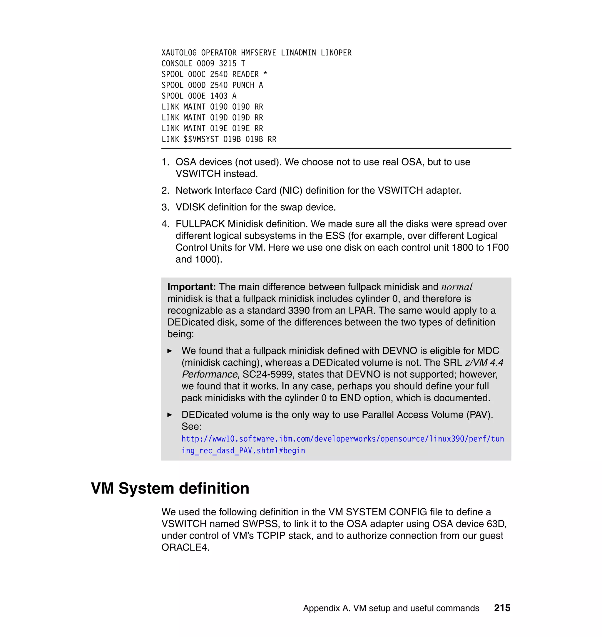 XAUTOLOG OPERATOR HMFSERVE LINADMIN LINOPER
        CONSOLE 0009 3215 T
        SPOOL 000C 2540 READER *
        SPOOL 000D 2540 PUNCH A
        SPOOL 000E 1403 A
        LINK MAINT 0190 0190 RR
        LINK MAINT 019D 019D RR
        LINK MAINT 019E 019E RR
        LINK $$VMSYST 019B 019B RR

        1. OSA devices (not used). We choose not to use real OSA, but to use
           VSWITCH instead.
        2. Network Interface Card (NIC) definition for the VSWITCH adapter.
        3. VDISK definition for the swap device.
        4. FULLPACK Minidisk definition. We made sure all the disks were spread over
           different logical subsystems in the ESS (for example, over different Logical
           Control Units for VM. Here we use one disk on each control unit 1800 to 1F00
           and 1000).

         Important: The main difference between fullpack minidisk and normal
         minidisk is that a fullpack minidisk includes cylinder 0, and therefore is
         recognizable as a standard 3390 from an LPAR. The same would apply to a
         DEDicated disk, some of the differences between the two types of definition
         being:
            We found that a fullpack minidisk defined with DEVNO is eligible for MDC
            (minidisk caching), whereas a DEDicated volume is not. The SRL z/VM 4.4
            Performance, SC24-5999, states that DEVNO is not supported; however,
            we found that it works. In any case, perhaps you should define your full
            pack minidisks with the cylinder 0 to END option, which is documented.
            DEDicated volume is the only way to use Parallel Access Volume (PAV).
            See:
            http://www10.software.ibm.com/developerworks/opensource/linux390/perf/tun
            ing_rec_dasd_PAV.shtml#begin



VM System definition
        We used the following definition in the VM SYSTEM CONFIG file to define a
        VSWITCH named SWPSS, to link it to the OSA adapter using OSA device 63D,
        under control of VM’s TCPIP stack, and to authorize connection from our guest
        ORACLE4.




                                        Appendix A. VM setup and useful commands    215
 