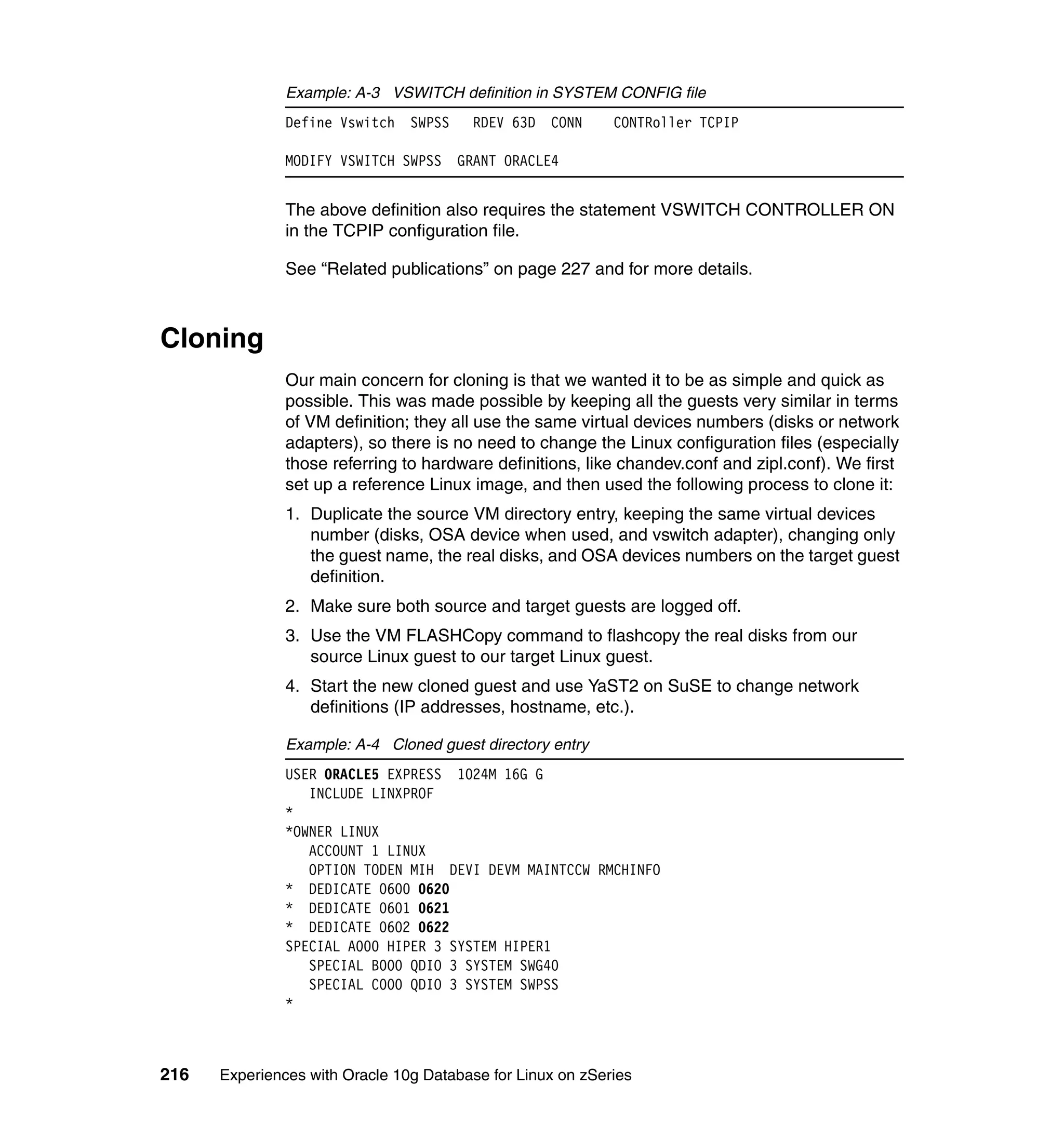 Example: A-3 VSWITCH definition in SYSTEM CONFIG file
               Define Vswitch SWPSS      RDEV 63D CONN      CONTRoller TCPIP

               MODIFY VSWITCH SWPSS   GRANT ORACLE4


               The above definition also requires the statement VSWITCH CONTROLLER ON
               in the TCPIP configuration file.

               See “Related publications” on page 227 and for more details.



Cloning
               Our main concern for cloning is that we wanted it to be as simple and quick as
               possible. This was made possible by keeping all the guests very similar in terms
               of VM definition; they all use the same virtual devices numbers (disks or network
               adapters), so there is no need to change the Linux configuration files (especially
               those referring to hardware definitions, like chandev.conf and zipl.conf). We first
               set up a reference Linux image, and then used the following process to clone it:
               1. Duplicate the source VM directory entry, keeping the same virtual devices
                  number (disks, OSA device when used, and vswitch adapter), changing only
                  the guest name, the real disks, and OSA devices numbers on the target guest
                  definition.
               2. Make sure both source and target guests are logged off.
               3. Use the VM FLASHCopy command to flashcopy the real disks from our
                  source Linux guest to our target Linux guest.
               4. Start the new cloned guest and use YaST2 on SuSE to change network
                  definitions (IP addresses, hostname, etc.).

               Example: A-4 Cloned guest directory entry
               USER ORACLE5 EXPRESS 1024M 16G G
                  INCLUDE LINXPROF
               *
               *OWNER LINUX
                  ACCOUNT 1 LINUX
                  OPTION TODEN MIH DEVI DEVM MAINTCCW RMCHINFO
               * DEDICATE 0600 0620
               * DEDICATE 0601 0621
               * DEDICATE 0602 0622
               SPECIAL A000 HIPER 3 SYSTEM HIPER1
                  SPECIAL B000 QDIO 3 SYSTEM SWG40
                  SPECIAL C000 QDIO 3 SYSTEM SWPSS
               *



216   Experiences with Oracle 10g Database for Linux on zSeries
 