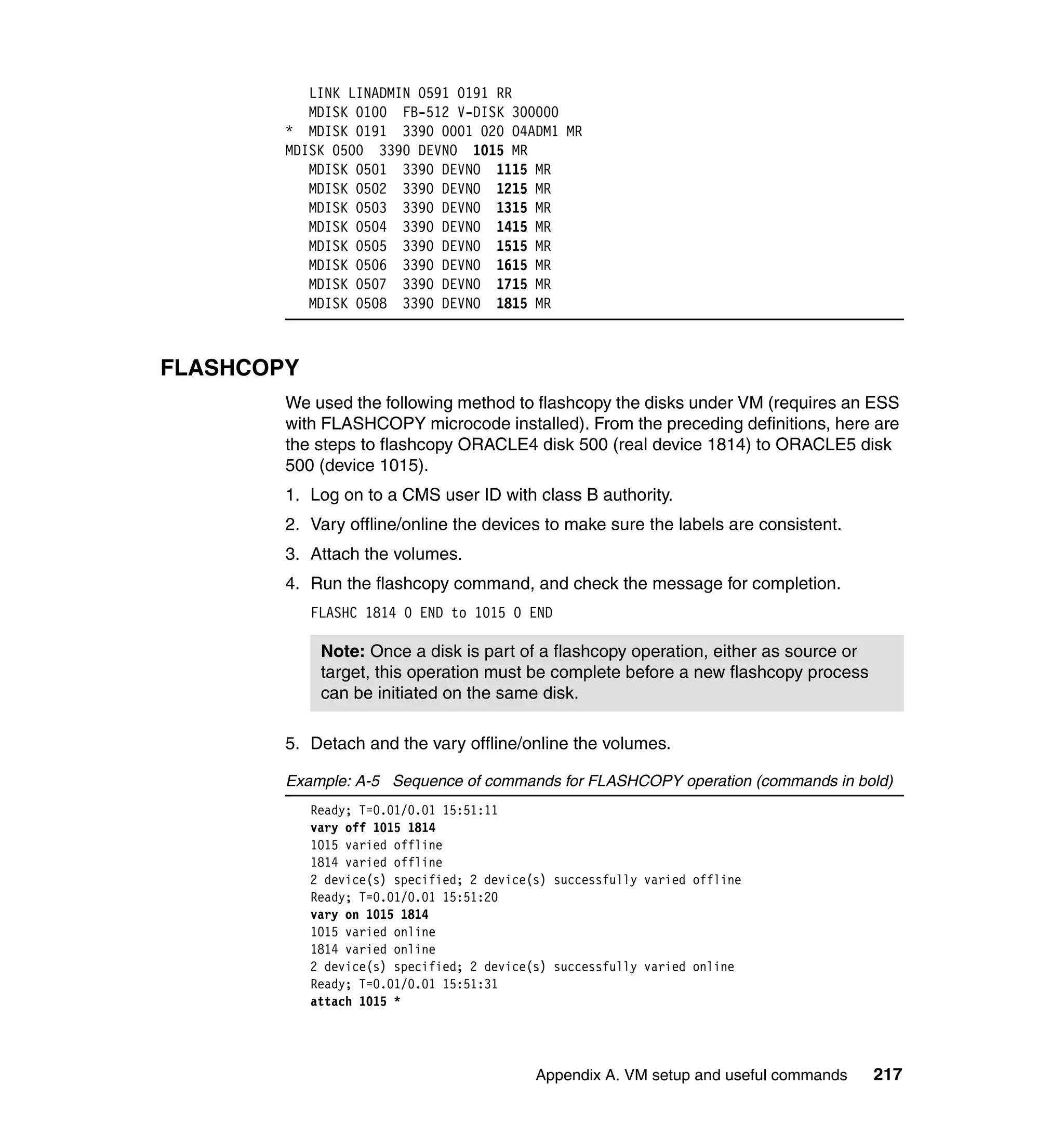 LINK LINADMIN 0591 0191 RR
           MDISK 0100 FB-512 V-DISK 300000
        * MDISK 0191 3390 0001 020 O4ADM1 MR
        MDISK 0500 3390 DEVNO 1015 MR
           MDISK 0501 3390 DEVNO 1115 MR
           MDISK 0502 3390 DEVNO 1215 MR
           MDISK 0503 3390 DEVNO 1315 MR
           MDISK 0504 3390 DEVNO 1415 MR
           MDISK 0505 3390 DEVNO 1515 MR
           MDISK 0506 3390 DEVNO 1615 MR
           MDISK 0507 3390 DEVNO 1715 MR
           MDISK 0508 3390 DEVNO 1815 MR



FLASHCOPY
        We used the following method to flashcopy the disks under VM (requires an ESS
        with FLASHCOPY microcode installed). From the preceding definitions, here are
        the steps to flashcopy ORACLE4 disk 500 (real device 1814) to ORACLE5 disk
        500 (device 1015).
        1. Log on to a CMS user ID with class B authority.
        2. Vary offline/online the devices to make sure the labels are consistent.
        3. Attach the volumes.
        4. Run the flashcopy command, and check the message for completion.
            FLASHC 1814 0 END to 1015 0 END

             Note: Once a disk is part of a flashcopy operation, either as source or
             target, this operation must be complete before a new flashcopy process
             can be initiated on the same disk.

        5. Detach and the vary offline/online the volumes.

        Example: A-5 Sequence of commands for FLASHCOPY operation (commands in bold)
            Ready; T=0.01/0.01 15:51:11
            vary off 1015 1814
            1015 varied offline
            1814 varied offline
            2 device(s) specified; 2 device(s) successfully varied offline
            Ready; T=0.01/0.01 15:51:20
            vary on 1015 1814
            1015 varied online
            1814 varied online
            2 device(s) specified; 2 device(s) successfully varied online
            Ready; T=0.01/0.01 15:51:31
            attach 1015 *




                                            Appendix A. VM setup and useful commands   217
 
