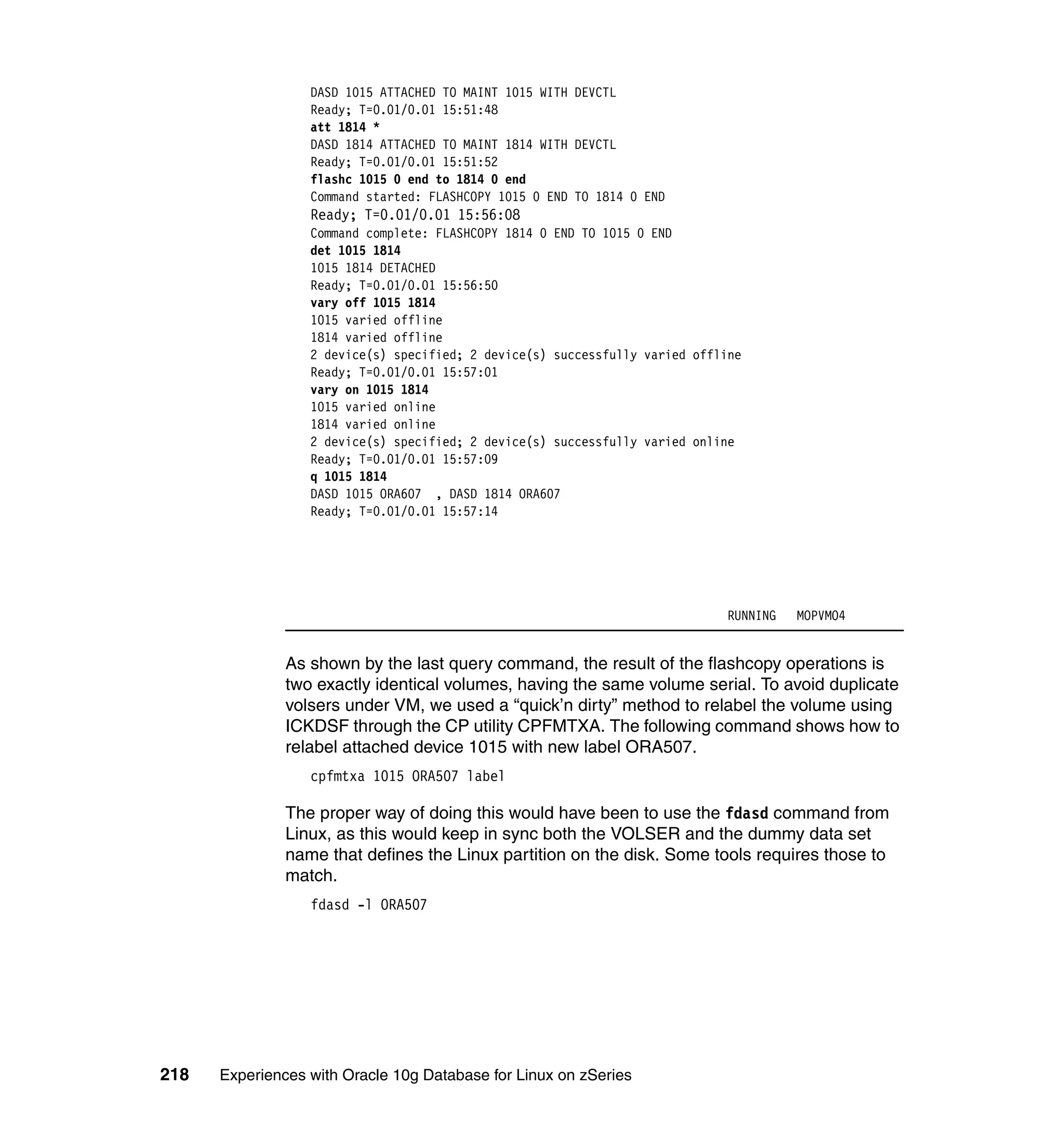 DASD 1015 ATTACHED TO MAINT 1015 WITH DEVCTL
                  Ready; T=0.01/0.01 15:51:48
                  att 1814 *
                  DASD 1814 ATTACHED TO MAINT 1814 WITH DEVCTL
                  Ready; T=0.01/0.01 15:51:52
                  flashc 1015 0 end to 1814 0 end
                  Command started: FLASHCOPY 1015 0 END TO 1814 0 END
                  Ready; T=0.01/0.01 15:56:08
                  Command complete: FLASHCOPY 1814 0 END TO 1015 0 END
                  det 1015 1814
                  1015 1814 DETACHED
                  Ready; T=0.01/0.01 15:56:50
                  vary off 1015 1814
                  1015 varied offline
                  1814 varied offline
                  2 device(s) specified; 2 device(s) successfully varied offline
                  Ready; T=0.01/0.01 15:57:01
                  vary on 1015 1814
                  1015 varied online
                  1814 varied online
                  2 device(s) specified; 2 device(s) successfully varied online
                  Ready; T=0.01/0.01 15:57:09
                  q 1015 1814
                  DASD 1015 ORA607 , DASD 1814 ORA607
                  Ready; T=0.01/0.01 15:57:14




                                                                              RUNNING   MOPVMO4


               As shown by the last query command, the result of the flashcopy operations is
               two exactly identical volumes, having the same volume serial. To avoid duplicate
               volsers under VM, we used a “quick’n dirty” method to relabel the volume using
               ICKDSF through the CP utility CPFMTXA. The following command shows how to
               relabel attached device 1015 with new label ORA507.
                  cpfmtxa 1015 ORA507 label

               The proper way of doing this would have been to use the fdasd command from
               Linux, as this would keep in sync both the VOLSER and the dummy data set
               name that defines the Linux partition on the disk. Some tools requires those to
               match.
                  fdasd -l ORA507




218   Experiences with Oracle 10g Database for Linux on zSeries
 