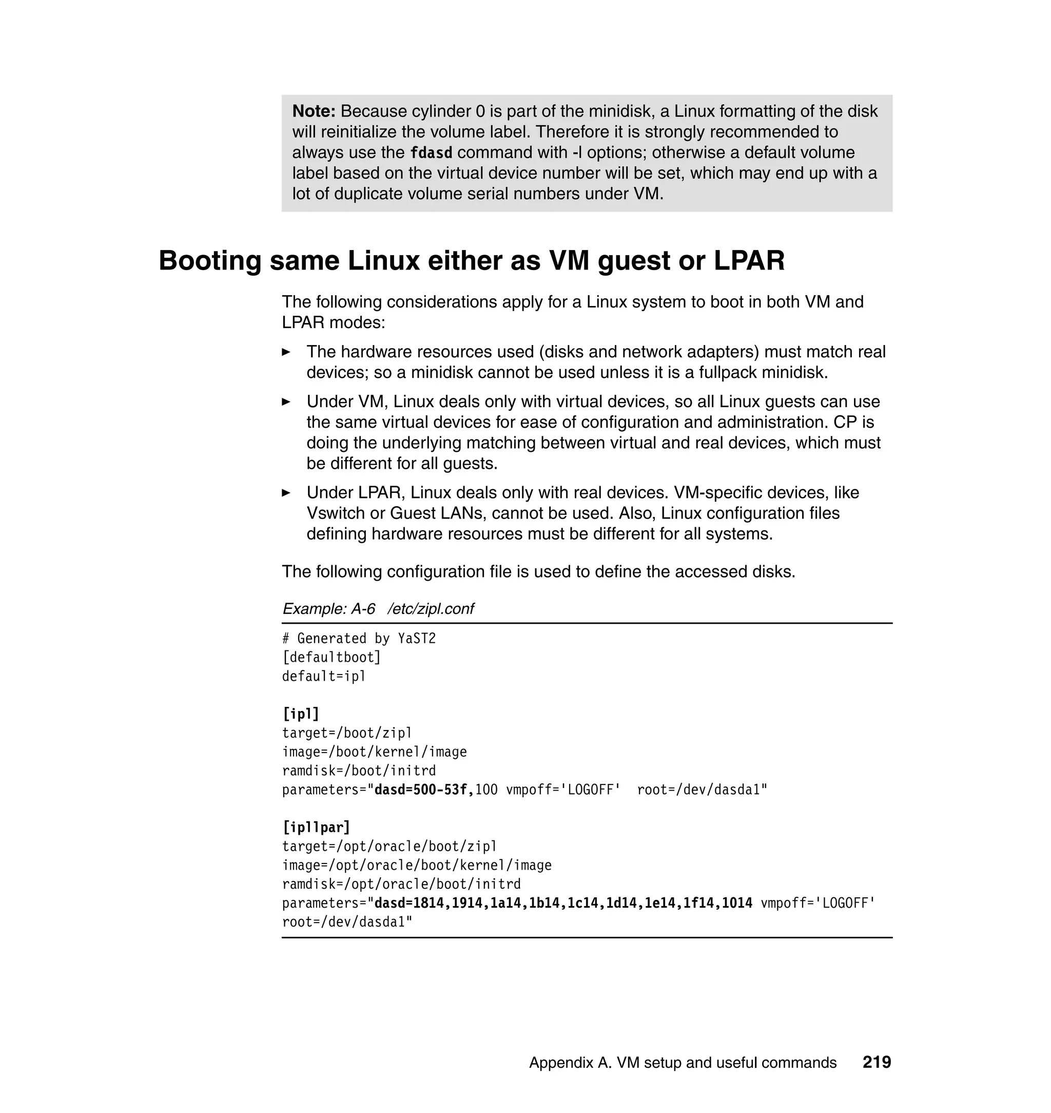Note: Because cylinder 0 is part of the minidisk, a Linux formatting of the disk
         will reinitialize the volume label. Therefore it is strongly recommended to
         always use the fdasd command with -l options; otherwise a default volume
         label based on the virtual device number will be set, which may end up with a
         lot of duplicate volume serial numbers under VM.



Booting same Linux either as VM guest or LPAR
        The following considerations apply for a Linux system to boot in both VM and
        LPAR modes:
           The hardware resources used (disks and network adapters) must match real
           devices; so a minidisk cannot be used unless it is a fullpack minidisk.
           Under VM, Linux deals only with virtual devices, so all Linux guests can use
           the same virtual devices for ease of configuration and administration. CP is
           doing the underlying matching between virtual and real devices, which must
           be different for all guests.
           Under LPAR, Linux deals only with real devices. VM-specific devices, like
           Vswitch or Guest LANs, cannot be used. Also, Linux configuration files
           defining hardware resources must be different for all systems.

        The following configuration file is used to define the accessed disks.

        Example: A-6 /etc/zipl.conf
        # Generated by YaST2
        [defaultboot]
        default=ipl

        [ipl]
        target=/boot/zipl
        image=/boot/kernel/image
        ramdisk=/boot/initrd
        parameters="dasd=500-53f,100 vmpoff='LOGOFF'    root=/dev/dasda1"

        [ipllpar]
        target=/opt/oracle/boot/zipl
        image=/opt/oracle/boot/kernel/image
        ramdisk=/opt/oracle/boot/initrd
        parameters="dasd=1814,1914,1a14,1b14,1c14,1d14,1e14,1f14,1014 vmpoff='LOGOFF'
        root=/dev/dasda1"




                                         Appendix A. VM setup and useful commands      219
 