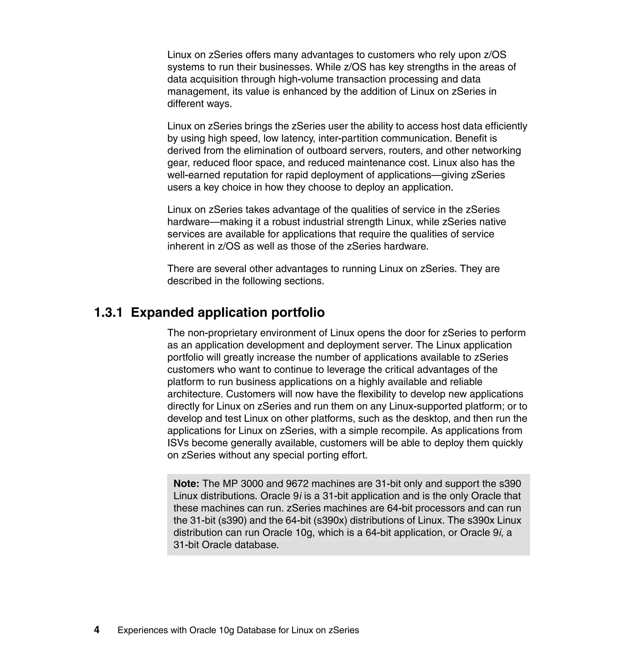 Linux on zSeries offers many advantages to customers who rely upon z/OS
               systems to run their businesses. While z/OS has key strengths in the areas of
               data acquisition through high-volume transaction processing and data
               management, its value is enhanced by the addition of Linux on zSeries in
               different ways.

               Linux on zSeries brings the zSeries user the ability to access host data efficiently
               by using high speed, low latency, inter-partition communication. Benefit is
               derived from the elimination of outboard servers, routers, and other networking
               gear, reduced floor space, and reduced maintenance cost. Linux also has the
               well-earned reputation for rapid deployment of applications—giving zSeries
               users a key choice in how they choose to deploy an application.

               Linux on zSeries takes advantage of the qualities of service in the zSeries
               hardware—making it a robust industrial strength Linux, while zSeries native
               services are available for applications that require the qualities of service
               inherent in z/OS as well as those of the zSeries hardware.

               There are several other advantages to running Linux on zSeries. They are
               described in the following sections.


1.3.1 Expanded application portfolio
               The non-proprietary environment of Linux opens the door for zSeries to perform
               as an application development and deployment server. The Linux application
               portfolio will greatly increase the number of applications available to zSeries
               customers who want to continue to leverage the critical advantages of the
               platform to run business applications on a highly available and reliable
               architecture. Customers will now have the flexibility to develop new applications
               directly for Linux on zSeries and run them on any Linux-supported platform; or to
               develop and test Linux on other platforms, such as the desktop, and then run the
               applications for Linux on zSeries, with a simple recompile. As applications from
               ISVs become generally available, customers will be able to deploy them quickly
               on zSeries without any special porting effort.

                 Note: The MP 3000 and 9672 machines are 31-bit only and support the s390
                 Linux distributions. Oracle 9i is a 31-bit application and is the only Oracle that
                 these machines can run. zSeries machines are 64-bit processors and can run
                 the 31-bit (s390) and the 64-bit (s390x) distributions of Linux. The s390x Linux
                 distribution can run Oracle 10g, which is a 64-bit application, or Oracle 9i, a
                 31-bit Oracle database.




4   Experiences with Oracle 10g Database for Linux on zSeries
 