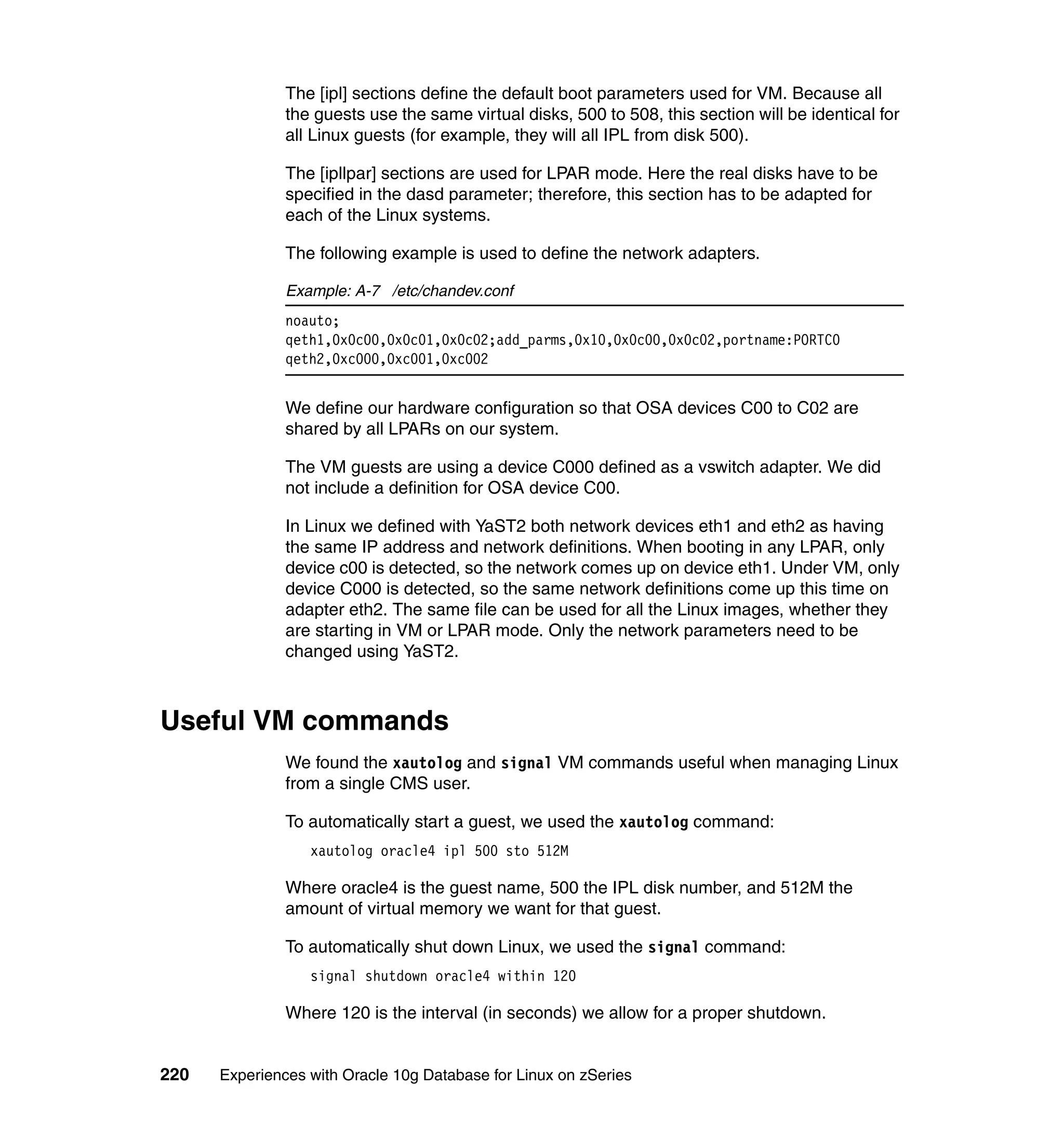 The [ipl] sections define the default boot parameters used for VM. Because all
               the guests use the same virtual disks, 500 to 508, this section will be identical for
               all Linux guests (for example, they will all IPL from disk 500).

               The [ipllpar] sections are used for LPAR mode. Here the real disks have to be
               specified in the dasd parameter; therefore, this section has to be adapted for
               each of the Linux systems.

               The following example is used to define the network adapters.

               Example: A-7 /etc/chandev.conf
               noauto;
               qeth1,0x0c00,0x0c01,0x0c02;add_parms,0x10,0x0c00,0x0c02,portname:PORTC0
               qeth2,0xc000,0xc001,0xc002


               We define our hardware configuration so that OSA devices C00 to C02 are
               shared by all LPARs on our system.

               The VM guests are using a device C000 defined as a vswitch adapter. We did
               not include a definition for OSA device C00.

               In Linux we defined with YaST2 both network devices eth1 and eth2 as having
               the same IP address and network definitions. When booting in any LPAR, only
               device c00 is detected, so the network comes up on device eth1. Under VM, only
               device C000 is detected, so the same network definitions come up this time on
               adapter eth2. The same file can be used for all the Linux images, whether they
               are starting in VM or LPAR mode. Only the network parameters need to be
               changed using YaST2.



Useful VM commands
               We found the xautolog and signal VM commands useful when managing Linux
               from a single CMS user.

               To automatically start a guest, we used the xautolog command:
                  xautolog oracle4 ipl 500 sto 512M

               Where oracle4 is the guest name, 500 the IPL disk number, and 512M the
               amount of virtual memory we want for that guest.

               To automatically shut down Linux, we used the signal command:
                  signal shutdown oracle4 within 120

               Where 120 is the interval (in seconds) we allow for a proper shutdown.


220   Experiences with Oracle 10g Database for Linux on zSeries
 