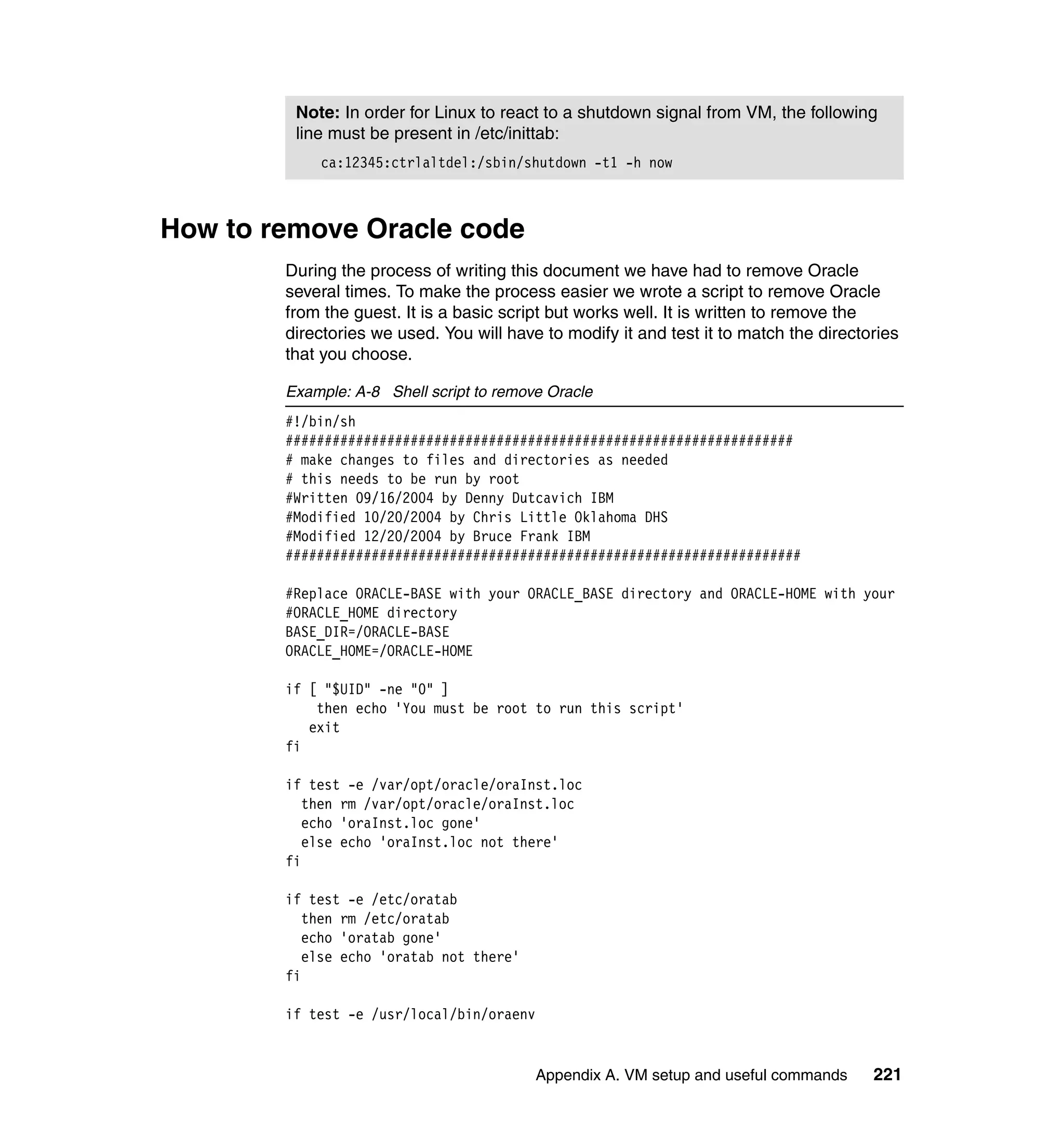 Note: In order for Linux to react to a shutdown signal from VM, the following
         line must be present in /etc/inittab:
            ca:12345:ctrlaltdel:/sbin/shutdown -t1 -h now



How to remove Oracle code
        During the process of writing this document we have had to remove Oracle
        several times. To make the process easier we wrote a script to remove Oracle
        from the guest. It is a basic script but works well. It is written to remove the
        directories we used. You will have to modify it and test it to match the directories
        that you choose.

        Example: A-8 Shell script to remove Oracle
        #!/bin/sh
        #################################################################
        # make changes to files and directories as needed
        # this needs to be run by root
        #Written 09/16/2004 by Denny Dutcavich IBM
        #Modified 10/20/2004 by Chris Little Oklahoma DHS
        #Modified 12/20/2004 by Bruce Frank IBM
        ##################################################################

        #Replace ORACLE-BASE with your ORACLE_BASE directory and ORACLE-HOME with your
        #ORACLE_HOME directory
        BASE_DIR=/ORACLE-BASE
        ORACLE_HOME=/ORACLE-HOME

        if [ "$UID" -ne "0" ]
            then echo 'You must be root to run this script'
           exit
        fi

        if test -e /var/opt/oracle/oraInst.loc
           then rm /var/opt/oracle/oraInst.loc
           echo 'oraInst.loc gone'
           else echo 'oraInst.loc not there'
        fi

        if test -e /etc/oratab
           then rm /etc/oratab
           echo 'oratab gone'
           else echo 'oratab not there'
        fi

        if test -e /usr/local/bin/oraenv


                                           Appendix A. VM setup and useful commands     221
 