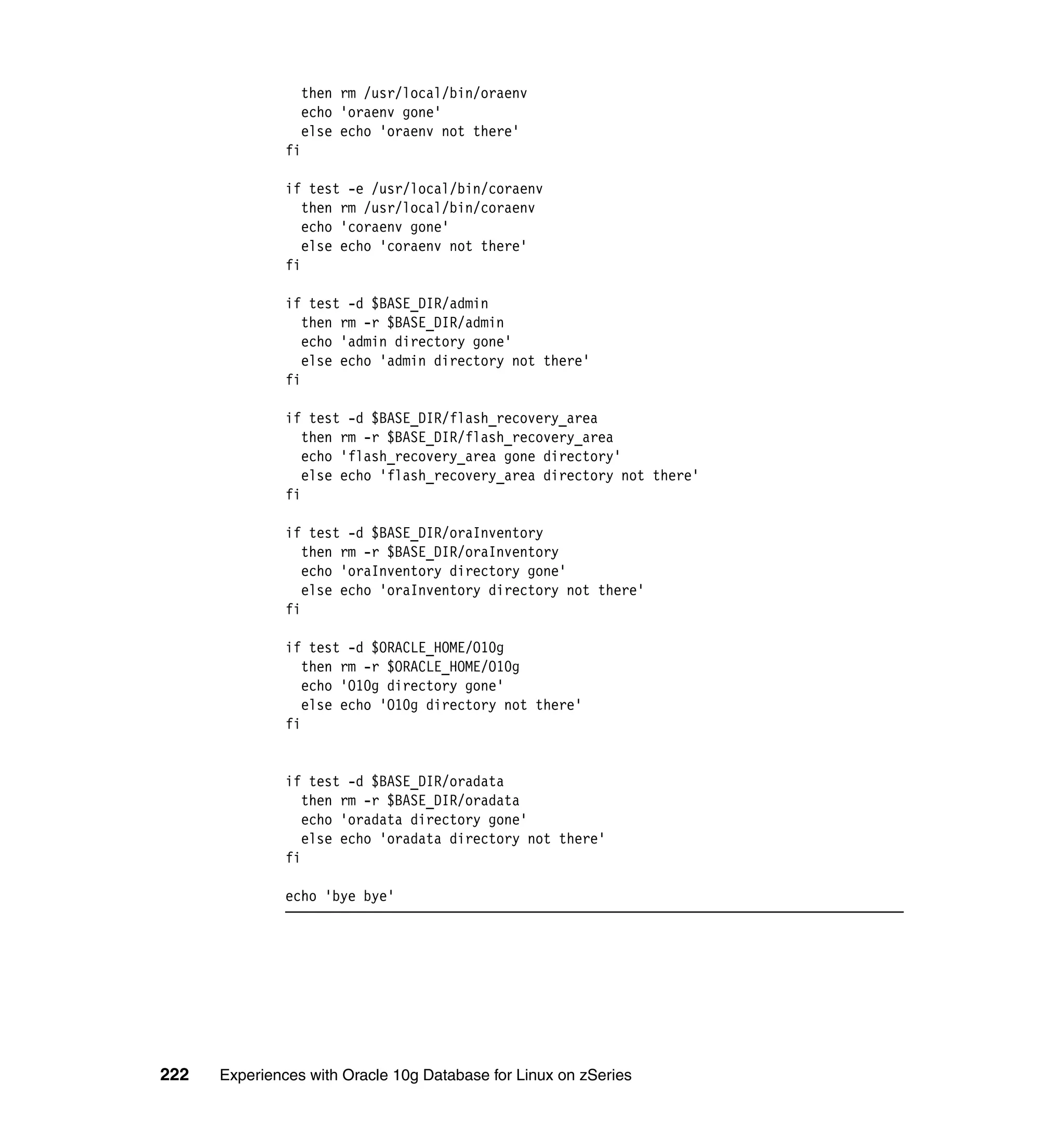 then rm /usr/local/bin/oraenv
                 echo 'oraenv gone'
                 else echo 'oraenv not there'
               fi

               if test -e /usr/local/bin/coraenv
                  then rm /usr/local/bin/coraenv
                  echo 'coraenv gone'
                  else echo 'coraenv not there'
               fi

               if test -d $BASE_DIR/admin
                  then rm -r $BASE_DIR/admin
                  echo 'admin directory gone'
                  else echo 'admin directory not there'
               fi

               if test -d $BASE_DIR/flash_recovery_area
                  then rm -r $BASE_DIR/flash_recovery_area
                  echo 'flash_recovery_area gone directory'
                  else echo 'flash_recovery_area directory not there'
               fi

               if test -d $BASE_DIR/oraInventory
                  then rm -r $BASE_DIR/oraInventory
                  echo 'oraInventory directory gone'
                  else echo 'oraInventory directory not there'
               fi

               if test -d $ORACLE_HOME/O10g
                  then rm -r $ORACLE_HOME/O10g
                  echo 'O10g directory gone'
                  else echo 'O10g directory not there'
               fi


               if test -d $BASE_DIR/oradata
                  then rm -r $BASE_DIR/oradata
                  echo 'oradata directory gone'
                  else echo 'oradata directory not there'
               fi

               echo 'bye bye'




222   Experiences with Oracle 10g Database for Linux on zSeries
 
