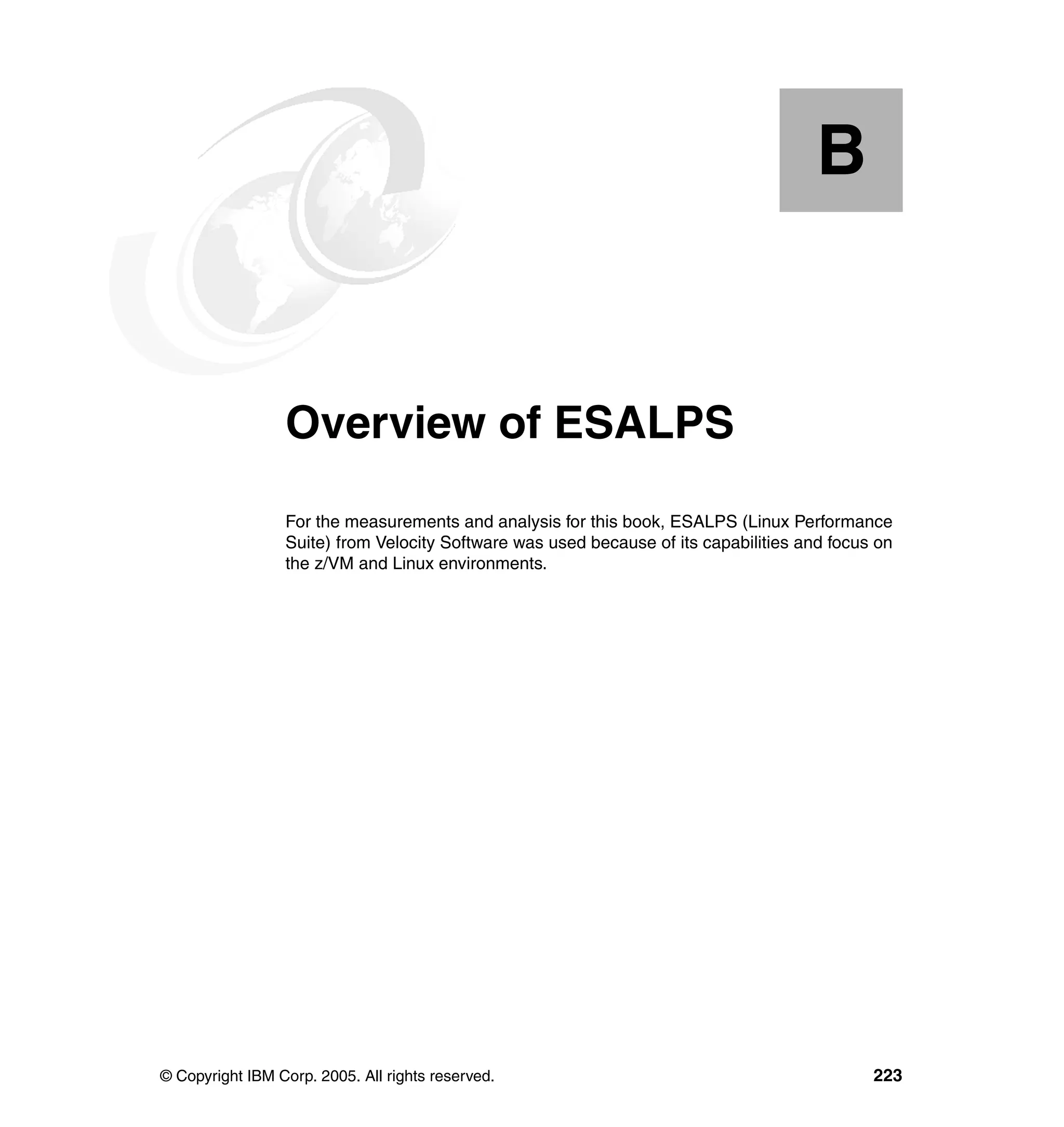 B


  Appendix B.    Overview of ESALPS
                 For the measurements and analysis for this book, ESALPS (Linux Performance
                 Suite) from Velocity Software was used because of its capabilities and focus on
                 the z/VM and Linux environments.




© Copyright IBM Corp. 2005. All rights reserved.                                             223
 