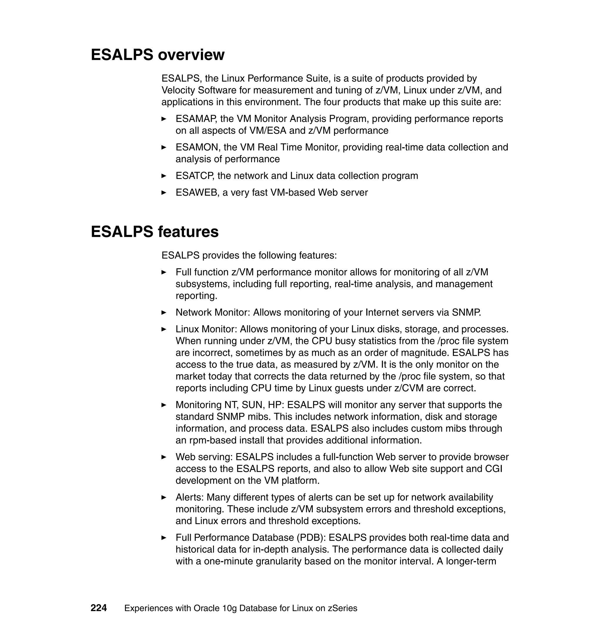 ESALPS overview
               ESALPS, the Linux Performance Suite, is a suite of products provided by
               Velocity Software for measurement and tuning of z/VM, Linux under z/VM, and
               applications in this environment. The four products that make up this suite are:
                  ESAMAP, the VM Monitor Analysis Program, providing performance reports
                  on all aspects of VM/ESA and z/VM performance
                  ESAMON, the VM Real Time Monitor, providing real-time data collection and
                  analysis of performance
                  ESATCP, the network and Linux data collection program
                  ESAWEB, a very fast VM-based Web server



ESALPS features
               ESALPS provides the following features:
                  Full function z/VM performance monitor allows for monitoring of all z/VM
                  subsystems, including full reporting, real-time analysis, and management
                  reporting.
                  Network Monitor: Allows monitoring of your Internet servers via SNMP.
                  Linux Monitor: Allows monitoring of your Linux disks, storage, and processes.
                  When running under z/VM, the CPU busy statistics from the /proc file system
                  are incorrect, sometimes by as much as an order of magnitude. ESALPS has
                  access to the true data, as measured by z/VM. It is the only monitor on the
                  market today that corrects the data returned by the /proc file system, so that
                  reports including CPU time by Linux guests under z/CVM are correct.
                  Monitoring NT, SUN, HP: ESALPS will monitor any server that supports the
                  standard SNMP mibs. This includes network information, disk and storage
                  information, and process data. ESALPS also includes custom mibs through
                  an rpm-based install that provides additional information.
                  Web serving: ESALPS includes a full-function Web server to provide browser
                  access to the ESALPS reports, and also to allow Web site support and CGI
                  development on the VM platform.
                  Alerts: Many different types of alerts can be set up for network availability
                  monitoring. These include z/VM subsystem errors and threshold exceptions,
                  and Linux errors and threshold exceptions.
                  Full Performance Database (PDB): ESALPS provides both real-time data and
                  historical data for in-depth analysis. The performance data is collected daily
                  with a one-minute granularity based on the monitor interval. A longer-term



224   Experiences with Oracle 10g Database for Linux on zSeries
 