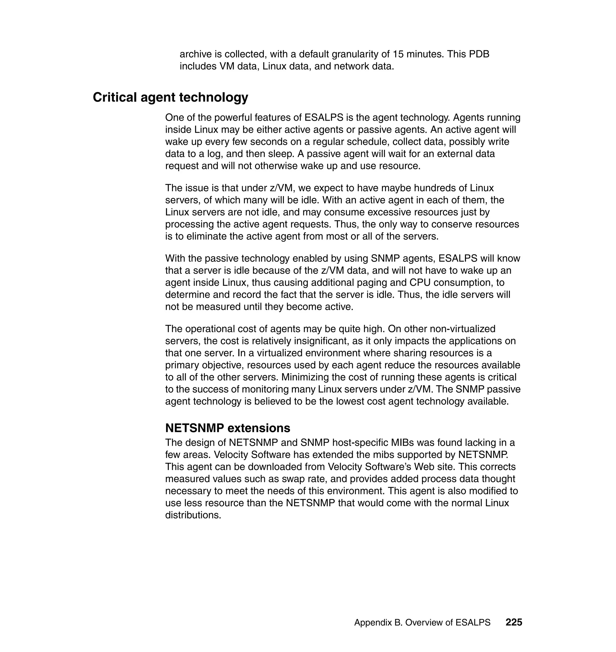 archive is collected, with a default granularity of 15 minutes. This PDB
              includes VM data, Linux data, and network data.


Critical agent technology
           One of the powerful features of ESALPS is the agent technology. Agents running
           inside Linux may be either active agents or passive agents. An active agent will
           wake up every few seconds on a regular schedule, collect data, possibly write
           data to a log, and then sleep. A passive agent will wait for an external data
           request and will not otherwise wake up and use resource.

           The issue is that under z/VM, we expect to have maybe hundreds of Linux
           servers, of which many will be idle. With an active agent in each of them, the
           Linux servers are not idle, and may consume excessive resources just by
           processing the active agent requests. Thus, the only way to conserve resources
           is to eliminate the active agent from most or all of the servers.

           With the passive technology enabled by using SNMP agents, ESALPS will know
           that a server is idle because of the z/VM data, and will not have to wake up an
           agent inside Linux, thus causing additional paging and CPU consumption, to
           determine and record the fact that the server is idle. Thus, the idle servers will
           not be measured until they become active.

           The operational cost of agents may be quite high. On other non-virtualized
           servers, the cost is relatively insignificant, as it only impacts the applications on
           that one server. In a virtualized environment where sharing resources is a
           primary objective, resources used by each agent reduce the resources available
           to all of the other servers. Minimizing the cost of running these agents is critical
           to the success of monitoring many Linux servers under z/VM. The SNMP passive
           agent technology is believed to be the lowest cost agent technology available.

           NETSNMP extensions
           The design of NETSNMP and SNMP host-specific MIBs was found lacking in a
           few areas. Velocity Software has extended the mibs supported by NETSNMP.
           This agent can be downloaded from Velocity Software’s Web site. This corrects
           measured values such as swap rate, and provides added process data thought
           necessary to meet the needs of this environment. This agent is also modified to
           use less resource than the NETSNMP that would come with the normal Linux
           distributions.




                                                        Appendix B. Overview of ESALPS      225
 