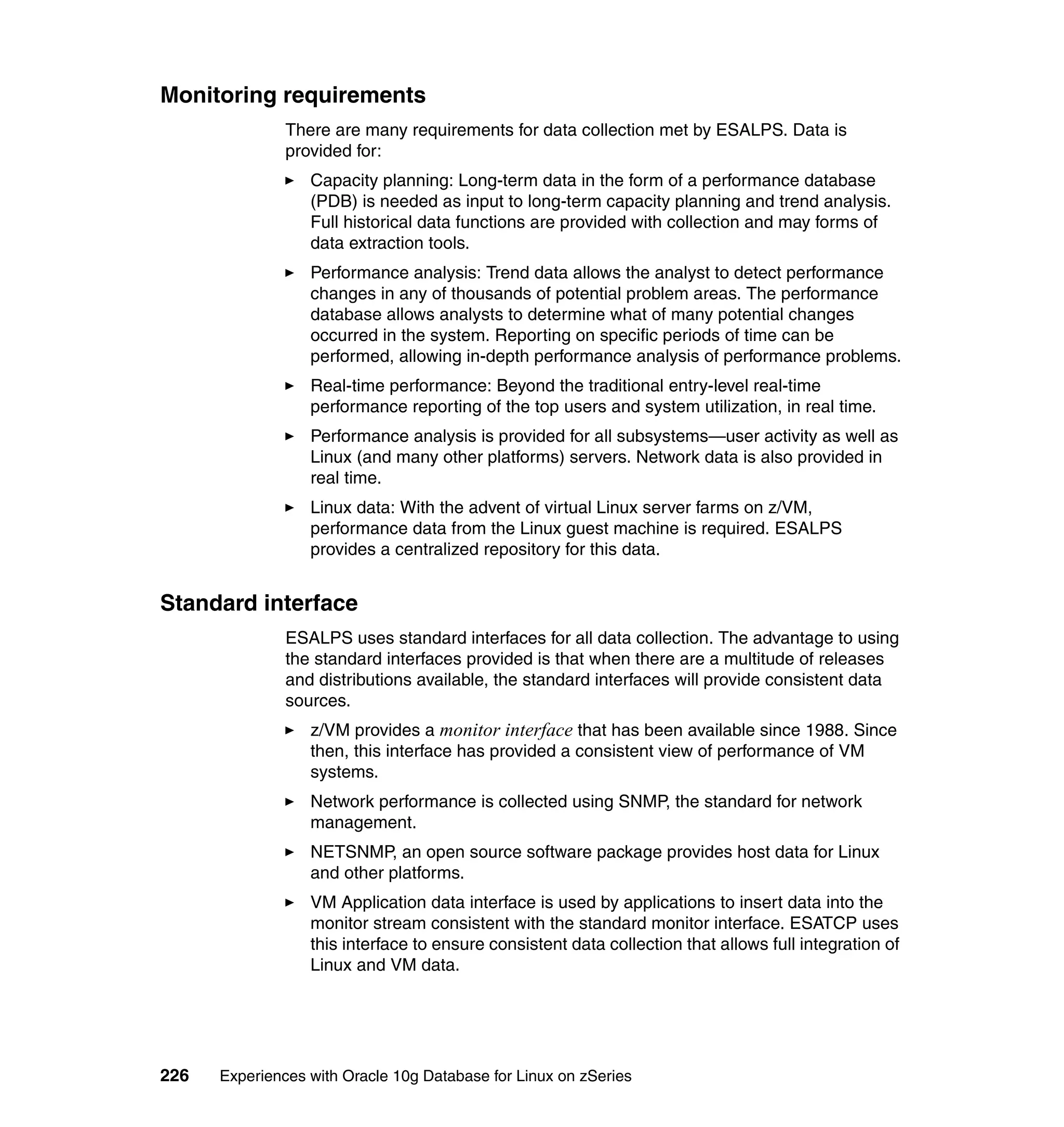Monitoring requirements
               There are many requirements for data collection met by ESALPS. Data is
               provided for:
                  Capacity planning: Long-term data in the form of a performance database
                  (PDB) is needed as input to long-term capacity planning and trend analysis.
                  Full historical data functions are provided with collection and may forms of
                  data extraction tools.
                  Performance analysis: Trend data allows the analyst to detect performance
                  changes in any of thousands of potential problem areas. The performance
                  database allows analysts to determine what of many potential changes
                  occurred in the system. Reporting on specific periods of time can be
                  performed, allowing in-depth performance analysis of performance problems.
                  Real-time performance: Beyond the traditional entry-level real-time
                  performance reporting of the top users and system utilization, in real time.
                  Performance analysis is provided for all subsystems—user activity as well as
                  Linux (and many other platforms) servers. Network data is also provided in
                  real time.
                  Linux data: With the advent of virtual Linux server farms on z/VM,
                  performance data from the Linux guest machine is required. ESALPS
                  provides a centralized repository for this data.


Standard interface
               ESALPS uses standard interfaces for all data collection. The advantage to using
               the standard interfaces provided is that when there are a multitude of releases
               and distributions available, the standard interfaces will provide consistent data
               sources.
                  z/VM provides a monitor interface that has been available since 1988. Since
                  then, this interface has provided a consistent view of performance of VM
                  systems.
                  Network performance is collected using SNMP, the standard for network
                  management.
                  NETSNMP, an open source software package provides host data for Linux
                  and other platforms.
                  VM Application data interface is used by applications to insert data into the
                  monitor stream consistent with the standard monitor interface. ESATCP uses
                  this interface to ensure consistent data collection that allows full integration of
                  Linux and VM data.




226   Experiences with Oracle 10g Database for Linux on zSeries
 