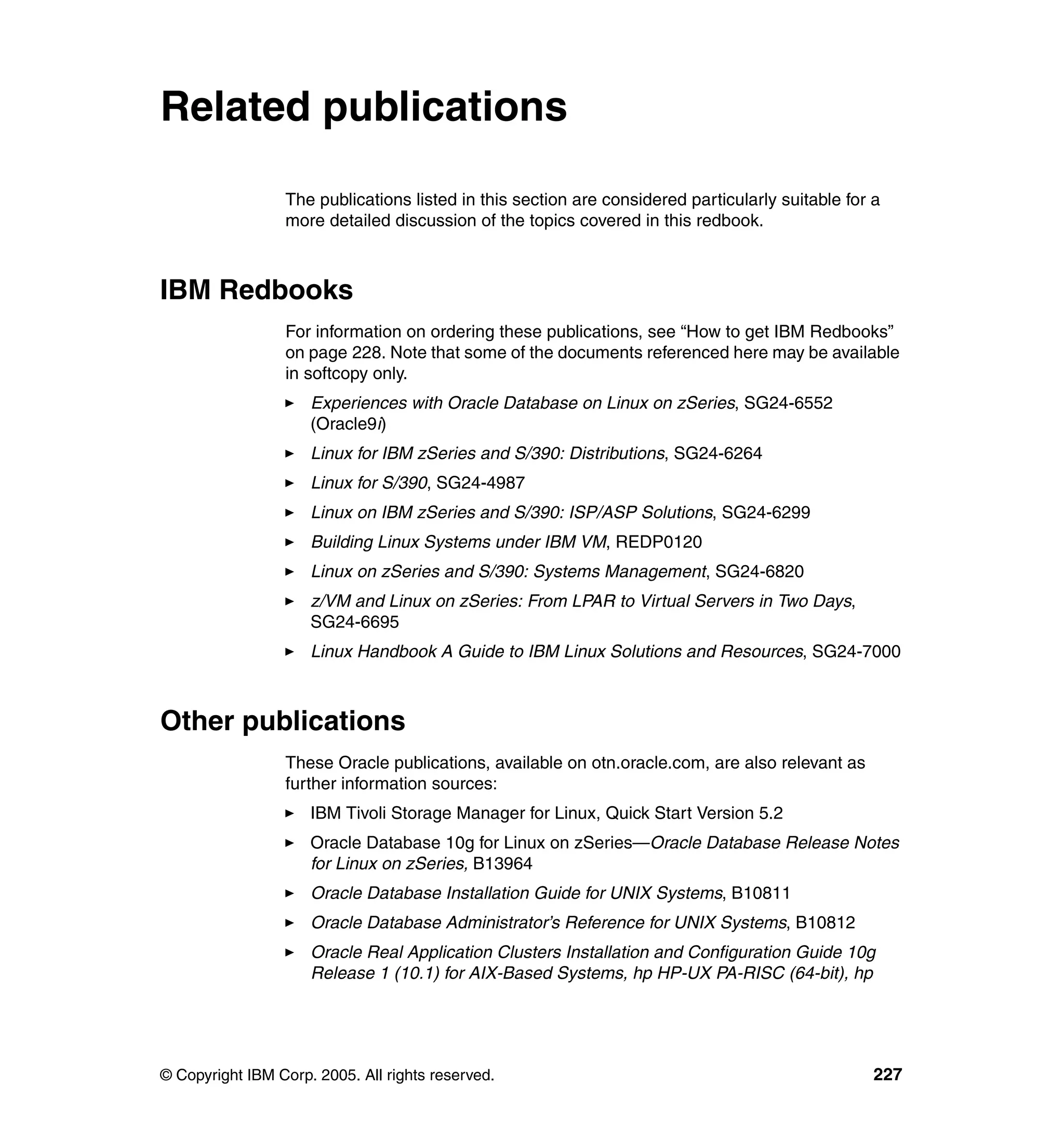 Related publications

                 The publications listed in this section are considered particularly suitable for a
                 more detailed discussion of the topics covered in this redbook.



IBM Redbooks
                 For information on ordering these publications, see “How to get IBM Redbooks”
                 on page 228. Note that some of the documents referenced here may be available
                 in softcopy only.
                     Experiences with Oracle Database on Linux on zSeries, SG24-6552
                     (Oracle9i)
                     Linux for IBM zSeries and S/390: Distributions, SG24-6264
                     Linux for S/390, SG24-4987
                     Linux on IBM zSeries and S/390: ISP/ASP Solutions, SG24-6299
                     Building Linux Systems under IBM VM, REDP0120
                     Linux on zSeries and S/390: Systems Management, SG24-6820
                     z/VM and Linux on zSeries: From LPAR to Virtual Servers in Two Days,
                     SG24-6695
                     Linux Handbook A Guide to IBM Linux Solutions and Resources, SG24-7000



Other publications
                 These Oracle publications, available on otn.oracle.com, are also relevant as
                 further information sources:
                     IBM Tivoli Storage Manager for Linux, Quick Start Version 5.2
                     Oracle Database 10g for Linux on zSeries—Oracle Database Release Notes
                     for Linux on zSeries, B13964
                     Oracle Database Installation Guide for UNIX Systems, B10811
                     Oracle Database Administrator’s Reference for UNIX Systems, B10812
                     Oracle Real Application Clusters Installation and Configuration Guide 10g
                     Release 1 (10.1) for AIX-Based Systems, hp HP-UX PA-RISC (64-bit), hp




© Copyright IBM Corp. 2005. All rights reserved.                                                  227
 