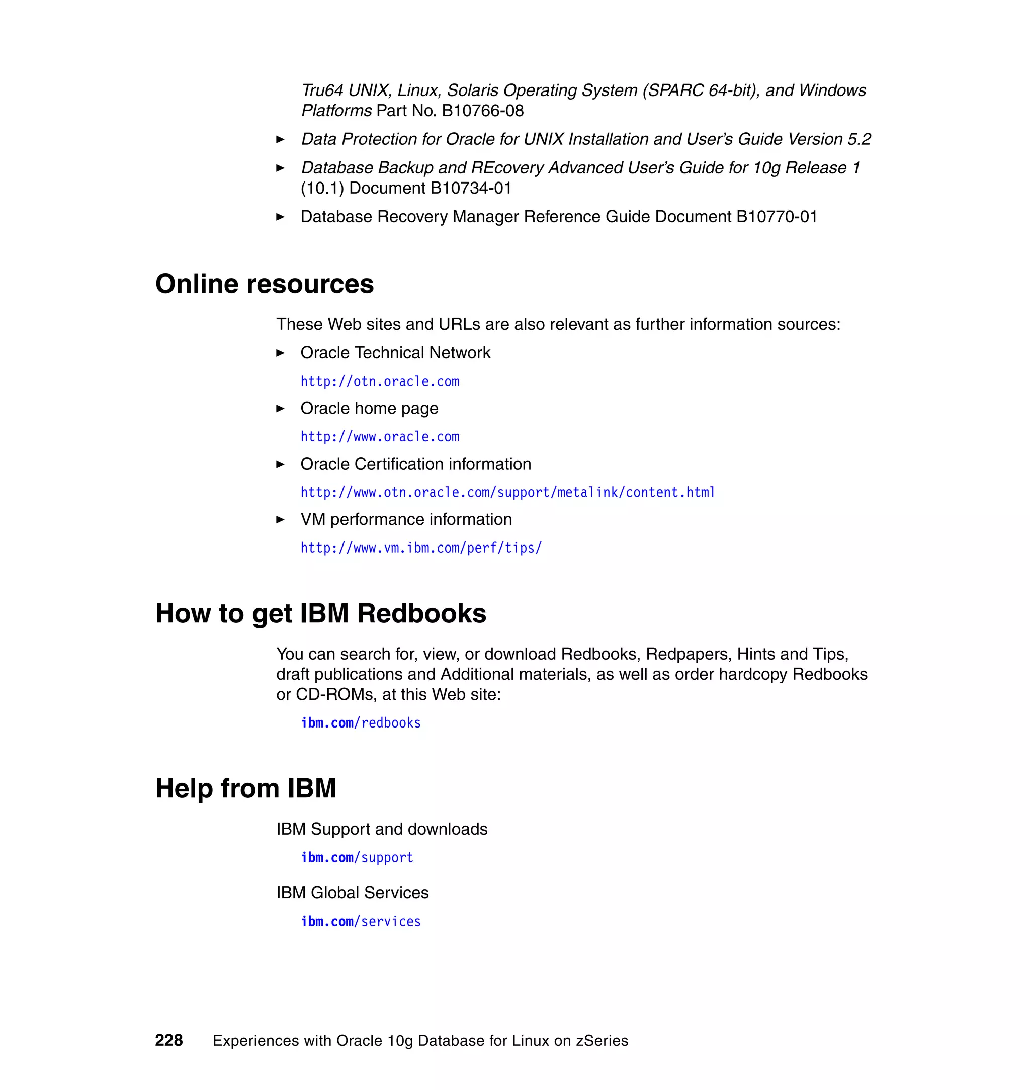 Tru64 UNIX, Linux, Solaris Operating System (SPARC 64-bit), and Windows
                  Platforms Part No. B10766-08
                  Data Protection for Oracle for UNIX Installation and User’s Guide Version 5.2
                  Database Backup and REcovery Advanced User’s Guide for 10g Release 1
                  (10.1) Document B10734-01
                  Database Recovery Manager Reference Guide Document B10770-01



Online resources
              These Web sites and URLs are also relevant as further information sources:
                  Oracle Technical Network
                  http://otn.oracle.com
                  Oracle home page
                  http://www.oracle.com
                  Oracle Certification information
                  http://www.otn.oracle.com/support/metalink/content.html
                  VM performance information
                  http://www.vm.ibm.com/perf/tips/



How to get IBM Redbooks
              You can search for, view, or download Redbooks, Redpapers, Hints and Tips,
              draft publications and Additional materials, as well as order hardcopy Redbooks
              or CD-ROMs, at this Web site:
                  ibm.com/redbooks



Help from IBM
              IBM Support and downloads
                  ibm.com/support

              IBM Global Services
                  ibm.com/services




228   Experiences with Oracle 10g Database for Linux on zSeries
 