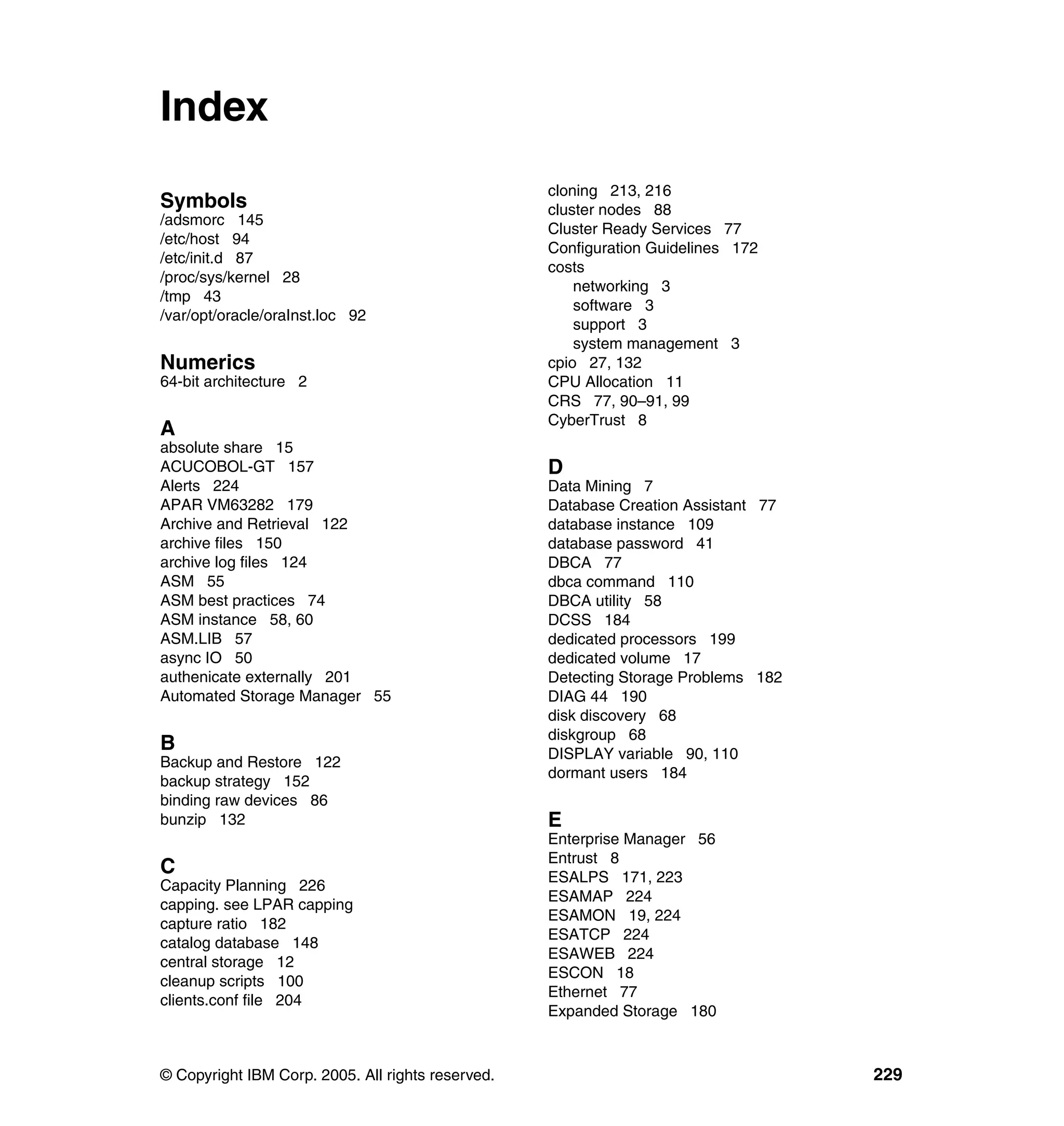 Index
                                                   cloning 213, 216
Symbols                                            cluster nodes 88
/adsmorc 145
                                                   Cluster Ready Services 77
/etc/host 94
                                                   Configuration Guidelines 172
/etc/init.d 87
                                                   costs
/proc/sys/kernel 28
                                                       networking 3
/tmp 43
                                                       software 3
/var/opt/oracle/oraInst.loc 92
                                                       support 3
                                                       system management 3
Numerics                                           cpio 27, 132
64-bit architecture 2                              CPU Allocation 11
                                                   CRS 77, 90–91, 99
                                                   CyberTrust 8
A
absolute share 15
ACUCOBOL-GT 157                                    D
Alerts 224                                         Data Mining 7
APAR VM63282 179                                   Database Creation Assistant 77
Archive and Retrieval 122                          database instance 109
archive files 150                                  database password 41
archive log files 124                              DBCA 77
ASM 55                                             dbca command 110
ASM best practices 74                              DBCA utility 58
ASM instance 58, 60                                DCSS 184
ASM.LIB 57                                         dedicated processors 199
async IO 50                                        dedicated volume 17
authenicate externally 201                         Detecting Storage Problems 182
Automated Storage Manager 55                       DIAG 44 190
                                                   disk discovery 68
                                                   diskgroup 68
B                                                  DISPLAY variable 90, 110
Backup and Restore 122
                                                   dormant users 184
backup strategy 152
binding raw devices 86
bunzip 132                                         E
                                                   Enterprise Manager 56
                                                   Entrust 8
C                                                  ESALPS 171, 223
Capacity Planning 226
                                                   ESAMAP 224
capping. see LPAR capping
                                                   ESAMON 19, 224
capture ratio 182
                                                   ESATCP 224
catalog database 148
                                                   ESAWEB 224
central storage 12
                                                   ESCON 18
cleanup scripts 100
                                                   Ethernet 77
clients.conf file 204
                                                   Expanded Storage 180



© Copyright IBM Corp. 2005. All rights reserved.                                    229
 
