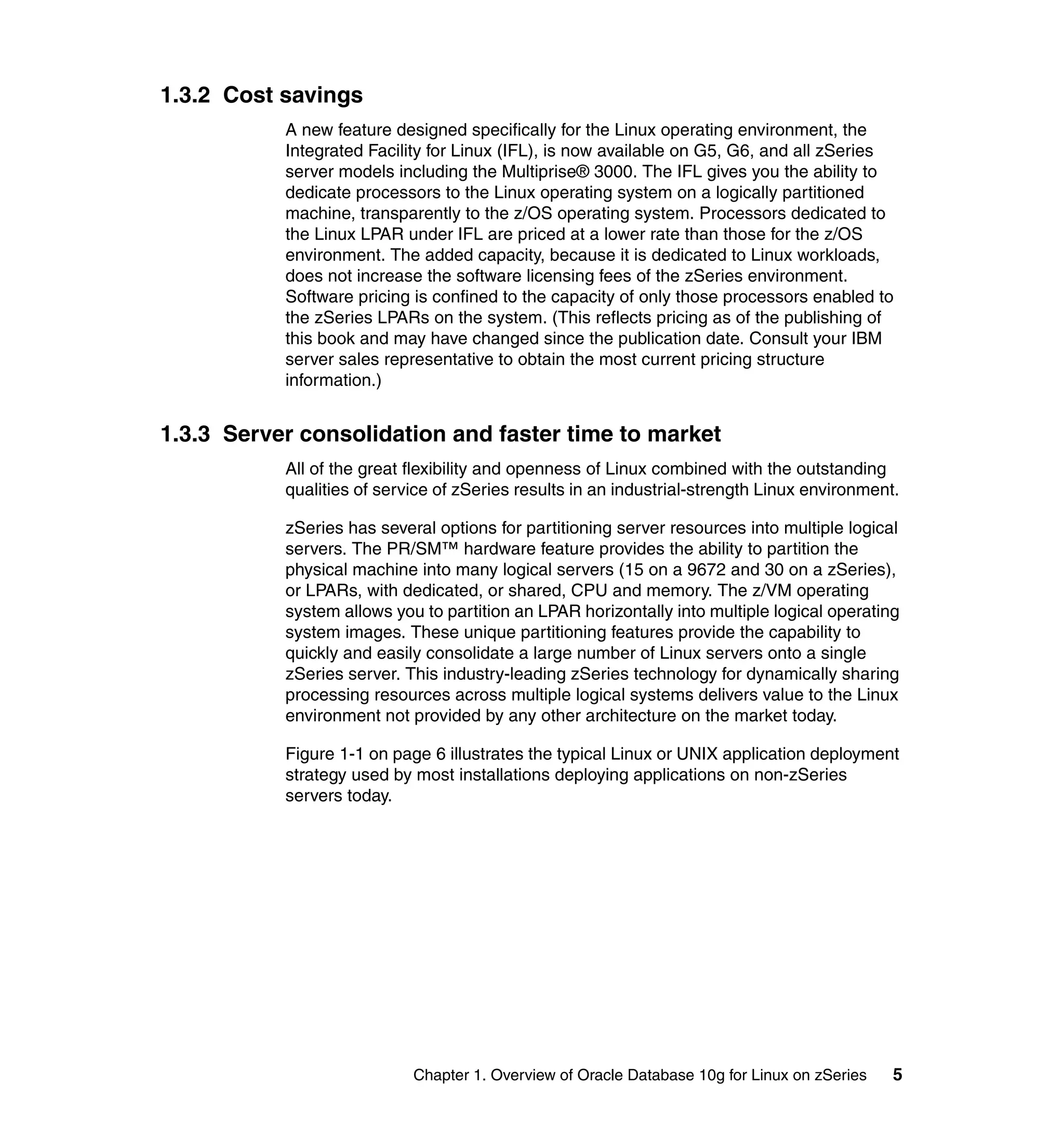 1.3.2 Cost savings
           A new feature designed specifically for the Linux operating environment, the
           Integrated Facility for Linux (IFL), is now available on G5, G6, and all zSeries
           server models including the Multiprise® 3000. The IFL gives you the ability to
           dedicate processors to the Linux operating system on a logically partitioned
           machine, transparently to the z/OS operating system. Processors dedicated to
           the Linux LPAR under IFL are priced at a lower rate than those for the z/OS
           environment. The added capacity, because it is dedicated to Linux workloads,
           does not increase the software licensing fees of the zSeries environment.
           Software pricing is confined to the capacity of only those processors enabled to
           the zSeries LPARs on the system. (This reflects pricing as of the publishing of
           this book and may have changed since the publication date. Consult your IBM
           server sales representative to obtain the most current pricing structure
           information.)


1.3.3 Server consolidation and faster time to market
           All of the great flexibility and openness of Linux combined with the outstanding
           qualities of service of zSeries results in an industrial-strength Linux environment.

           zSeries has several options for partitioning server resources into multiple logical
           servers. The PR/SM™ hardware feature provides the ability to partition the
           physical machine into many logical servers (15 on a 9672 and 30 on a zSeries),
           or LPARs, with dedicated, or shared, CPU and memory. The z/VM operating
           system allows you to partition an LPAR horizontally into multiple logical operating
           system images. These unique partitioning features provide the capability to
           quickly and easily consolidate a large number of Linux servers onto a single
           zSeries server. This industry-leading zSeries technology for dynamically sharing
           processing resources across multiple logical systems delivers value to the Linux
           environment not provided by any other architecture on the market today.

           Figure 1-1 on page 6 illustrates the typical Linux or UNIX application deployment
           strategy used by most installations deploying applications on non-zSeries
           servers today.




                            Chapter 1. Overview of Oracle Database 10g for Linux on zSeries   5
 