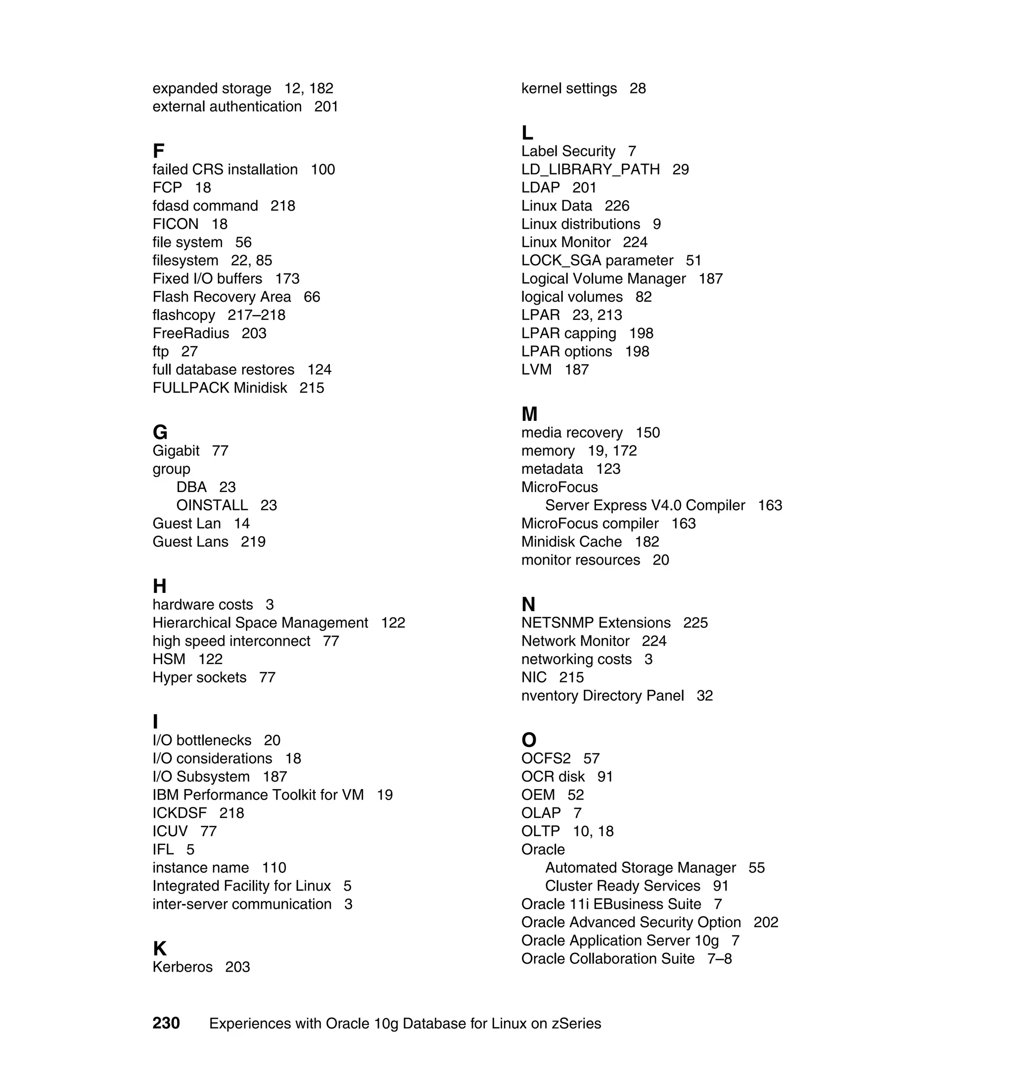 expanded storage 12, 182                             kernel settings 28
external authentication 201
                                                     L
F                                                    Label Security 7
failed CRS installation 100                          LD_LIBRARY_PATH 29
FCP 18                                               LDAP 201
fdasd command 218                                    Linux Data 226
FICON 18                                             Linux distributions 9
file system 56                                       Linux Monitor 224
filesystem 22, 85                                    LOCK_SGA parameter 51
Fixed I/O buffers 173                                Logical Volume Manager 187
Flash Recovery Area 66                               logical volumes 82
flashcopy 217–218                                    LPAR 23, 213
FreeRadius 203                                       LPAR capping 198
ftp 27                                               LPAR options 198
full database restores 124                           LVM 187
FULLPACK Minidisk 215
                                                     M
G                                                    media recovery 150
Gigabit 77                                           memory 19, 172
group                                                metadata 123
   DBA 23                                            MicroFocus
   OINSTALL 23                                          Server Express V4.0 Compiler 163
Guest Lan 14                                         MicroFocus compiler 163
Guest Lans 219                                       Minidisk Cache 182
                                                     monitor resources 20
H
hardware costs 3                                     N
Hierarchical Space Management 122                    NETSNMP Extensions 225
high speed interconnect 77                           Network Monitor 224
HSM 122                                              networking costs 3
Hyper sockets 77                                     NIC 215
                                                     nventory Directory Panel 32
I
I/O bottlenecks 20                                   O
I/O considerations 18                                OCFS2 57
I/O Subsystem 187                                    OCR disk 91
IBM Performance Toolkit for VM 19                    OEM 52
ICKDSF 218                                           OLAP 7
ICUV 77                                              OLTP 10, 18
IFL 5                                                Oracle
instance name 110                                       Automated Storage Manager 55
Integrated Facility for Linux 5                         Cluster Ready Services 91
inter-server communication 3                         Oracle 11i EBusiness Suite 7
                                                     Oracle Advanced Security Option 202
                                                     Oracle Application Server 10g 7
K                                                    Oracle Collaboration Suite 7–8
Kerberos 203


230     Experiences with Oracle 10g Database for Linux on zSeries
 